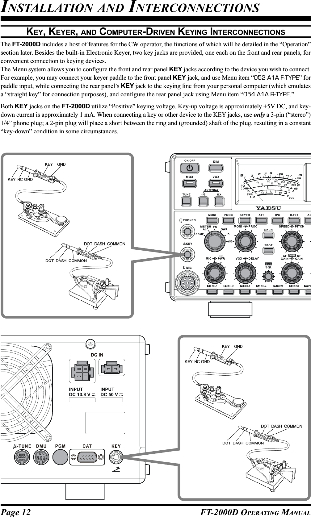 Page 12 FT-2000D OPERATING MANUALKEY, KEYER, AND COMPUTER-DRIVEN KEYING INTERCONNECTIONSThe FT-2000D includes a host of features for the CW operator, the functions of which will be detailed in the “Operation”section later. Besides the built-in Electronic Keyer, two key jacks are provided, one each on the front and rear panels, forconvenient connection to keying devices.The Menu system allows you to configure the front and rear panel KEY jacks according to the device you wish to connect.For example, you may connect your keyer paddle to the front panel KEY jack, and use Menu item “052 A1A F-TYPE” forpaddle input, while connecting the rear panel’s KEY jack to the keying line from your personal computer (which emulatesa “straight key” for connection purposes), and configure the rear panel jack using Menu item “054 A1A R-TYPE.”Both KEY jacks on the FT-2000D utilize “Positive” keying voltage. Key-up voltage is approximately +5V DC, and key-down current is approximately 1 mA. When connecting a key or other device to the KEY jacks, use only a 3-pin (“stereo”)1/4” phone plug; a 2-pin plug will place a short between the ring and (grounded) shaft of the plug, resulting in a constant“key-down” condition in some circumstances.INSTALLATION AND INTERCONNECTIONS