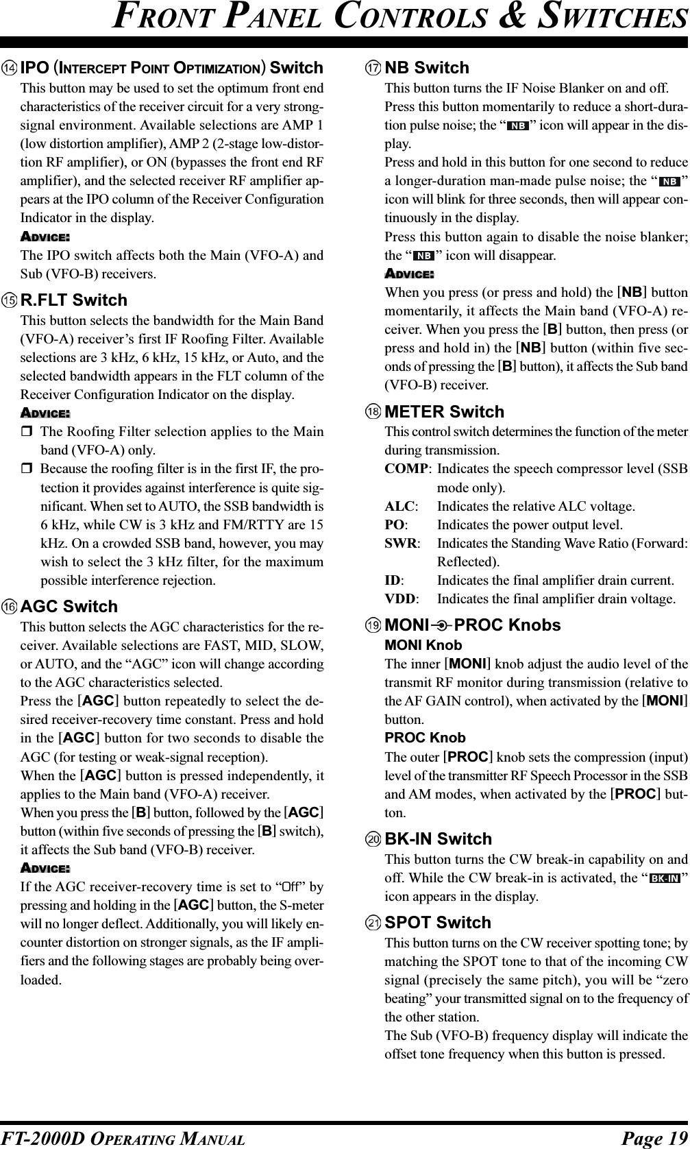 Page 19FT-2000D OPERATING MANUALFRONT PANEL CONTROLS &amp; SWITCHESIPO (INTERCEPT POINT OPTIMIZATION) SwitchThis button may be used to set the optimum front endcharacteristics of the receiver circuit for a very strong-signal environment. Available selections are AMP 1(low distortion amplifier), AMP 2 (2-stage low-distor-tion RF amplifier), or ON (bypasses the front end RFamplifier), and the selected receiver RF amplifier ap-pears at the IPO column of the Receiver ConfigurationIndicator in the display.ADVICE:The IPO switch affects both the Main (VFO-A) andSub (VFO-B) receivers.R.FLT SwitchThis button selects the bandwidth for the Main Band(VFO-A) receiver’s first IF Roofing Filter. Availableselections are 3 kHz, 6 kHz, 15 kHz, or Auto, and theselected bandwidth appears in the FLT column of theReceiver Configuration Indicator on the display.ADVICE:The Roofing Filter selection applies to the Mainband (VFO-A) only.Because the roofing filter is in the first IF, the pro-tection it provides against interference is quite sig-nificant. When set to AUTO, the SSB bandwidth is6 kHz, while CW is 3 kHz and FM/RTTY are 15kHz. On a crowded SSB band, however, you maywish to select the 3 kHz filter, for the maximumpossible interference rejection.AGC SwitchThis button selects the AGC characteristics for the re-ceiver. Available selections are FAST, MID, SLOW,or AUTO, and the “AGC” icon will change accordingto the AGC characteristics selected.Press the [AGC] button repeatedly to select the de-sired receiver-recovery time constant. Press and holdin the [AGC] button for two seconds to disable theAGC (for testing or weak-signal reception).When the [AGC] button is pressed independently, itapplies to the Main band (VFO-A) receiver.When you press the [B] button, followed by the [AGC]button (within five seconds of pressing the [B] switch),it affects the Sub band (VFO-B) receiver.ADVICE:If the AGC receiver-recovery time is set to “Off” bypressing and holding in the [AGC] button, the S-meterwill no longer deflect. Additionally, you will likely en-counter distortion on stronger signals, as the IF ampli-fiers and the following stages are probably being over-loaded.NB SwitchThis button turns the IF Noise Blanker on and off.Press this button momentarily to reduce a short-dura-tion pulse noise; the “ ” icon will appear in the dis-play.Press and hold in this button for one second to reducea longer-duration man-made pulse noise; the “ ”icon will blink for three seconds, then will appear con-tinuously in the display.Press this button again to disable the noise blanker;the “ ” icon will disappear.ADVICE:When you press (or press and hold) the [NB] buttonmomentarily, it affects the Main band (VFO-A) re-ceiver. When you press the [B] button, then press (orpress and hold in) the [NB] button (within five sec-onds of pressing the [B] button), it affects the Sub band(VFO-B) receiver.METER SwitchThis control switch determines the function of the meterduring transmission.COMP: Indicates the speech compressor level (SSBmode only).ALC: Indicates the relative ALC voltage.PO: Indicates the power output level.SWR: Indicates the Standing Wave Ratio (Forward:Reflected).ID: Indicates the final amplifier drain current.VDD: Indicates the final amplifier drain voltage.MONI PROC KnobsMONI KnobThe inner [MONI] knob adjust the audio level of thetransmit RF monitor during transmission (relative tothe AF GAIN control), when activated by the [MONI]button.PROC KnobThe outer [PROC] knob sets the compression (input)level of the transmitter RF Speech Processor in the SSBand AM modes, when activated by the [PROC] but-ton.BK-IN SwitchThis button turns the CW break-in capability on andoff. While the CW break-in is activated, the “ ”icon appears in the display.SPOT SwitchThis button turns on the CW receiver spotting tone; bymatching the SPOT tone to that of the incoming CWsignal (precisely the same pitch), you will be “zerobeating” your transmitted signal on to the frequency ofthe other station.The Sub (VFO-B) frequency display will indicate theoffset tone frequency when this button is pressed.