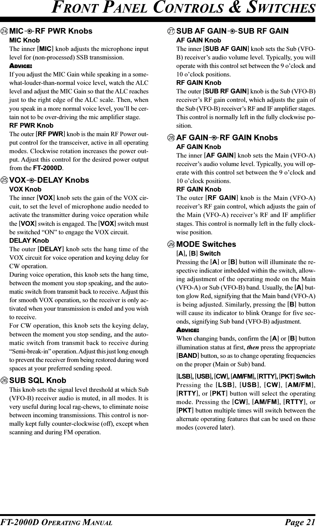 Page 21FT-2000D OPERATING MANUALFRONT PANEL CONTROLS &amp; SWITCHESMIC RF PWR KnobsMIC KnobThe inner [MIC] knob adjusts the microphone inputlevel for (non-processed) SSB transmission.ADVICE:If you adjust the MIC Gain while speaking in a some-what-louder-than-normal voice level, watch the ALClevel and adjust the MIC Gain so that the ALC reachesjust to the right edge of the ALC scale. Then, whenyou speak in a more normal voice level, you’ll be cer-tain not to be over-driving the mic amplifier stage.RF PWR KnobThe outer [RF PWR] knob is the main RF Power out-put control for the transceiver, active in all operatingmodes. Clockwise rotation increases the power out-put. Adjust this control for the desired power outputfrom the FT-2000D.VOX DELAY KnobsVOX KnobThe inner [VOX] knob sets the gain of the VOX cir-cuit, to set the level of microphone audio needed toactivate the transmitter during voice operation whilethe [VOX] switch is engaged. The [VOX] switch mustbe switched “ON” to engage the VOX circuit.DELAY KnobThe outer [DELAY] knob sets the hang time of theVOX circuit for voice operation and keying delay forCW operation.During voice operation, this knob sets the hang time,between the moment you stop speaking, and the auto-matic switch from transmit back to receive. Adjust thisfor smooth VOX operation, so the receiver is only ac-tivated when your transmission is ended and you wishto receive.For CW operation, this knob sets the keying delay,between the moment you stop sending, and the auto-matic switch from transmit back to receive during“Semi-break-in” operation. Adjust this just long enoughto prevent the receiver from being restored during wordspaces at your preferred sending speed.SUB SQL KnobThis knob sets the signal level threshold at which Sub(VFO-B) receiver audio is muted, in all modes. It isvery useful during local rag-chews, to eliminate noisebetween incoming transmissions. This control is nor-mally kept fully counter-clockwise (off), except whenscanning and during FM operation.SUB AF GAIN SUB RF GAINAF GAIN KnobThe inner [SUB AF GAIN] knob sets the Sub (VFO-B) receiver’s audio volume level. Typically, you willoperate with this control set between the 9 o’clock and10 o’clock positions.RF GAIN KnobThe outer [SUB RF GAIN] knob is the Sub (VFO-B)receiver’s RF gain control, which adjusts the gain ofthe Sub (VFO-B) receiver’s RF and IF amplifier stages.This control is normally left in the fully clockwise po-sition.AF GAIN RF GAIN KnobsAF GAIN KnobThe inner [AF GAIN] knob sets the Main (VFO-A)receiver’s audio volume level. Typically, you will op-erate with this control set between the 9 o’clock and10 o’clock positions.RF GAIN KnobThe outer [RF GAIN] knob is the Main (VFO-A)receiver’s RF gain control, which adjusts the gain ofthe Main (VFO-A) receiver’s RF and IF amplifierstages. This control is normally left in the fully clock-wise position.MODE Switches[A], [B] SwitchPressing the [A] or [B] button will illuminate the re-spective indicator imbedded within the switch, allow-ing adjustment of the operating mode on the Main(VFO-A) or Sub (VFO-B) band. Usually, the [A] but-ton glow Red, signifying that the Main band (VFO-A)is being adjusted. Similarly, pressing the [B] buttonwill cause its indicator to blink Orange for five sec-onds, signifying Sub band (VFO-B) adjustment.ADVICE:When changing bands, confirm the [A] or [B] buttonillumination status at first, then press the appropriate[BAND] button, so as to change operating frequencieson the proper (Main or Sub) band.[LSB], [USB], [CW], [AM/FM], [RTTY], [PKT] SwitchPressing the [LSB], [USB], [CW], [AM/FM],[RTTY], or [PKT] button will select the operatingmode. Pressing the [CW], [AM/FM], [RTTY], or[PKT] button multiple times will switch between thealternate operating features that can be used on thesemodes (covered later).