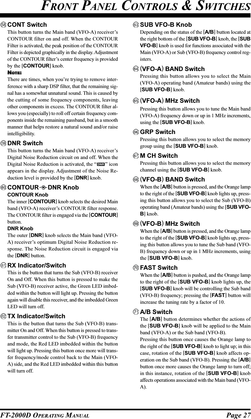 Page 27FT-2000D OPERATING MANUALCONT SwitchThis button turns the Main band (VFO-A) receiver’sCONTOUR filter on and off. When the CONTOURFilter is activated, the peak position of the CONTOURFilter is depicted graphically in the display. Adjustmentof the CONTOUR filter’s center frequency is providedby the [CONTOUR] knob.NOTE:There are times, when you’re trying to remove inter-ference with a sharp DSP filter, that the remaining sig-nal has a somewhat unnatural sound. This is caused bythe cutting of some frequency components, leavingother components in excess. The CONTOUR filter al-lows you (especially) to roll off certain frequency com-ponents inside the remaining passband, but in a smoothmanner that helps restore a natural sound and/or raiseintelligibility.DNR SwitchThis button turns the Main band (VFO-A) receiver’sDigital Noise Reduction circuit on and off. When theDigital Noise Reduction is activated, the “ ” iconappears in the display. Adjustment of the Noise Re-duction level is provided by the [DNR] knob.CONTOUR DNR KnobCONTOUR KnobThe inner [CONTOUR] knob selects the desired Mainband (VFO-A) receiver’s CONTOUR filter response.The CONTOUR filter is engaged via the [CONTOUR]button.DNR KnobThe outer [DNR] knob selects the Main band (VFO-A) receiver’s optimum Digital Noise Reduction re-sponse. The Noise Reduction circuit is engaged viathe [DNR] button.RX Indicator/SwitchThis is the button that turns the Sub (VFO-B) receiverOn and Off. When this button is pressed to make theSub (VFO-B) receiver active, the Green LED imbed-ded within the button will light up. Pressing the buttonagain will disable this receiver, and the imbedded GreenLED will turn off.TX Indicator/SwitchThis is the button that turns the Sub (VFO-B) trans-mitter On and Off. When this button is pressed to trans-fer transmitter control to the Sub (VFO-B) frequencyand mode, the Red LED imbedded within the buttonwill light up. Pressing this button once more will trans-fer frequency/mode control back to the Main (VFO-A) side, and the Red LED imbedded within this buttonwill turn off.SUB VFO-B KnobDepending on the status of the [A/B] button located atthe right bottom of the [SUB VFO-B] knob, the [SUBVFO-B] knob is used for functions associated with theMain (VFO-A) or Sub (VFO-B) frequency control reg-isters.(VFO-A) BAND SwitchPressing this button allows you to select the Main(VFO-A) operating band (Amateur bands) using the[SUB VFO-B] knob.(VFO-A) MHz SwitchPressing this button allows you to tune the Main band(VFO-A) frequency down or up in 1 MHz increments,using the [SUB VFO-B] knob.GRP SwitchPressing this button allows you to select the memorygroup using the [SUB VFO-B] knob.M CH SwitchPressing this button allows you to select the memorychannel using the [SUB VFO-B] knob.(VFO-B) BAND SwitchWhen the [A/B] button is pressed, and the Orange lampto the right of the [SUB VFO-B] knob lights up, press-ing this button allows you to select the Sub (VFO-B)operating band (Amateur bands) using the [SUB VFO-B] knob.(VFO-B) MHz SwitchWhen the [A/B] button is pressed, and the Orange lampto the right of the [SUB VFO-B] knob lights up, press-ing this button allows you to tune the Sub band (VFO-B) frequency down or up in 1 MHz increments, usingthe [SUB VFO-B] knob.FAST SwitchWhen the [A/B] button is pushed, and the Orange lampto the right of the [SUB VFO-B] knob lights up, the[SUB VFO-B] knob will be controlling the Sub band(VFO-B) frequency; pressing the [FAST] button willincrease the tuning rate by a factor of 10.A/B SwitchThe [A/B] button determines whether the actions ofthe [SUB VFO-B] knob will be applied to the Mainband (VFO-A) or the Sub band (VFO-B).Pressing this button once causes the Orange lamp tothe right of the [SUB VFO-B] knob to light up; in thiscase, rotation of the [SUB VFO-B] knob affects op-eration on the Sub band (VFO-B). Pressing the [A/B]button once more causes the Orange lamp to turn off;in this instance, rotation of the [SUB VFO-B] knobaffects operations associated with the Main band (VFO-A).FRONT PANEL CONTROLS &amp; SWITCHES