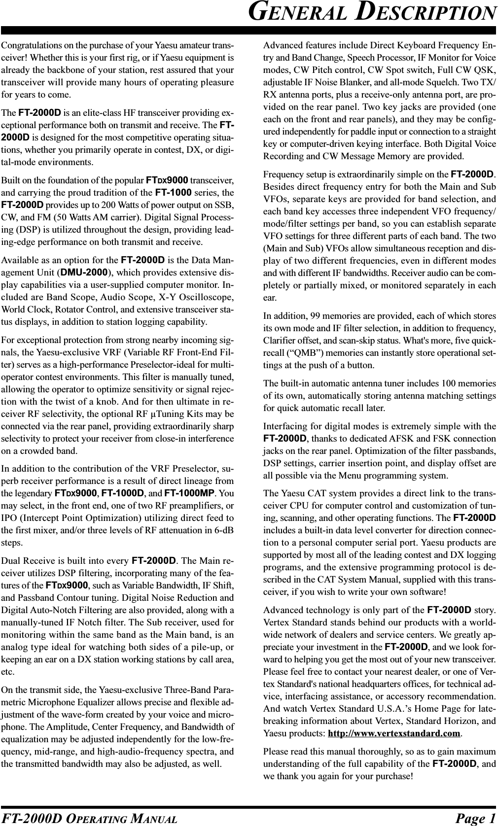 Page 1FT-2000D OPERATING MANUALGENERAL DESCRIPTIONCongratulations on the purchase of your Yaesu amateur trans-ceiver! Whether this is your first rig, or if Yaesu equipment isalready the backbone of your station, rest assured that yourtransceiver will provide many hours of operating pleasurefor years to come.The FT-2000D is an elite-class HF transceiver providing ex-ceptional performance both on transmit and receive. The FT-2000D is designed for the most competitive operating situa-tions, whether you primarily operate in contest, DX, or digi-tal-mode environments.Built on the foundation of the popular FTDX9000 transceiver,and carrying the proud tradition of the FT-1000 series, theFT-2000D provides up to 200 Watts of power output on SSB,CW, and FM (50 Watts AM carrier). Digital Signal Process-ing (DSP) is utilized throughout the design, providing lead-ing-edge performance on both transmit and receive.Available as an option for the FT-2000D is the Data Man-agement Unit (DMU-2000), which provides extensive dis-play capabilities via a user-supplied computer monitor. In-cluded are Band Scope, Audio Scope, X-Y Oscilloscope,World Clock, Rotator Control, and extensive transceiver sta-tus displays, in addition to station logging capability.For exceptional protection from strong nearby incoming sig-nals, the Yaesu-exclusive VRF (Variable RF Front-End Fil-ter) serves as a high-performance Preselector-ideal for multi-operator contest environments. This filter is manually tuned,allowing the operator to optimize sensitivity or signal rejec-tion with the twist of a knob. And for then ultimate in re-ceiver RF selectivity, the optional RF µTuning Kits may beconnected via the rear panel, providing extraordinarily sharpselectivity to protect your receiver from close-in interferenceon a crowded band.In addition to the contribution of the VRF Preselector, su-perb receiver performance is a result of direct lineage fromthe legendary FTDX9000, FT-1000D, and FT-1000MP. Youmay select, in the front end, one of two RF preamplifiers, orIPO (Intercept Point Optimization) utilizing direct feed tothe first mixer, and/or three levels of RF attenuation in 6-dBsteps.Dual Receive is built into every FT-2000D. The Main re-ceiver utilizes DSP filtering, incorporating many of the fea-tures of the FTDX9000, such as Variable Bandwidth, IF Shift,and Passband Contour tuning. Digital Noise Reduction andDigital Auto-Notch Filtering are also provided, along with amanually-tuned IF Notch filter. The Sub receiver, used formonitoring within the same band as the Main band, is ananalog type ideal for watching both sides of a pile-up, orkeeping an ear on a DX station working stations by call area,etc.On the transmit side, the Yaesu-exclusive Three-Band Para-metric Microphone Equalizer allows precise and flexible ad-justment of the wave-form created by your voice and micro-phone. The Amplitude, Center Frequency, and Bandwidth ofequalization may be adjusted independently for the low-fre-quency, mid-range, and high-audio-frequency spectra, andthe transmitted bandwidth may also be adjusted, as well.Advanced features include Direct Keyboard Frequency En-try and Band Change, Speech Processor, IF Monitor for Voicemodes, CW Pitch control, CW Spot switch, Full CW QSK,adjustable IF Noise Blanker, and all-mode Squelch. Two TX/RX antenna ports, plus a receive-only antenna port, are pro-vided on the rear panel. Two key jacks are provided (oneeach on the front and rear panels), and they may be config-ured independently for paddle input or connection to a straightkey or computer-driven keying interface. Both Digital VoiceRecording and CW Message Memory are provided.Frequency setup is extraordinarily simple on the FT-2000D.Besides direct frequency entry for both the Main and SubVFOs, separate keys are provided for band selection, andeach band key accesses three independent VFO frequency/mode/filter settings per band, so you can establish separateVFO settings for three different parts of each band. The two(Main and Sub) VFOs allow simultaneous reception and dis-play of two different frequencies, even in different modesand with different IF bandwidths. Receiver audio can be com-pletely or partially mixed, or monitored separately in eachear.In addition, 99 memories are provided, each of which storesits own mode and IF filter selection, in addition to frequency,Clarifier offset, and scan-skip status. What&apos;s more, five quick-recall (“QMB”) memories can instantly store operational set-tings at the push of a button.The built-in automatic antenna tuner includes 100 memoriesof its own, automatically storing antenna matching settingsfor quick automatic recall later.Interfacing for digital modes is extremely simple with theFT-2000D, thanks to dedicated AFSK and FSK connectionjacks on the rear panel. Optimization of the filter passbands,DSP settings, carrier insertion point, and display offset areall possible via the Menu programming system.The Yaesu CAT system provides a direct link to the trans-ceiver CPU for computer control and customization of tun-ing, scanning, and other operating functions. The FT-2000Dincludes a built-in data level converter for direction connec-tion to a personal computer serial port. Yaesu products aresupported by most all of the leading contest and DX loggingprograms, and the extensive programming protocol is de-scribed in the CAT System Manual, supplied with this trans-ceiver, if you wish to write your own software!Advanced technology is only part of the FT-2000D story.Vertex Standard stands behind our products with a world-wide network of dealers and service centers. We greatly ap-preciate your investment in the FT-2000D, and we look for-ward to helping you get the most out of your new transceiver.Please feel free to contact your nearest dealer, or one of Ver-tex Standard&apos;s national headquarters offices, for technical ad-vice, interfacing assistance, or accessory recommendation.And watch Vertex Standard U.S.A.’s Home Page for late-breaking information about Vertex, Standard Horizon, andYaesu products: http://www.vertexstandard.com.Please read this manual thoroughly, so as to gain maximumunderstanding of the full capability of the FT-2000D, andwe thank you again for your purchase!