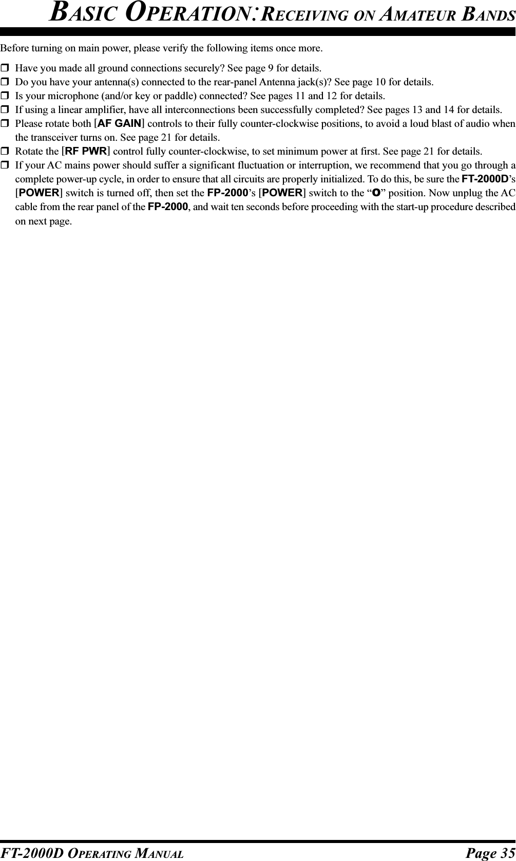 Page 35FT-2000D OPERATING MANUALBefore turning on main power, please verify the following items once more.Have you made all ground connections securely? See page 9 for details.Do you have your antenna(s) connected to the rear-panel Antenna jack(s)? See page 10 for details.Is your microphone (and/or key or paddle) connected? See pages 11 and 12 for details.If using a linear amplifier, have all interconnections been successfully completed? See pages 13 and 14 for details.Please rotate both [AF GAIN] controls to their fully counter-clockwise positions, to avoid a loud blast of audio whenthe transceiver turns on. See page 21 for details.Rotate the [RF PWR] control fully counter-clockwise, to set minimum power at first. See page 21 for details.If your AC mains power should suffer a significant fluctuation or interruption, we recommend that you go through acomplete power-up cycle, in order to ensure that all circuits are properly initialized. To do this, be sure the FT-2000D’s[POWER] switch is turned off, then set the FP-2000’s [POWER] switch to the “O” position. Now unplug the ACcable from the rear panel of the FP-2000, and wait ten seconds before proceeding with the start-up procedure describedon next page.BASIC OPERATION:RECEIVING ON AMATEUR BANDS