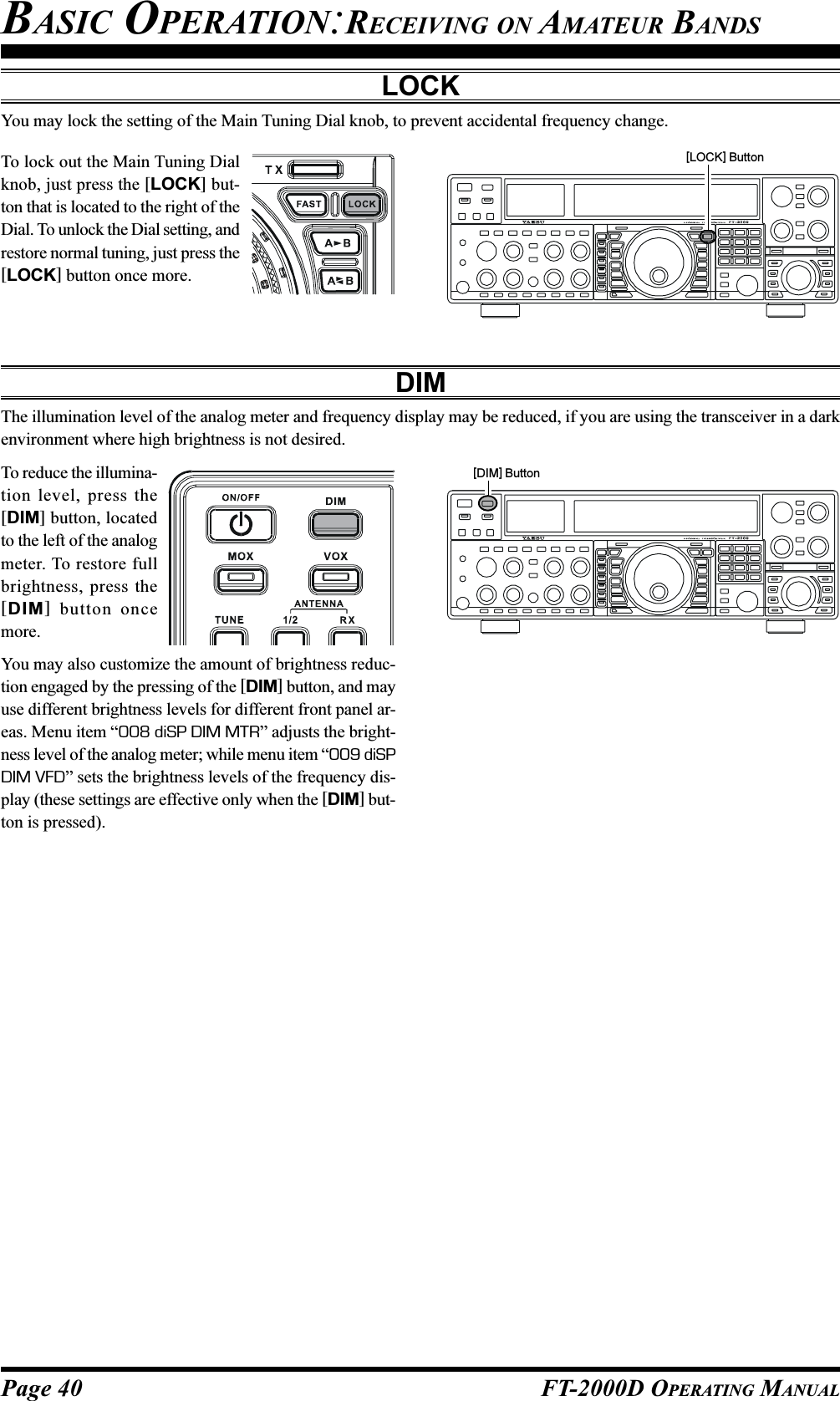 Page 40 FT-2000D OPERATING MANUALLOCKYou may lock the setting of the Main Tuning Dial knob, to prevent accidental frequency change.To lock out the Main Tuning Dialknob, just press the [LOCK] but-ton that is located to the right of theDial. To unlock the Dial setting, andrestore normal tuning, just press the[LOCK] button once more.DIMThe illumination level of the analog meter and frequency display may be reduced, if you are using the transceiver in a darkenvironment where high brightness is not desired.To reduce the illumina-tion level, press the[DIM] button, locatedto the left of the analogmeter. To restore fullbrightness, press the[DIM] button oncemore.You may also customize the amount of brightness reduc-tion engaged by the pressing of the [DIM] button, and mayuse different brightness levels for different front panel ar-eas. Menu item “008 diSP DIM MTR” adjusts the bright-ness level of the analog meter; while menu item “009 diSPDIM VFD” sets the brightness levels of the frequency dis-play (these settings are effective only when the [DIM] but-ton is pressed).BASIC OPERATION:RECEIVING ON AMATEUR BANDS[DIM] Button[LOCK] Button