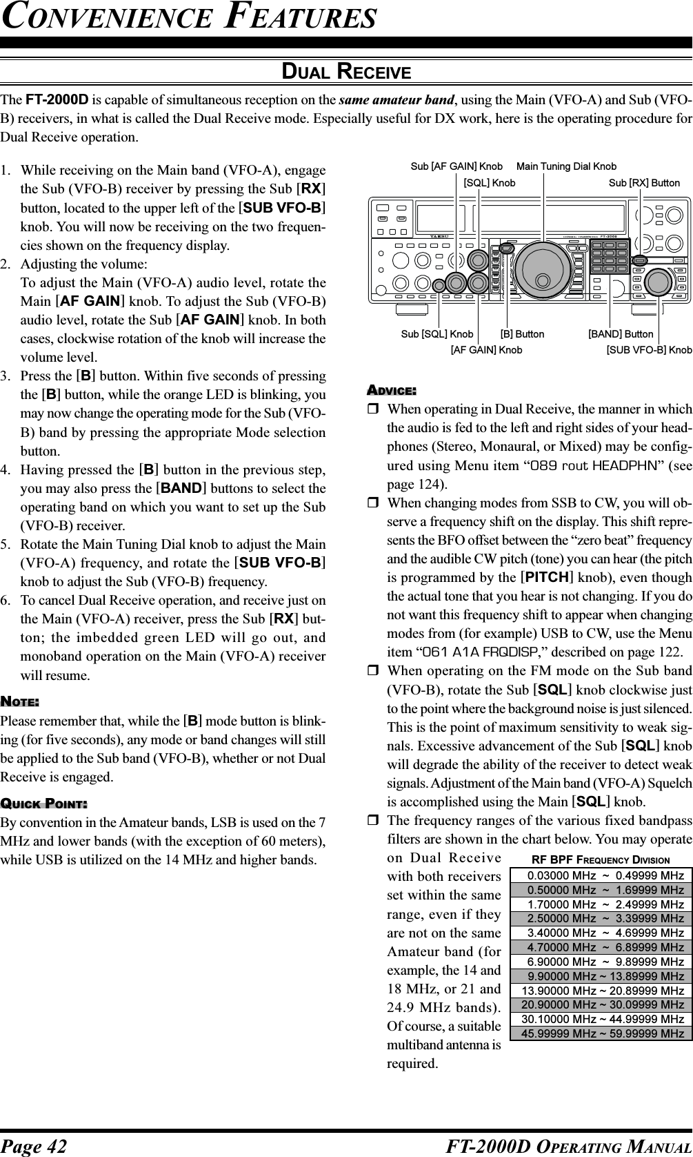 Page 42 FT-2000D OPERATING MANUALADVICE:When operating in Dual Receive, the manner in whichthe audio is fed to the left and right sides of your head-phones (Stereo, Monaural, or Mixed) may be config-ured using Menu item “089 rout HEADPHN” (seepage 124).When changing modes from SSB to CW, you will ob-serve a frequency shift on the display. This shift repre-sents the BFO offset between the “zero beat” frequencyand the audible CW pitch (tone) you can hear (the pitchis programmed by the [PITCH] knob), even thoughthe actual tone that you hear is not changing. If you donot want this frequency shift to appear when changingmodes from (for example) USB to CW, use the Menuitem “061 A1A FRQDISP,” described on page 122.When operating on the FM mode on the Sub band(VFO-B), rotate the Sub [SQL] knob clockwise justto the point where the background noise is just silenced.This is the point of maximum sensitivity to weak sig-nals. Excessive advancement of the Sub [SQL] knobwill degrade the ability of the receiver to detect weaksignals. Adjustment of the Main band (VFO-A) Squelchis accomplished using the Main [SQL] knob.The frequency ranges of the various fixed bandpassfilters are shown in the chart below. You may operateon Dual Receivewith both receiversset within the samerange, even if theyare not on the sameAmateur band (forexample, the 14 and18 MHz, or 21 and24.9 MHz bands).Of course, a suitablemultiband antenna isrequired.DUAL RECEIVEThe FT-2000D is capable of simultaneous reception on the same amateur band, using the Main (VFO-A) and Sub (VFO-B) receivers, in what is called the Dual Receive mode. Especially useful for DX work, here is the operating procedure forDual Receive operation.CONVENIENCE FEATURES1. While receiving on the Main band (VFO-A), engagethe Sub (VFO-B) receiver by pressing the Sub [RX]button, located to the upper left of the [SUB VFO-B]knob. You will now be receiving on the two frequen-cies shown on the frequency display.2. Adjusting the volume:To adjust the Main (VFO-A) audio level, rotate theMain [AF GAIN] knob. To adjust the Sub (VFO-B)audio level, rotate the Sub [AF GAIN] knob. In bothcases, clockwise rotation of the knob will increase thevolume level.3. Press the [B] button. Within five seconds of pressingthe [B] button, while the orange LED is blinking, youmay now change the operating mode for the Sub (VFO-B) band by pressing the appropriate Mode selectionbutton.4. Having pressed the [B] button in the previous step,you may also press the [BAND] buttons to select theoperating band on which you want to set up the Sub(VFO-B) receiver.5. Rotate the Main Tuning Dial knob to adjust the Main(VFO-A) frequency, and rotate the [SUB VFO-B]knob to adjust the Sub (VFO-B) frequency.6. To cancel Dual Receive operation, and receive just onthe Main (VFO-A) receiver, press the Sub [RX] but-ton; the imbedded green LED will go out, andmonoband operation on the Main (VFO-A) receiverwill resume.NOTE:Please remember that, while the [B] mode button is blink-ing (for five seconds), any mode or band changes will stillbe applied to the Sub band (VFO-B), whether or not DualReceive is engaged.QUICK POINT:By convention in the Amateur bands, LSB is used on the 7MHz and lower bands (with the exception of 60 meters),while USB is utilized on the 14 MHz and higher bands.Main Tuning Dial Knob[SUB VFO-B] Knob[BAND] ButtonSub [RX] Button[SQL] Knob[B] Button[AF GAIN] KnobSub [AF GAIN] KnobSub [SQL] KnobRF BPF FREQUENCY DIVISION0.03000 MHz  ~  0.49999 MHz0.50000 MHz  ~  1.69999 MHz1.70000 MHz  ~  2.49999 MHz2.50000 MHz  ~  3.39999 MHz3.40000 MHz  ~  4.69999 MHz4.70000 MHz  ~  6.89999 MHz6.90000 MHz  ~  9.89999 MHz9.90000 MHz ~ 13.89999 MHz13.90000 MHz ~ 20.89999 MHz20.90000 MHz ~ 30.09999 MHz30.10000 MHz ~ 44.99999 MHz45.99999 MHz ~ 59.99999 MHz