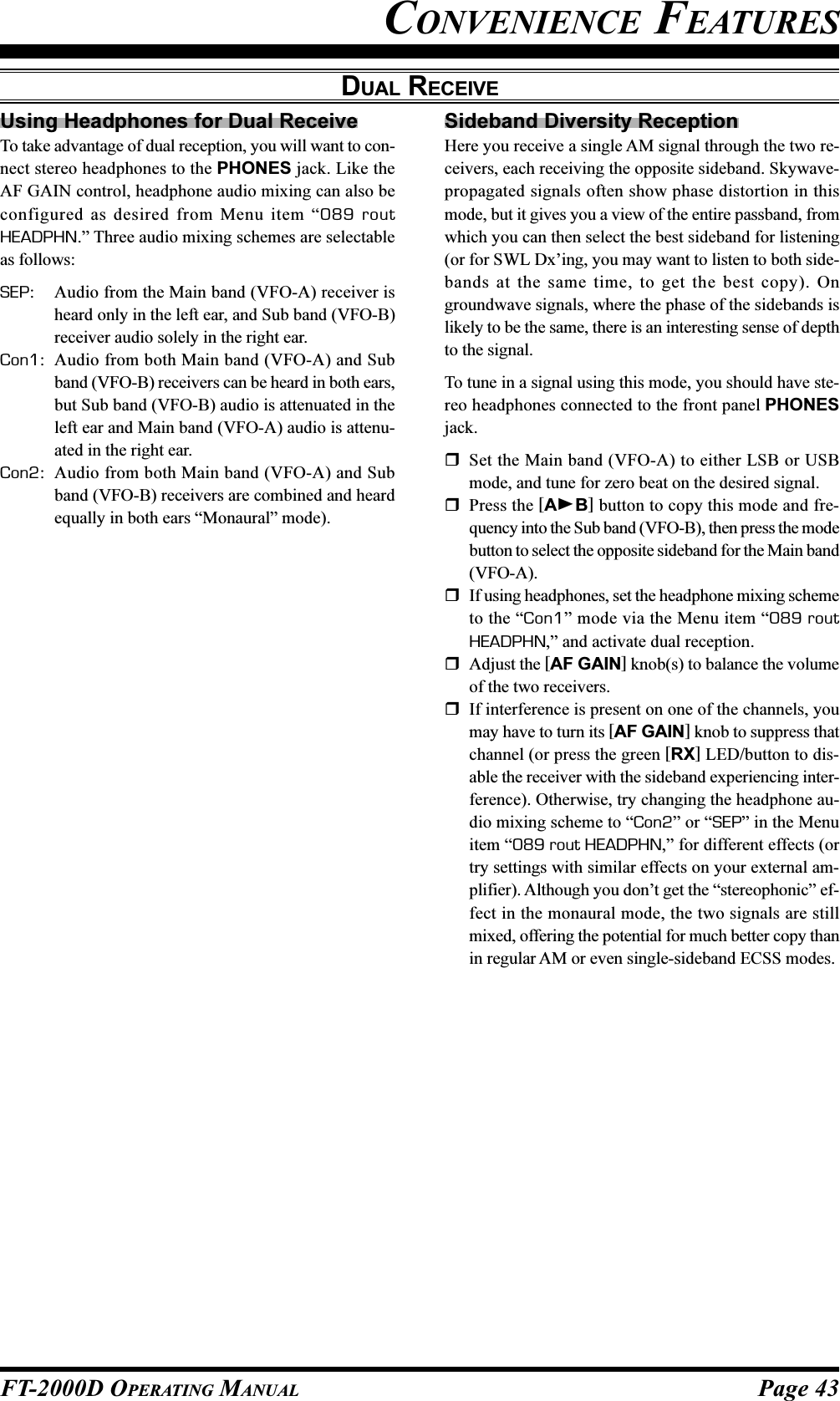 Page 43FT-2000D OPERATING MANUALCONVENIENCE FEATURESDUAL RECEIVEUsing Headphones for Dual ReceiveTo take advantage of dual reception, you will want to con-nect stereo headphones to the PHONES jack. Like theAF GAIN control, headphone audio mixing can also beconfigured as desired from Menu item “089 routHEADPHN.” Three audio mixing schemes are selectableas follows:SEP: Audio from the Main band (VFO-A) receiver isheard only in the left ear, and Sub band (VFO-B)receiver audio solely in the right ear.Con1: Audio from both Main band (VFO-A) and Subband (VFO-B) receivers can be heard in both ears,but Sub band (VFO-B) audio is attenuated in theleft ear and Main band (VFO-A) audio is attenu-ated in the right ear.Con2: Audio from both Main band (VFO-A) and Subband (VFO-B) receivers are combined and heardequally in both ears “Monaural” mode).Sideband Diversity ReceptionHere you receive a single AM signal through the two re-ceivers, each receiving the opposite sideband. Skywave-propagated signals often show phase distortion in thismode, but it gives you a view of the entire passband, fromwhich you can then select the best sideband for listening(or for SWL Dx’ing, you may want to listen to both side-bands at the same time, to get the best copy). Ongroundwave signals, where the phase of the sidebands islikely to be the same, there is an interesting sense of depthto the signal.To tune in a signal using this mode, you should have ste-reo headphones connected to the front panel PHONESjack.Set the Main band (VFO-A) to either LSB or USBmode, and tune for zero beat on the desired signal.Press the [AB] button to copy this mode and fre-quency into the Sub band (VFO-B), then press the modebutton to select the opposite sideband for the Main band(VFO-A).If using headphones, set the headphone mixing schemeto the “Con1” mode via the Menu item “089 routHEADPHN,” and activate dual reception.Adjust the [AF GAIN] knob(s) to balance the volumeof the two receivers.If interference is present on one of the channels, youmay have to turn its [AF GAIN] knob to suppress thatchannel (or press the green [RX] LED/button to dis-able the receiver with the sideband experiencing inter-ference). Otherwise, try changing the headphone au-dio mixing scheme to “Con2” or “SEP” in the Menuitem “089 rout HEADPHN,” for different effects (ortry settings with similar effects on your external am-plifier). Although you don’t get the “stereophonic” ef-fect in the monaural mode, the two signals are stillmixed, offering the potential for much better copy thanin regular AM or even single-sideband ECSS modes.