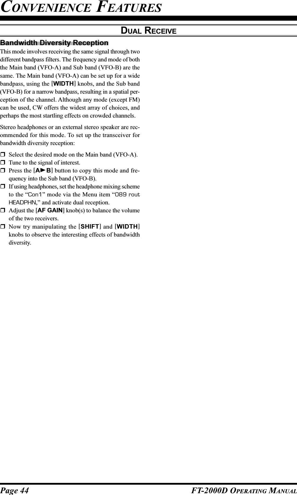 Page 44 FT-2000D OPERATING MANUALBandwidth Diversity ReceptionThis mode involves receiving the same signal through twodifferent bandpass filters. The frequency and mode of boththe Main band (VFO-A) and Sub band (VFO-B) are thesame. The Main band (VFO-A) can be set up for a widebandpass, using the [WIDTH] knobs, and the Sub band(VFO-B) for a narrow bandpass, resulting in a spatial per-ception of the channel. Although any mode (except FM)can be used, CW offers the widest array of choices, andperhaps the most startling effects on crowded channels.Stereo headphones or an external stereo speaker are rec-ommended for this mode. To set up the transceiver forbandwidth diversity reception:Select the desired mode on the Main band (VFO-A).Tune to the signal of interest.Press the [AB] button to copy this mode and fre-quency into the Sub band (VFO-B).If using headphones, set the headphone mixing schemeto the “Con1” mode via the Menu item “089 routHEADPHN,” and activate dual reception.Adjust the [AF GAIN] knob(s) to balance the volumeof the two receivers.Now try manipulating the [SHIFT] and [WIDTH]knobs to observe the interesting effects of bandwidthdiversity.CONVENIENCE FEATURESDUAL RECEIVE