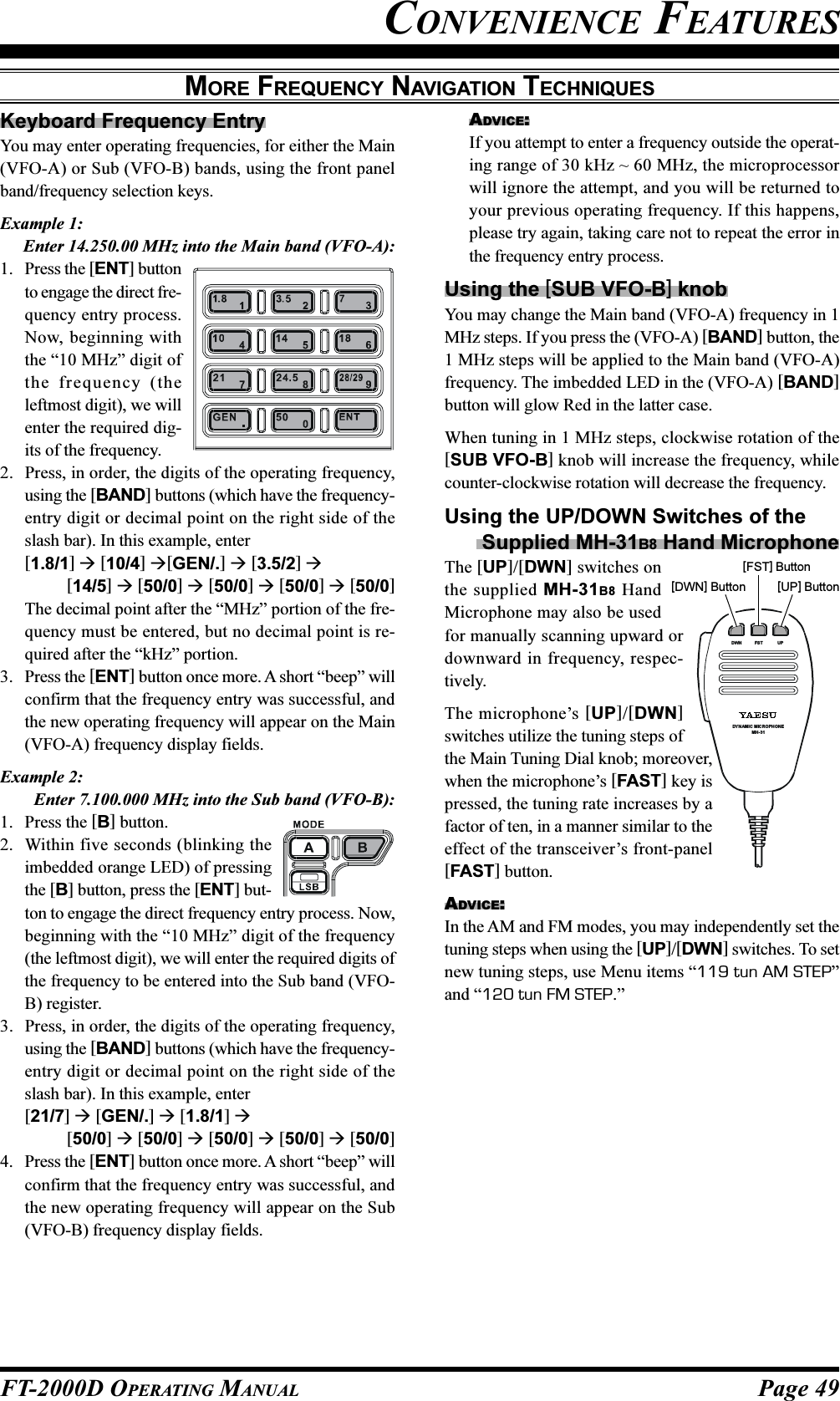 Page 49FT-2000D OPERATING MANUALMORE FREQUENCY NAVIGATION TECHNIQUESKeyboard Frequency EntryYou may enter operating frequencies, for either the Main(VFO-A) or Sub (VFO-B) bands, using the front panelband/frequency selection keys.Example 1:Enter 14.250.00 MHz into the Main band (VFO-A):1. Press the [ENT] buttonto engage the direct fre-quency entry process.Now, beginning withthe “10 MHz” digit ofthe frequency (theleftmost digit), we willenter the required dig-its of the frequency.2. Press, in order, the digits of the operating frequency,using the [BAND] buttons (which have the frequency-entry digit or decimal point on the right side of theslash bar). In this example, enter[1.8/1]  [10/4] [GEN/.]  [3.5/2] [14/5]  [50/0]  [50/0]  [50/0]  [50/0]The decimal point after the “MHz” portion of the fre-quency must be entered, but no decimal point is re-quired after the “kHz” portion.3. Press the [ENT] button once more. A short “beep” willconfirm that the frequency entry was successful, andthe new operating frequency will appear on the Main(VFO-A) frequency display fields.Example 2:Enter 7.100.000 MHz into the Sub band (VFO-B):1. Press the [B] button.2. Within five seconds (blinking theimbedded orange LED) of pressingthe [B] button, press the [ENT] but-ton to engage the direct frequency entry process. Now,beginning with the “10 MHz” digit of the frequency(the leftmost digit), we will enter the required digits ofthe frequency to be entered into the Sub band (VFO-B) register.3. Press, in order, the digits of the operating frequency,using the [BAND] buttons (which have the frequency-entry digit or decimal point on the right side of theslash bar). In this example, enter[21/7]  [GEN/.]  [1.8/1] [50/0]  [50/0]  [50/0]  [50/0]  [50/0]4. Press the [ENT] button once more. A short “beep” willconfirm that the frequency entry was successful, andthe new operating frequency will appear on the Sub(VFO-B) frequency display fields.ADVICE:If you attempt to enter a frequency outside the operat-ing range of 30 kHz ~ 60 MHz, the microprocessorwill ignore the attempt, and you will be returned toyour previous operating frequency. If this happens,please try again, taking care not to repeat the error inthe frequency entry process.Using the [SUB VFO-B] knobYou may change the Main band (VFO-A) frequency in 1MHz steps. If you press the (VFO-A) [BAND] button, the1 MHz steps will be applied to the Main band (VFO-A)frequency. The imbedded LED in the (VFO-A) [BAND]button will glow Red in the latter case.When tuning in 1 MHz steps, clockwise rotation of the[SUB VFO-B] knob will increase the frequency, whilecounter-clockwise rotation will decrease the frequency.Using the UP/DOWN Switches of the Supplied MH-31B8 Hand MicrophoneThe [UP]/[DWN] switches onthe supplied MH-31B8 HandMicrophone may also be usedfor manually scanning upward ordownward in frequency, respec-tively.The microphone’s [UP]/[DWN]switches utilize the tuning steps ofthe Main Tuning Dial knob; moreover,when the microphone’s [FAST] key ispressed, the tuning rate increases by afactor of ten, in a manner similar to theeffect of the transceiver’s front-panel[FAST] button.ADVICE:In the AM and FM modes, you may independently set thetuning steps when using the [UP]/[DWN] switches. To setnew tuning steps, use Menu items “119 tun AM STEP”and “120 tun FM STEP.”CONVENIENCE FEATURESDYNAMIC MICROPHONEMH-31DWN FST UP[DWN] Button[FST] Button[UP] Button