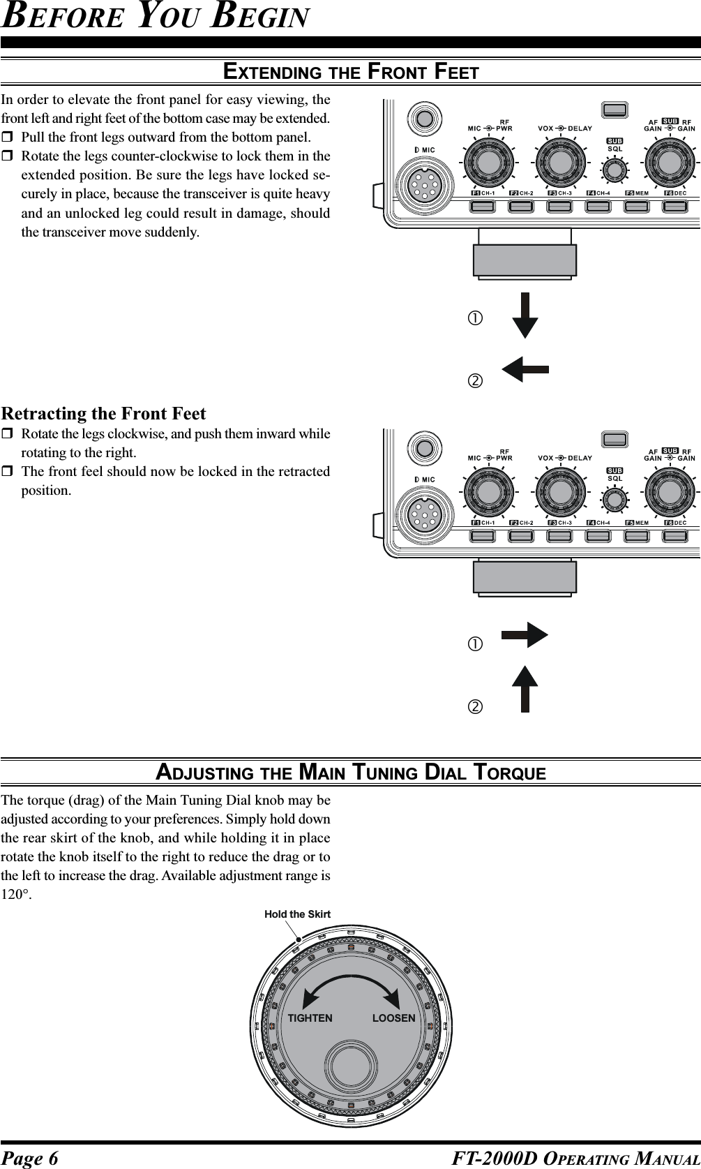 Page 6 FT-2000D OPERATING MANUALEXTENDING THE FRONT FEETIn order to elevate the front panel for easy viewing, thefront left and right feet of the bottom case may be extended.Pull the front legs outward from the bottom panel.Rotate the legs counter-clockwise to lock them in theextended position. Be sure the legs have locked se-curely in place, because the transceiver is quite heavyand an unlocked leg could result in damage, shouldthe transceiver move suddenly.ADJUSTING THE MAIN TUNING DIAL TORQUEThe torque (drag) of the Main Tuning Dial knob may beadjusted according to your preferences. Simply hold downthe rear skirt of the knob, and while holding it in placerotate the knob itself to the right to reduce the drag or tothe left to increase the drag. Available adjustment range is120°.Retracting the Front FeetRotate the legs clockwise, and push them inward whilerotating to the right.The front feel should now be locked in the retractedposition.BEFORE YOU BEGINTIGHTENHold the SkirtLOOSEN