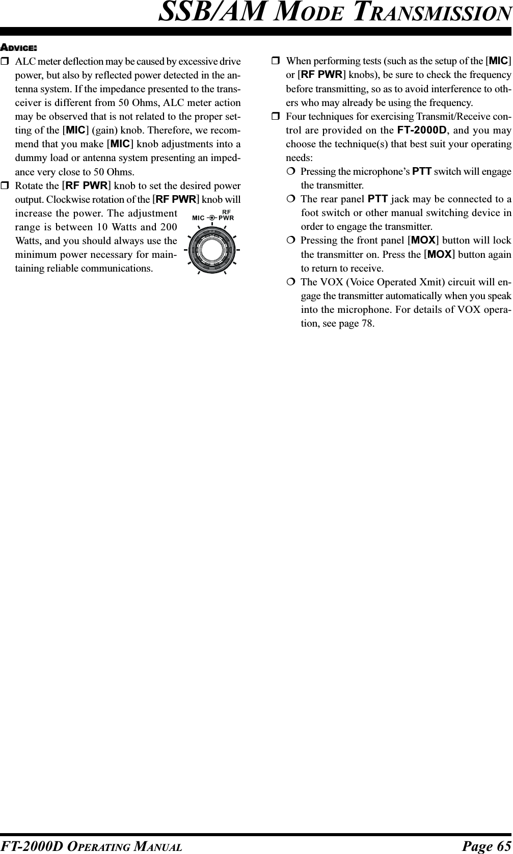 Page 65FT-2000D OPERATING MANUALSSB/AM MODE TRANSMISSIONADVICE:ALC meter deflection may be caused by excessive drivepower, but also by reflected power detected in the an-tenna system. If the impedance presented to the trans-ceiver is different from 50 Ohms, ALC meter actionmay be observed that is not related to the proper set-ting of the [MIC] (gain) knob. Therefore, we recom-mend that you make [MIC] knob adjustments into adummy load or antenna system presenting an imped-ance very close to 50 Ohms.Rotate the [RF PWR] knob to set the desired poweroutput. Clockwise rotation of the [RF PWR] knob willincrease the power. The adjustmentrange is between 10 Watts and 200Watts, and you should always use theminimum power necessary for main-taining reliable communications.When performing tests (such as the setup of the [MIC]or [RF PWR] knobs), be sure to check the frequencybefore transmitting, so as to avoid interference to oth-ers who may already be using the frequency.Four techniques for exercising Transmit/Receive con-trol are provided on the FT-2000D, and you maychoose the technique(s) that best suit your operatingneeds:Pressing the microphone’s PTT switch will engagethe transmitter.The rear panel PTT jack may be connected to afoot switch or other manual switching device inorder to engage the transmitter.Pressing the front panel [MOX] button will lockthe transmitter on. Press the [MOX] button againto return to receive.The VOX (Voice Operated Xmit) circuit will en-gage the transmitter automatically when you speakinto the microphone. For details of VOX opera-tion, see page 78.