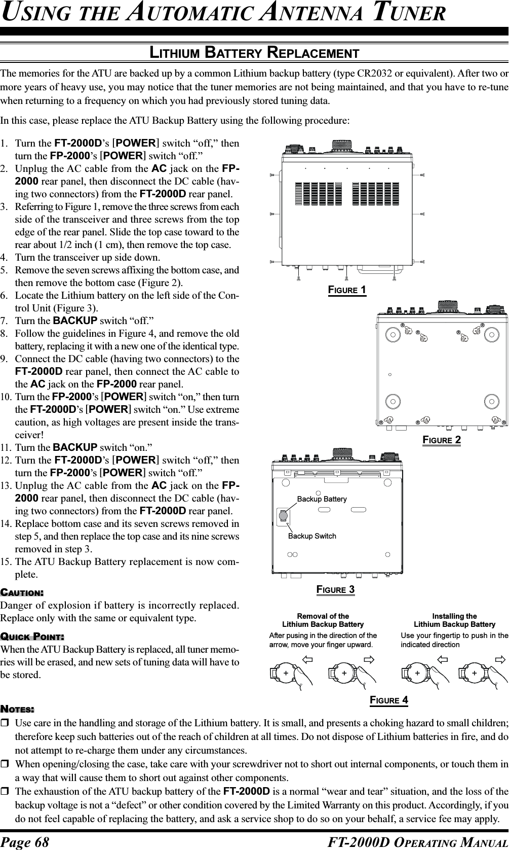 Page 68 FT-2000D OPERATING MANUALLITHIUM BATTERY REPLACEMENTThe memories for the ATU are backed up by a common Lithium backup battery (type CR2032 or equivalent). After two ormore years of heavy use, you may notice that the tuner memories are not being maintained, and that you have to re-tunewhen returning to a frequency on which you had previously stored tuning data.In this case, please replace the ATU Backup Battery using the following procedure:1. Turn the FT-2000D’s [POWER] switch “off,” thenturn the FP-2000’s [POWER] switch “off.”2. Unplug the AC cable from the AC jack on the FP-2000 rear panel, then disconnect the DC cable (hav-ing two connectors) from the FT-2000D rear panel.3. Referring to Figure 1, remove the three screws from eachside of the transceiver and three screws from the topedge of the rear panel. Slide the top case toward to therear about 1/2 inch (1 cm), then remove the top case.4. Turn the transceiver up side down.5. Remove the seven screws affixing the bottom case, andthen remove the bottom case (Figure 2).6. Locate the Lithium battery on the left side of the Con-trol Unit (Figure 3).7. Turn the BACKUP switch “off.”8. Follow the guidelines in Figure 4, and remove the oldbattery, replacing it with a new one of the identical type.9. Connect the DC cable (having two connectors) to theFT-2000D rear panel, then connect the AC cable tothe AC jack on the FP-2000 rear panel.10. Turn the FP-2000’s [POWER] switch “on,” then turnthe FT-2000D’s [POWER] switch “on.” Use extremecaution, as high voltages are present inside the trans-ceiver!11. Turn the BACKUP switch “on.”12. Turn the FT-2000D’s [POWER] switch “off,” thenturn the FP-2000’s [POWER] switch “off.”13. Unplug the AC cable from the AC jack on the FP-2000 rear panel, then disconnect the DC cable (hav-ing two connectors) from the FT-2000D rear panel.14. Replace bottom case and its seven screws removed instep 5, and then replace the top case and its nine screwsremoved in step 3.15. The ATU Backup Battery replacement is now com-plete.CAUTION:Danger of explosion if battery is incorrectly replaced.Replace only with the same or equivalent type.QUICK POINT:When the ATU Backup Battery is replaced, all tuner memo-ries will be erased, and new sets of tuning data will have tobe stored.USING THE AUTOMATIC ANTENNA TUNERNOTES:Use care in the handling and storage of the Lithium battery. It is small, and presents a choking hazard to small children;therefore keep such batteries out of the reach of children at all times. Do not dispose of Lithium batteries in fire, and donot attempt to re-charge them under any circumstances.When opening/closing the case, take care with your screwdriver not to short out internal components, or touch them ina way that will cause them to short out against other components.The exhaustion of the ATU backup battery of the FT-2000D is a normal “wear and tear” situation, and the loss of thebackup voltage is not a “defect” or other condition covered by the Limited Warranty on this product. Accordingly, if youdo not feel capable of replacing the battery, and ask a service shop to do so on your behalf, a service fee may apply.Removal of theLithium Backup BatteryAfter pusing in the direction of thearrow, move your finger upward.Installing theLithium Backup BatteryUse your fingertip to push in theindicated direction++++FIGURE 1FIGURE 2FIGURE 3FIGURE 4Backup BatteryBackup Switch