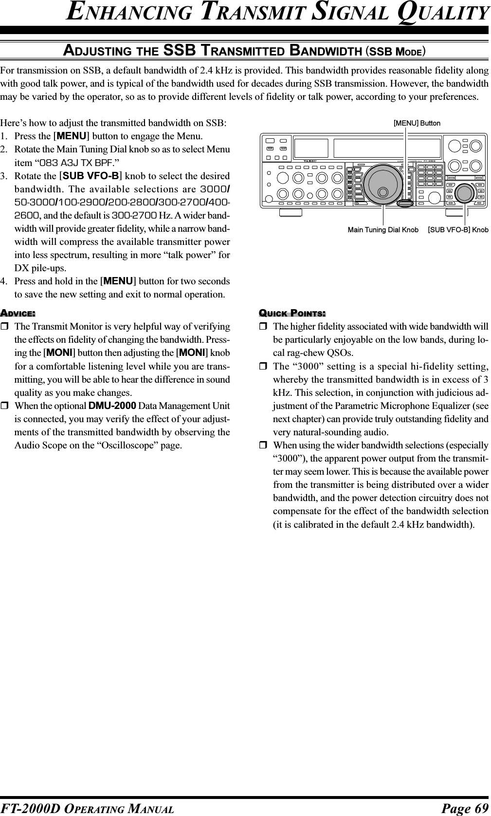 Page 69FT-2000D OPERATING MANUALADJUSTING THE SSB TRANSMITTED BANDWIDTH (SSB MODE)For transmission on SSB, a default bandwidth of 2.4 kHz is provided. This bandwidth provides reasonable fidelity alongwith good talk power, and is typical of the bandwidth used for decades during SSB transmission. However, the bandwidthmay be varied by the operator, so as to provide different levels of fidelity or talk power, according to your preferences.Here’s how to adjust the transmitted bandwidth on SSB:1. Press the [MENU] button to engage the Menu.2. Rotate the Main Tuning Dial knob so as to select Menuitem “083 A3J TX BPF.”3. Rotate the [SUB VFO-B] knob to select the desiredbandwidth. The available selections are 3000/50-3000/100-2900/200-2800/300-2700/400-2600, and the default is 300-2700 Hz. A wider band-width will provide greater fidelity, while a narrow band-width will compress the available transmitter powerinto less spectrum, resulting in more “talk power” forDX pile-ups.4. Press and hold in the [MENU] button for two secondsto save the new setting and exit to normal operation.ADVICE:The Transmit Monitor is very helpful way of verifyingthe effects on fidelity of changing the bandwidth. Press-ing the [MONI] button then adjusting the [MONI] knobfor a comfortable listening level while you are trans-mitting, you will be able to hear the difference in soundquality as you make changes.When the optional DMU-2000 Data Management Unitis connected, you may verify the effect of your adjust-ments of the transmitted bandwidth by observing theAudio Scope on the “Oscilloscope” page.QUICK POINTS:The higher fidelity associated with wide bandwidth willbe particularly enjoyable on the low bands, during lo-cal rag-chew QSOs.The “3000” setting is a special hi-fidelity setting,whereby the transmitted bandwidth is in excess of 3kHz. This selection, in conjunction with judicious ad-justment of the Parametric Microphone Equalizer (seenext chapter) can provide truly outstanding fidelity andvery natural-sounding audio.When using the wider bandwidth selections (especially“3000”), the apparent power output from the transmit-ter may seem lower. This is because the available powerfrom the transmitter is being distributed over a widerbandwidth, and the power detection circuitry does notcompensate for the effect of the bandwidth selection(it is calibrated in the default 2.4 kHz bandwidth).Main Tuning Dial Knob [SUB VFO-B] Knob[MENU] ButtonENHANCING TRANSMIT SIGNAL QUALITY