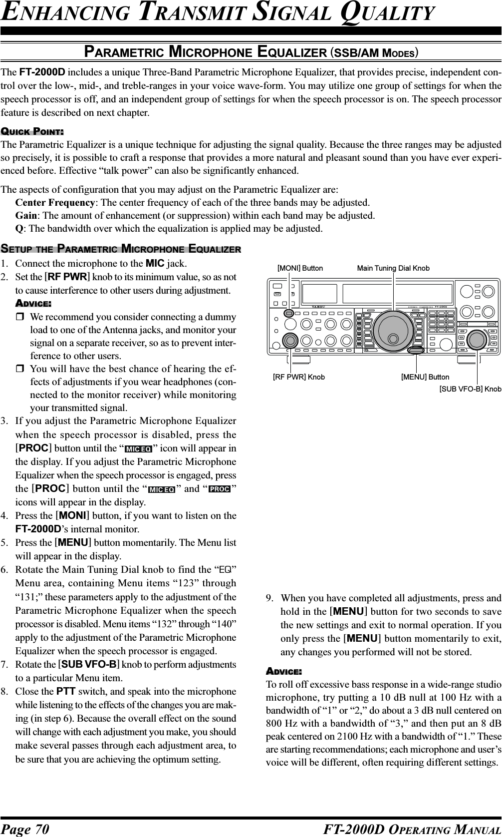 Page 70 FT-2000D OPERATING MANUALENHANCING TRANSMIT SIGNAL QUALITYPARAMETRIC MICROPHONE EQUALIZER (SSB/AM MODES)The FT-2000D includes a unique Three-Band Parametric Microphone Equalizer, that provides precise, independent con-trol over the low-, mid-, and treble-ranges in your voice wave-form. You may utilize one group of settings for when thespeech processor is off, and an independent group of settings for when the speech processor is on. The speech processorfeature is described on next chapter.QUICK POINT:The Parametric Equalizer is a unique technique for adjusting the signal quality. Because the three ranges may be adjustedso precisely, it is possible to craft a response that provides a more natural and pleasant sound than you have ever experi-enced before. Effective “talk power” can also be significantly enhanced.The aspects of configuration that you may adjust on the Parametric Equalizer are:Center Frequency: The center frequency of each of the three bands may be adjusted.Gain: The amount of enhancement (or suppression) within each band may be adjusted.Q: The bandwidth over which the equalization is applied may be adjusted.SETUP THE PARAMETRIC MICROPHONE EQUALIZER1. Connect the microphone to the MIC jack.2. Set the [RF PWR] knob to its minimum value, so as notto cause interference to other users during adjustment.ADVICE:We recommend you consider connecting a dummyload to one of the Antenna jacks, and monitor yoursignal on a separate receiver, so as to prevent inter-ference to other users.You will have the best chance of hearing the ef-fects of adjustments if you wear headphones (con-nected to the monitor receiver) while monitoringyour transmitted signal.3. If you adjust the Parametric Microphone Equalizerwhen the speech processor is disabled, press the[PROC] button until the “ ” icon will appear inthe display. If you adjust the Parametric MicrophoneEqualizer when the speech processor is engaged, pressthe [PROC] button until the “ ” and “ ”icons will appear in the display.4. Press the [MONI] button, if you want to listen on theFT-2000D’s internal monitor.5. Press the [MENU] button momentarily. The Menu listwill appear in the display.6. Rotate the Main Tuning Dial knob to find the “EQ”Menu area, containing Menu items “123” through“131;” these parameters apply to the adjustment of theParametric Microphone Equalizer when the speechprocessor is disabled. Menu items “132” through “140”apply to the adjustment of the Parametric MicrophoneEqualizer when the speech processor is engaged.7. Rotate the [SUB VFO-B] knob to perform adjustmentsto a particular Menu item.8. Close the PTT switch, and speak into the microphonewhile listening to the effects of the changes you are mak-ing (in step 6). Because the overall effect on the soundwill change with each adjustment you make, you shouldmake several passes through each adjustment area, tobe sure that you are achieving the optimum setting.9. When you have completed all adjustments, press andhold in the [MENU] button for two seconds to savethe new settings and exit to normal operation. If youonly press the [MENU] button momentarily to exit,any changes you performed will not be stored.ADVICE:To roll off excessive bass response in a wide-range studiomicrophone, try putting a 10 dB null at 100 Hz with abandwidth of “1” or “2,” do about a 3 dB null centered on800 Hz with a bandwidth of “3,” and then put an 8 dBpeak centered on 2100 Hz with a bandwidth of “1.” Theseare starting recommendations; each microphone and user’svoice will be different, often requiring different settings.[RF PWR] Knob[MONI] Button Main Tuning Dial Knob[SUB VFO-B] Knob[MENU] Button