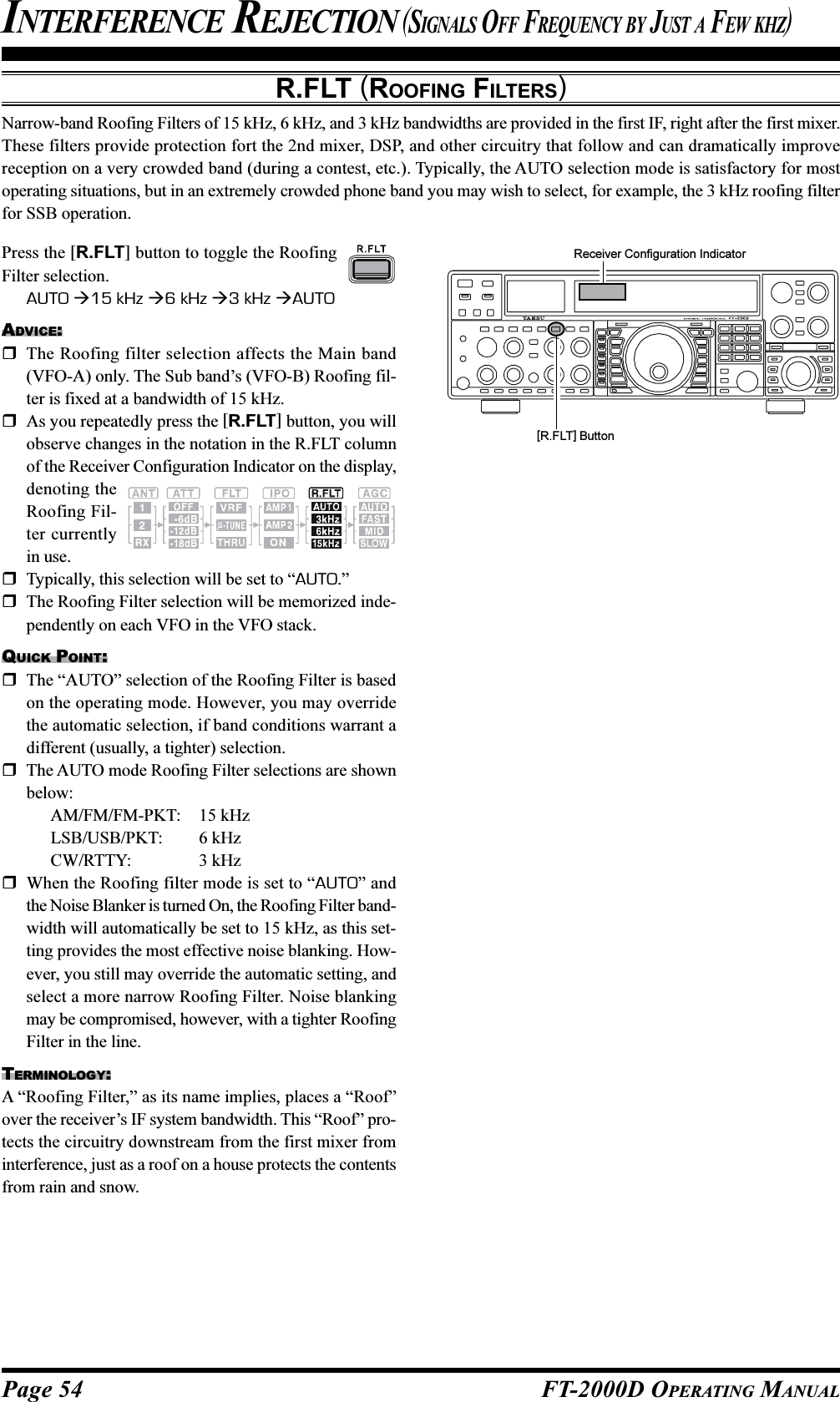 Page 54 FT-2000D OPERATING MANUALR.FLT (ROOFING FILTERS)Narrow-band Roofing Filters of 15 kHz, 6 kHz, and 3 kHz bandwidths are provided in the first IF, right after the first mixer.These filters provide protection fort the 2nd mixer, DSP, and other circuitry that follow and can dramatically improvereception on a very crowded band (during a contest, etc.). Typically, the AUTO selection mode is satisfactory for mostoperating situations, but in an extremely crowded phone band you may wish to select, for example, the 3 kHz roofing filterfor SSB operation.INTERFERENCE REJECTION (SIGNALS OFF FREQUENCY BY JUST A FEW KHZ)Press the [R.FLT] button to toggle the RoofingFilter selection.AUTO 15 kHz 6 kHz 3 kHz AUTOADVICE:The Roofing filter selection affects the Main band(VFO-A) only. The Sub band’s (VFO-B) Roofing fil-ter is fixed at a bandwidth of 15 kHz.As you repeatedly press the [R.FLT] button, you willobserve changes in the notation in the R.FLT columnof the Receiver Configuration Indicator on the display,denoting theRoofing Fil-ter currentlyin use.Typically, this selection will be set to “AUTO.”The Roofing Filter selection will be memorized inde-pendently on each VFO in the VFO stack.QUICK POINT:The “AUTO” selection of the Roofing Filter is basedon the operating mode. However, you may overridethe automatic selection, if band conditions warrant adifferent (usually, a tighter) selection.The AUTO mode Roofing Filter selections are shownbelow:AM/FM/FM-PKT: 15 kHzLSB/USB/PKT: 6 kHzCW/RTTY: 3 kHzWhen the Roofing filter mode is set to “AUTO” andthe Noise Blanker is turned On, the Roofing Filter band-width will automatically be set to 15 kHz, as this set-ting provides the most effective noise blanking. How-ever, you still may override the automatic setting, andselect a more narrow Roofing Filter. Noise blankingmay be compromised, however, with a tighter RoofingFilter in the line.TERMINOLOGY:A “Roofing Filter,” as its name implies, places a “Roof”over the receiver’s IF system bandwidth. This “Roof” pro-tects the circuitry downstream from the first mixer frominterference, just as a roof on a house protects the contentsfrom rain and snow.Receiver Configuration Indicator[R.FLT] Button