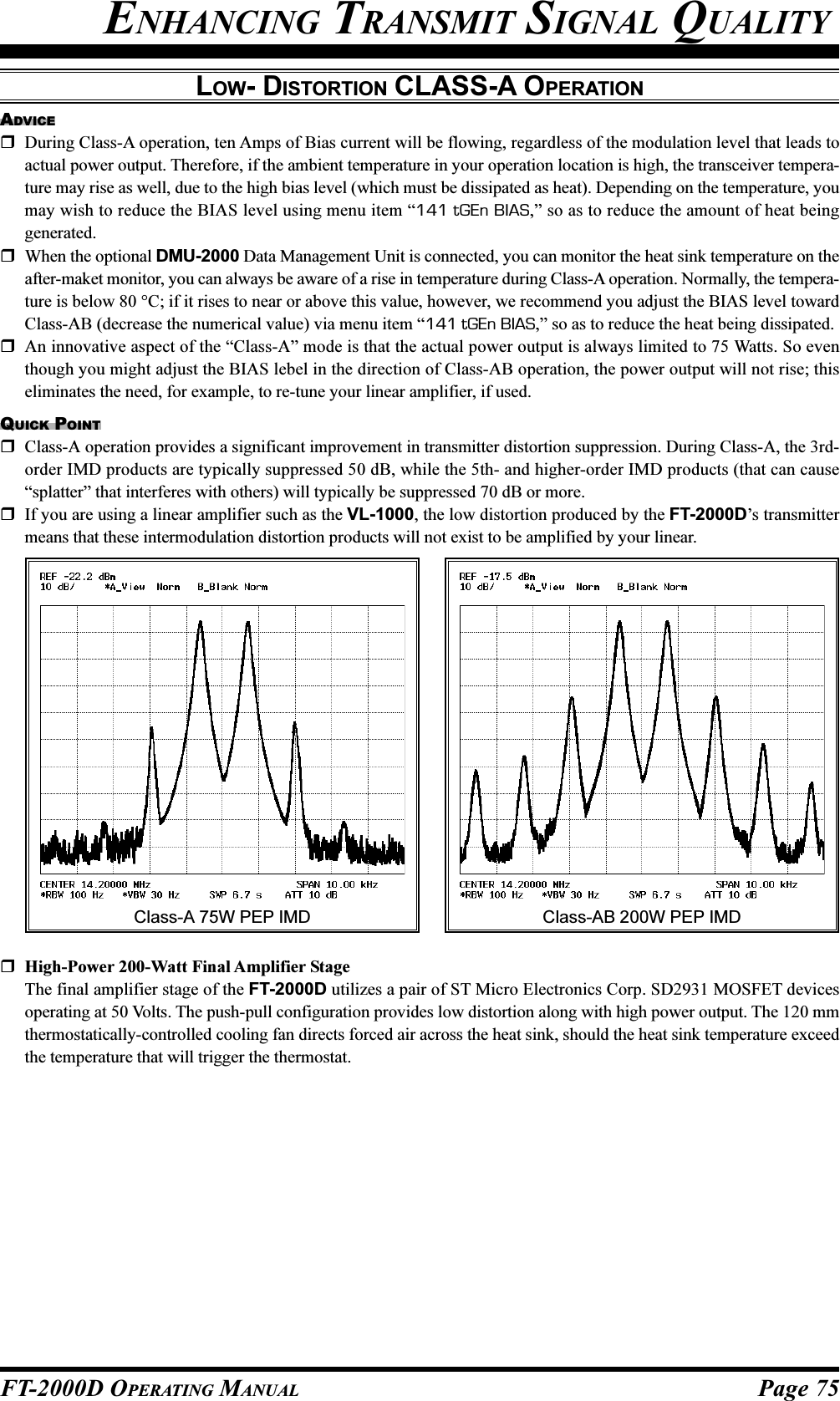 Page 75FT-2000D OPERATING MANUALENHANCING TRANSMIT SIGNAL QUALITYLOW- DISTORTION CLASS-A OPERATIONADVICEDuring Class-A operation, ten Amps of Bias current will be flowing, regardless of the modulation level that leads toactual power output. Therefore, if the ambient temperature in your operation location is high, the transceiver tempera-ture may rise as well, due to the high bias level (which must be dissipated as heat). Depending on the temperature, youmay wish to reduce the BIAS level using menu item “141 tGEn BIAS,” so as to reduce the amount of heat beinggenerated.When the optional DMU-2000 Data Management Unit is connected, you can monitor the heat sink temperature on theafter-maket monitor, you can always be aware of a rise in temperature during Class-A operation. Normally, the tempera-ture is below 80 °C; if it rises to near or above this value, however, we recommend you adjust the BIAS level towardClass-AB (decrease the numerical value) via menu item “141 tGEn BIAS,” so as to reduce the heat being dissipated.An innovative aspect of the “Class-A” mode is that the actual power output is always limited to 75 Watts. So eventhough you might adjust the BIAS lebel in the direction of Class-AB operation, the power output will not rise; thiseliminates the need, for example, to re-tune your linear amplifier, if used.QUICK POINTClass-A operation provides a significant improvement in transmitter distortion suppression. During Class-A, the 3rd-order IMD products are typically suppressed 50 dB, while the 5th- and higher-order IMD products (that can cause“splatter” that interferes with others) will typically be suppressed 70 dB or more.If you are using a linear amplifier such as the VL-1000, the low distortion produced by the FT-2000D’s transmittermeans that these intermodulation distortion products will not exist to be amplified by your linear.High-Power 200-Watt Final Amplifier StageThe final amplifier stage of the FT-2000D utilizes a pair of ST Micro Electronics Corp. SD2931 MOSFET devicesoperating at 50 Volts. The push-pull configuration provides low distortion along with high power output. The 120 mmthermostatically-controlled cooling fan directs forced air across the heat sink, should the heat sink temperature exceedthe temperature that will trigger the thermostat.Class-AB 200W PEP IMDClass-A 75W PEP IMD