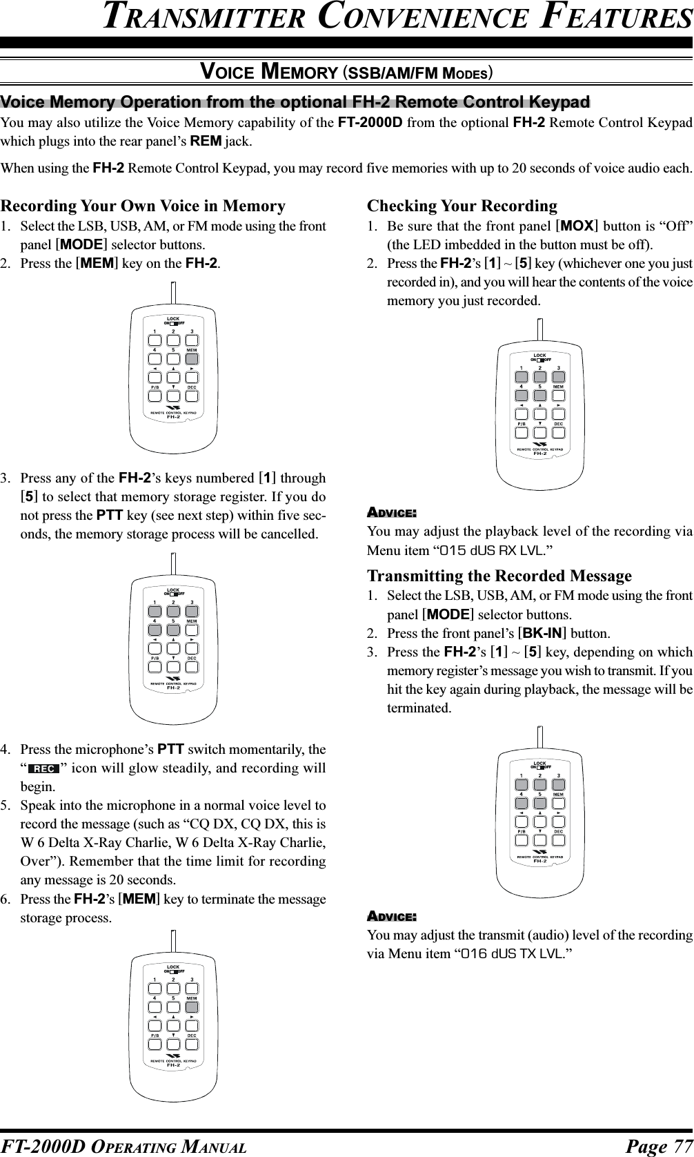 Page 77FT-2000D OPERATING MANUALVOICE MEMORY (SSB/AM/FM MODES)TRANSMITTER CONVENIENCE FEATURESVoice Memory Operation from the optional FH-2 Remote Control KeypadYou may also utilize the Voice Memory capability of the FT-2000D from the optional FH-2 Remote Control Keypadwhich plugs into the rear panel’s REM jack.When using the FH-2 Remote Control Keypad, you may record five memories with up to 20 seconds of voice audio each.LOCKOFFONLOCKOFFONLOCKOFFONLOCKOFFONRecording Your Own Voice in Memory1. Select the LSB, USB, AM, or FM mode using the frontpanel [MODE] selector buttons.2. Press the [MEM] key on the FH-2.3. Press any of the FH-2’s keys numbered [1] through[5] to select that memory storage register. If you donot press the PTT key (see next step) within five sec-onds, the memory storage process will be cancelled.4. Press the microphone’s PTT switch momentarily, the“” icon will glow steadily, and recording willbegin.5. Speak into the microphone in a normal voice level torecord the message (such as “CQ DX, CQ DX, this isW 6 Delta X-Ray Charlie, W 6 Delta X-Ray Charlie,Over”). Remember that the time limit for recordingany message is 20 seconds.6. Press the FH-2’s [MEM] key to terminate the messagestorage process.Checking Your Recording1. Be sure that the front panel [MOX] button is “Off”(the LED imbedded in the button must be off).2. Press the FH-2’s [1] ~ [5] key (whichever one you justrecorded in), and you will hear the contents of the voicememory you just recorded.ADVICE:You may adjust the playback level of the recording viaMenu item “015 dUS RX LVL.”Transmitting the Recorded Message1. Select the LSB, USB, AM, or FM mode using the frontpanel [MODE] selector buttons.2. Press the front panel’s [BK-IN] button.3. Press the FH-2’s [1] ~ [5] key, depending on whichmemory register’s message you wish to transmit. If youhit the key again during playback, the message will beterminated.LOCKOFFONADVICE:You may adjust the transmit (audio) level of the recordingvia Menu item “016 dUS TX LVL.”