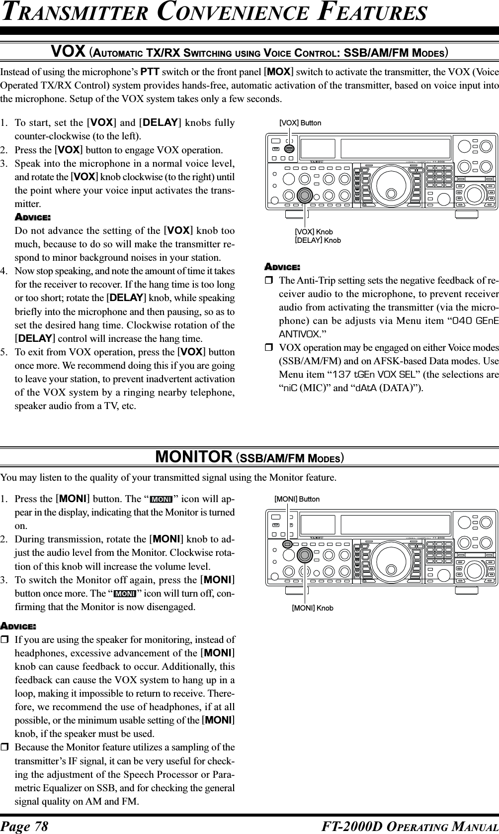 Page 78 FT-2000D OPERATING MANUALVOX (AUTOMATIC TX/RX SWITCHING USING VOICE CONTROL: SSB/AM/FM MODES)Instead of using the microphone’s PTT switch or the front panel [MOX] switch to activate the transmitter, the VOX (VoiceOperated TX/RX Control) system provides hands-free, automatic activation of the transmitter, based on voice input intothe microphone. Setup of the VOX system takes only a few seconds.1. To start, set the [VOX] and [DELAY] knobs fullycounter-clockwise (to the left).2. Press the [VOX] button to engage VOX operation.3. Speak into the microphone in a normal voice level,and rotate the [VOX] knob clockwise (to the right) untilthe point where your voice input activates the trans-mitter.ADVICE:Do not advance the setting of the [VOX] knob toomuch, because to do so will make the transmitter re-spond to minor background noises in your station.4. Now stop speaking, and note the amount of time it takesfor the receiver to recover. If the hang time is too longor too short; rotate the [DELAY] knob, while speakingbriefly into the microphone and then pausing, so as toset the desired hang time. Clockwise rotation of the[DELAY] control will increase the hang time.5. To exit from VOX operation, press the [VOX] buttononce more. We recommend doing this if you are goingto leave your station, to prevent inadvertent activationof the VOX system by a ringing nearby telephone,speaker audio from a TV, etc.MONITOR (SSB/AM/FM MODES)You may listen to the quality of your transmitted signal using the Monitor feature.1. Press the [MONI] button. The “ ” icon will ap-pear in the display, indicating that the Monitor is turnedon.2. During transmission, rotate the [MONI] knob to ad-just the audio level from the Monitor. Clockwise rota-tion of this knob will increase the volume level.3. To switch the Monitor off again, press the [MONI]button once more. The “ ” icon will turn off, con-firming that the Monitor is now disengaged.ADVICE:If you are using the speaker for monitoring, instead ofheadphones, excessive advancement of the [MONI]knob can cause feedback to occur. Additionally, thisfeedback can cause the VOX system to hang up in aloop, making it impossible to return to receive. There-fore, we recommend the use of headphones, if at allpossible, or the minimum usable setting of the [MONI]knob, if the speaker must be used.Because the Monitor feature utilizes a sampling of thetransmitter’s IF signal, it can be very useful for check-ing the adjustment of the Speech Processor or Para-metric Equalizer on SSB, and for checking the generalsignal quality on AM and FM.TRANSMITTER CONVENIENCE FEATURES[VOX] Knob[DELAY] Knob[VOX] ButtonADVICE:The Anti-Trip setting sets the negative feedback of re-ceiver audio to the microphone, to prevent receiveraudio from activating the transmitter (via the micro-phone) can be adjusts via Menu item “040 GEnEANTIVOX.”VOX operation may be engaged on either Voice modes(SSB/AM/FM) and on AFSK-based Data modes. UseMenu item “137 tGEn VOX SEL” (the selections are“niC (MIC)” and “dAtA (DATA)”).[MONI] Knob[MONI] Button