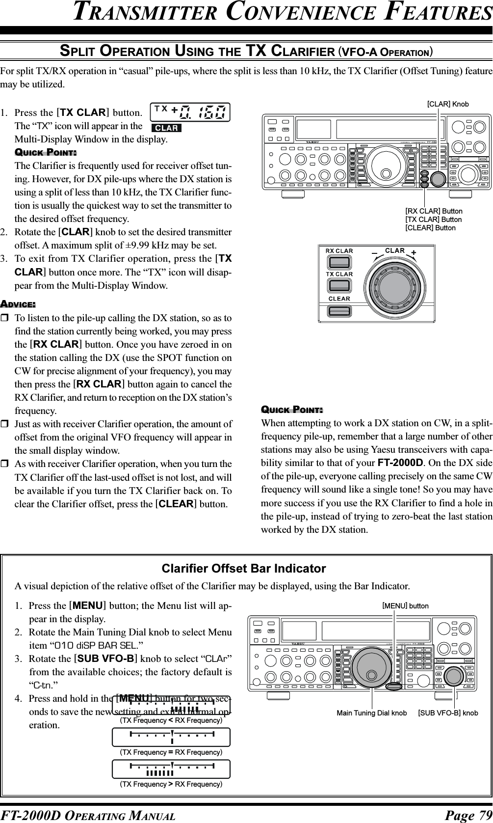 Page 79FT-2000D OPERATING MANUALTRANSMITTER CONVENIENCE FEATURESSPLIT OPERATION USING THE TX CLARIFIER (VFO-A OPERATION)For split TX/RX operation in “casual” pile-ups, where the split is less than 10 kHz, the TX Clarifier (Offset Tuning) featuremay be utilized.[RX CLAR] Button[TX CLAR] Button[CLEAR] Button[CLAR] Knob+CLA RMain Tuning Dial knob [SUB VFO-B] knob[MENU] button1. Press the [TX CLAR] button.The “TX” icon will appear in theMulti-Display Window in the display.QUICK POINT:The Clarifier is frequently used for receiver offset tun-ing. However, for DX pile-ups where the DX station isusing a split of less than 10 kHz, the TX Clarifier func-tion is usually the quickest way to set the transmitter tothe desired offset frequency.2. Rotate the [CLAR] knob to set the desired transmitteroffset. A maximum split of ±9.99 kHz may be set.3. To exit from TX Clarifier operation, press the [TXCLAR] button once more. The “TX” icon will disap-pear from the Multi-Display Window.ADVICE:To listen to the pile-up calling the DX station, so as tofind the station currently being worked, you may pressthe [RX CLAR] button. Once you have zeroed in onthe station calling the DX (use the SPOT function onCW for precise alignment of your frequency), you maythen press the [RX CLAR] button again to cancel theRX Clarifier, and return to reception on the DX station’sfrequency.Just as with receiver Clarifier operation, the amount ofoffset from the original VFO frequency will appear inthe small display window.As with receiver Clarifier operation, when you turn theTX Clarifier off the last-used offset is not lost, and willbe available if you turn the TX Clarifier back on. Toclear the Clarifier offset, press the [CLEAR] button.Clarifier Offset Bar IndicatorA visual depiction of the relative offset of the Clarifier may be displayed, using the Bar Indicator.1. Press the [MENU] button; the Menu list will ap-pear in the display.2. Rotate the Main Tuning Dial knob to select Menuitem “010 diSP BAR SEL.”3. Rotate the [SUB VFO-B] knob to select “CLAr”from the available choices; the factory default is“C-tn.”4. Press and hold in the [MENU] button for two sec-onds to save the new setting and exit to normal op-eration.QUICK POINT:When attempting to work a DX station on CW, in a split-frequency pile-up, remember that a large number of otherstations may also be using Yaesu transceivers with capa-bility similar to that of your FT-2000D. On the DX sideof the pile-up, everyone calling precisely on the same CWfrequency will sound like a single tone! So you may havemore success if you use the RX Clarifier to find a hole inthe pile-up, instead of trying to zero-beat the last stationworked by the DX station.(TX Frequency &lt; RX Frequency)(TX Frequency = RX Frequency)(TX Frequency &gt; RX Frequency)