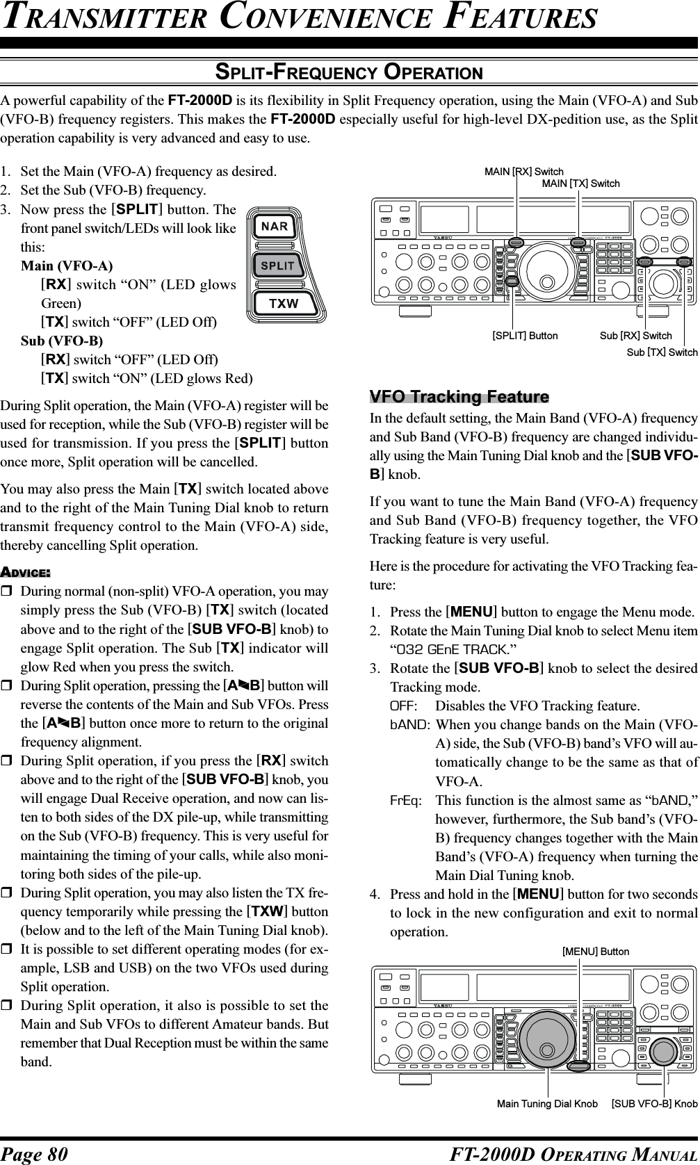 Page 80 FT-2000D OPERATING MANUALSPLIT-FREQUENCY OPERATIONA powerful capability of the FT-2000D is its flexibility in Split Frequency operation, using the Main (VFO-A) and Sub(VFO-B) frequency registers. This makes the FT-2000D especially useful for high-level DX-pedition use, as the Splitoperation capability is very advanced and easy to use.TRANSMITTER CONVENIENCE FEATURES1. Set the Main (VFO-A) frequency as desired.2. Set the Sub (VFO-B) frequency.3. Now press the [SPLIT] button. Thefront panel switch/LEDs will look likethis:Main (VFO-A)[RX] switch “ON” (LED glowsGreen)[TX] switch “OFF” (LED Off)Sub (VFO-B)[RX] switch “OFF” (LED Off)[TX] switch “ON” (LED glows Red)During Split operation, the Main (VFO-A) register will beused for reception, while the Sub (VFO-B) register will beused for transmission. If you press the [SPLIT] buttononce more, Split operation will be cancelled.You may also press the Main [TX] switch located aboveand to the right of the Main Tuning Dial knob to returntransmit frequency control to the Main (VFO-A) side,thereby cancelling Split operation.ADVICE:During normal (non-split) VFO-A operation, you maysimply press the Sub (VFO-B) [TX] switch (locatedabove and to the right of the [SUB VFO-B] knob) toengage Split operation. The Sub [TX] indicator willglow Red when you press the switch.During Split operation, pressing the [AB] button willreverse the contents of the Main and Sub VFOs. Pressthe [AB] button once more to return to the originalfrequency alignment.During Split operation, if you press the [RX] switchabove and to the right of the [SUB VFO-B] knob, youwill engage Dual Receive operation, and now can lis-ten to both sides of the DX pile-up, while transmittingon the Sub (VFO-B) frequency. This is very useful formaintaining the timing of your calls, while also moni-toring both sides of the pile-up.During Split operation, you may also listen the TX fre-quency temporarily while pressing the [TXW] button(below and to the left of the Main Tuning Dial knob).It is possible to set different operating modes (for ex-ample, LSB and USB) on the two VFOs used duringSplit operation.During Split operation, it also is possible to set theMain and Sub VFOs to different Amateur bands. Butremember that Dual Reception must be within the sameband.[SPLIT] ButtonMAIN [TX] SwitchSub [RX] SwitchMAIN [RX] SwitchSub [TX] SwitchVFO Tracking FeatureIn the default setting, the Main Band (VFO-A) frequencyand Sub Band (VFO-B) frequency are changed individu-ally using the Main Tuning Dial knob and the [SUB VFO-B] knob.If you want to tune the Main Band (VFO-A) frequencyand Sub Band (VFO-B) frequency together, the VFOTracking feature is very useful.Here is the procedure for activating the VFO Tracking fea-ture:1. Press the [MENU] button to engage the Menu mode.2. Rotate the Main Tuning Dial knob to select Menu item“032 GEnE TRACK.”3. Rotate the [SUB VFO-B] knob to select the desiredTracking mode.OFF: Disables the VFO Tracking feature.bAND: When you change bands on the Main (VFO-A) side, the Sub (VFO-B) band’s VFO will au-tomatically change to be the same as that ofVFO-A.FrEq: This function is the almost same as “bAND,”however, furthermore, the Sub band’s (VFO-B) frequency changes together with the MainBand’s (VFO-A) frequency when turning theMain Dial Tuning knob.4. Press and hold in the [MENU] button for two secondsto lock in the new configuration and exit to normaloperation.Main Tuning Dial Knob [SUB VFO-B] Knob[MENU] Button