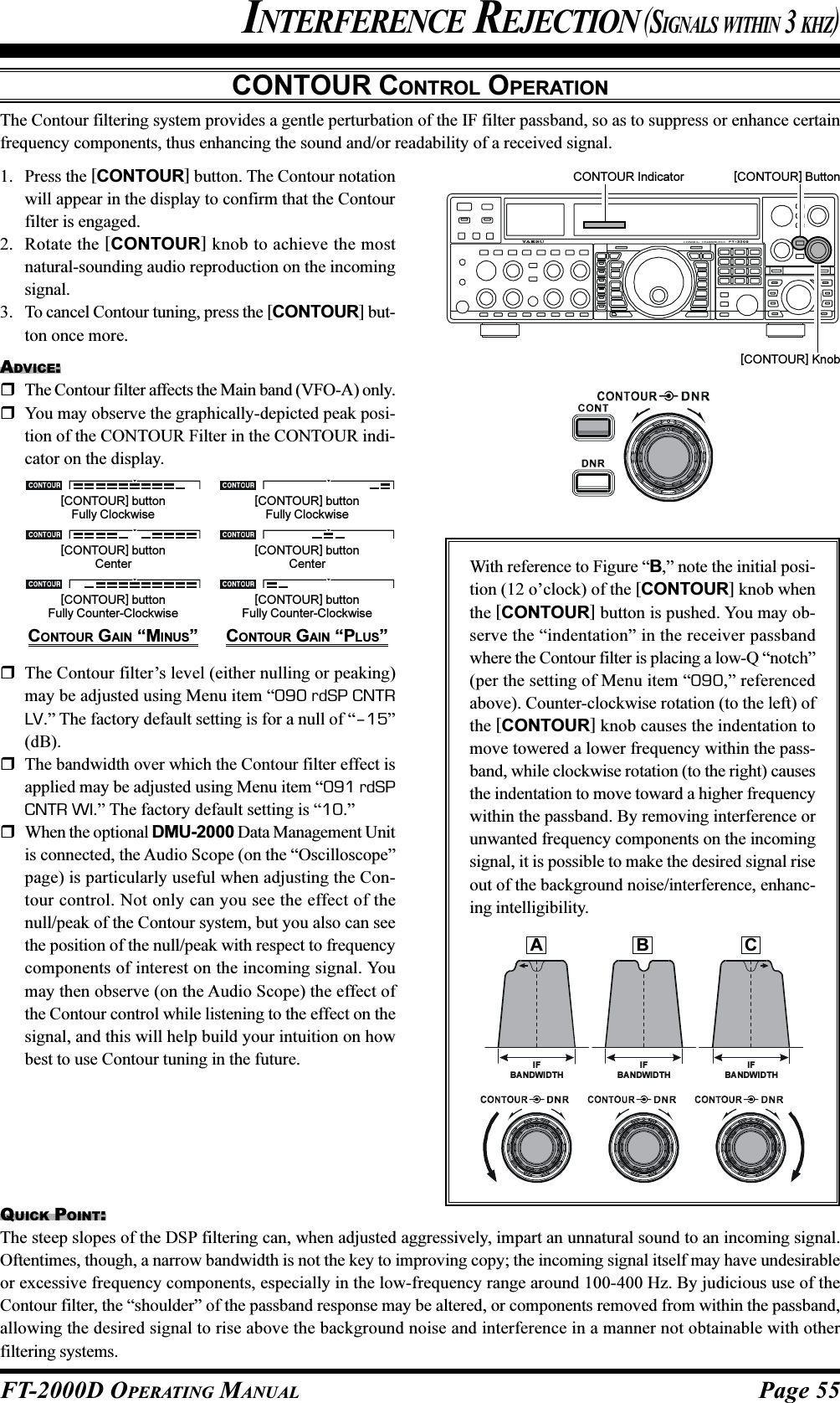 Page 55FT-2000D OPERATING MANUALCONTOUR CONTROL OPERATIONThe Contour filtering system provides a gentle perturbation of the IF filter passband, so as to suppress or enhance certainfrequency components, thus enhancing the sound and/or readability of a received signal.INTERFERENCE REJECTION (SIGNALS WITHIN 3 KHZ)1. Press the [CONTOUR] button. The Contour notationwill appear in the display to confirm that the Contourfilter is engaged.2. Rotate the [CONTOUR] knob to achieve the mostnatural-sounding audio reproduction on the incomingsignal.3. To cancel Contour tuning, press the [CONTOUR] but-ton once more.ADVICE:The Contour filter affects the Main band (VFO-A) only.You may observe the graphically-depicted peak posi-tion of the CONTOUR Filter in the CONTOUR indi-cator on the display.[CONTOUR] Button[CONTOUR] KnobQUICK POINT:The steep slopes of the DSP filtering can, when adjusted aggressively, impart an unnatural sound to an incoming signal.Oftentimes, though, a narrow bandwidth is not the key to improving copy; the incoming signal itself may have undesirableor excessive frequency components, especially in the low-frequency range around 100-400 Hz. By judicious use of theContour filter, the “shoulder” of the passband response may be altered, or components removed from within the passband,allowing the desired signal to rise above the background noise and interference in a manner not obtainable with otherfiltering systems.With reference to Figure “B,” note the initial posi-tion (12 o’clock) of the [CONTOUR] knob whenthe [CONTOUR] button is pushed. You may ob-serve the “indentation” in the receiver passbandwhere the Contour filter is placing a low-Q “notch”(per the setting of Menu item “090,” referencedabove). Counter-clockwise rotation (to the left) ofthe [CONTOUR] knob causes the indentation tomove towered a lower frequency within the pass-band, while clockwise rotation (to the right) causesthe indentation to move toward a higher frequencywithin the passband. By removing interference orunwanted frequency components on the incomingsignal, it is possible to make the desired signal riseout of the background noise/interference, enhanc-ing intelligibility.IFBANDW IDTHIFBANDWIDTHIFBANDWIDTHCONTOUR Indicator[CONTOUR] buttonFully Counter-Clockwise[CONTOUR] buttonFully Clockwise[CONTOUR] buttonCenter[CONTOUR] buttonFully Counter-Clockwise[CONTOUR] buttonFully Clockwise[CONTOUR] buttonCenterCONTOUR GAIN “MINUS” CONTOUR GAIN “PLUS”The Contour filter’s level (either nulling or peaking)may be adjusted using Menu item “090 rdSP CNTRLV.” The factory default setting is for a null of “–15”(dB).The bandwidth over which the Contour filter effect isapplied may be adjusted using Menu item “091 rdSPCNTR WI.” The factory default setting is “10.”When the optional DMU-2000 Data Management Unitis connected, the Audio Scope (on the “Oscilloscope”page) is particularly useful when adjusting the Con-tour control. Not only can you see the effect of thenull/peak of the Contour system, but you also can seethe position of the null/peak with respect to frequencycomponents of interest on the incoming signal. Youmay then observe (on the Audio Scope) the effect ofthe Contour control while listening to the effect on thesignal, and this will help build your intuition on howbest to use Contour tuning in the future.AB C