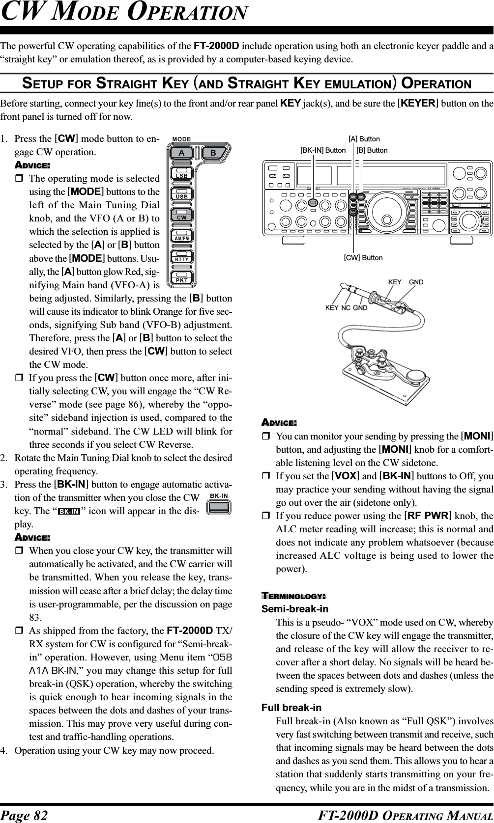 Page 82 FT-2000D OPERATING MANUALThe powerful CW operating capabilities of the FT-2000D include operation using both an electronic keyer paddle and a“straight key” or emulation thereof, as is provided by a computer-based keying device.SETUP FOR STRAIGHT KEY (AND STRAIGHT KEY EMULATION) OPERATIONBefore starting, connect your key line(s) to the front and/or rear panel KEY jack(s), and be sure the [KEYER] button on thefront panel is turned off for now.CW MODE OPERATION1. Press the [CW] mode button to en-gage CW operation.ADVICE:The operating mode is selectedusing the [MODE] buttons to theleft of the Main Tuning Dialknob, and the VFO (A or B) towhich the selection is applied isselected by the [A] or [B] buttonabove the [MODE] buttons. Usu-ally, the [A] button glow Red, sig-nifying Main band (VFO-A) isbeing adjusted. Similarly, pressing the [B] buttonwill cause its indicator to blink Orange for five sec-onds, signifying Sub band (VFO-B) adjustment.Therefore, press the [A] or [B] button to select thedesired VFO, then press the [CW] button to selectthe CW mode.If you press the [CW] button once more, after ini-tially selecting CW, you will engage the “CW Re-verse” mode (see page 86), whereby the “oppo-site” sideband injection is used, compared to the“normal” sideband. The CW LED will blink forthree seconds if you select CW Reverse.2. Rotate the Main Tuning Dial knob to select the desiredoperating frequency.3. Press the [BK-IN] button to engage automatic activa-tion of the transmitter when you close the CWkey. The “ ” icon will appear in the dis-play.ADVICE:When you close your CW key, the transmitter willautomatically be activated, and the CW carrier willbe transmitted. When you release the key, trans-mission will cease after a brief delay; the delay timeis user-programmable, per the discussion on page83.As shipped from the factory, the FT-2000D TX/RX system for CW is configured for “Semi-break-in” operation. However, using Menu item “058A1A BK-IN,” you may change this setup for fullbreak-in (QSK) operation, whereby the switchingis quick enough to hear incoming signals in thespaces between the dots and dashes of your trans-mission. This may prove very useful during con-test and traffic-handling operations.4. Operation using your CW key may now proceed.ADVICE:You can monitor your sending by pressing the [MONI]button, and adjusting the [MONI] knob for a comfort-able listening level on the CW sidetone.If you set the [VOX] and [BK-IN] buttons to Off, youmay practice your sending without having the signalgo out over the air (sidetone only).If you reduce power using the [RF PWR] knob, theALC meter reading will increase; this is normal anddoes not indicate any problem whatsoever (becauseincreased ALC voltage is being used to lower thepower).TERMINOLOGY:Semi-break-inThis is a pseudo- “VOX” mode used on CW, wherebythe closure of the CW key will engage the transmitter,and release of the key will allow the receiver to re-cover after a short delay. No signals will be heard be-tween the spaces between dots and dashes (unless thesending speed is extremely slow).Full break-inFull break-in (Also known as “Full QSK”) involvesvery fast switching between transmit and receive, suchthat incoming signals may be heard between the dotsand dashes as you send them. This allows you to hear astation that suddenly starts transmitting on your fre-quency, while you are in the midst of a transmission.[CW] Button[B] Button[A] Button[BK-IN] Button