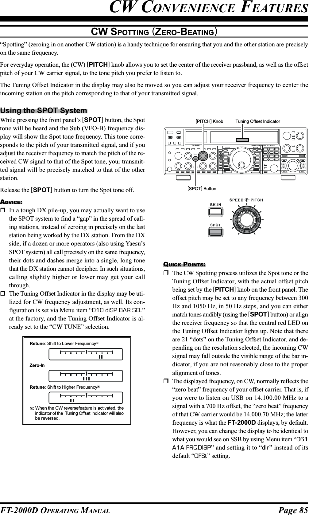 Page 85FT-2000D OPERATING MANUALCW CONVENIENCE FEATURESCW SPOTTING (ZERO-BEATING)“Spotting” (zeroing in on another CW station) is a handy technique for ensuring that you and the other station are preciselyon the same frequency.For everyday operation, the (CW) [PITCH] knob allows you to set the center of the receiver passband, as well as the offsetpitch of your CW carrier signal, to the tone pitch you prefer to listen to.The Tuning Offset Indicator in the display may also be moved so you can adjust your receiver frequency to center theincoming station on the pitch corresponding to that of your transmitted signal.Using the SPOT SystemWhile pressing the front panel’s [SPOT] button, the Spottone will be heard and the Sub (VFO-B) frequency dis-play will show the Spot tone frequency. This tone corre-sponds to the pitch of your transmitted signal, and if youadjust the receiver frequency to match the pitch of the re-ceived CW signal to that of the Spot tone, your transmit-ted signal will be precisely matched to that of the otherstation.Release the [SPOT] button to turn the Spot tone off.ADVICE:In a tough DX pile-up, you may actually want to usethe SPOT system to find a “gap” in the spread of call-ing stations, instead of zeroing in precisely on the laststation being worked by the DX station. From the DXside, if a dozen or more operators (also using Yaesu’sSPOT system) all call precisely on the same frequency,their dots and dashes merge into a single, long tonethat the DX station cannot decipher. In such situations,calling slightly higher or lower may get your callthrough.The Tuning Offset Indicator in the display may be uti-lized for CW frequency adjustment, as well. Its con-figuration is set via Menu item “010 diSP BAR SEL”at the factory, and the Tuning Offset Indicator is al-ready set to the “CW TUNE” selection.QUICK POINTS:The CW Spotting process utilizes the Spot tone or theTuning Offset Indicator, with the actual offset pitchbeing set by the [PITCH] knob on the front panel. Theoffset pitch may be set to any frequency between 300Hz and 1050 Hz, in 50 Hz steps, and you can eithermatch tones audibly (using the [SPOT] button) or alignthe receiver frequency so that the central red LED onthe Tuning Offset Indicator lights up. Note that thereare 21 “dots” on the Tuning Offset Indicator, and de-pending on the resolution selected, the incoming CWsignal may fall outside the visible range of the bar in-dicator, if you are not reasonably close to the properalignment of tones.The displayed frequency, on CW, normally reflects the“zero beat” frequency of your offset carrier. That is, ifyou were to listen on USB on 14.100.00 MHz to asignal with a 700 Hz offset, the “zero beat” frequencyof that CW carrier would be 14.000.70 MHz; the latterfrequency is what the FT-2000D displays, by default.However, you can change the display to be identical towhat you would see on SSB by using Menu item “061A1A FRQDISP” and setting it to “dIr” instead of itsdefault “OFSt” setting.[SPOT] Button[PITCH] Knob Tuning Offset IndicatorRetune: Shift to Lower Frequency: When the CW reversefeature is activated, theindicator of the  Tuning Offset Indicator will alsobe reversed.Zero-InRetune: Shift to Higher Frequency