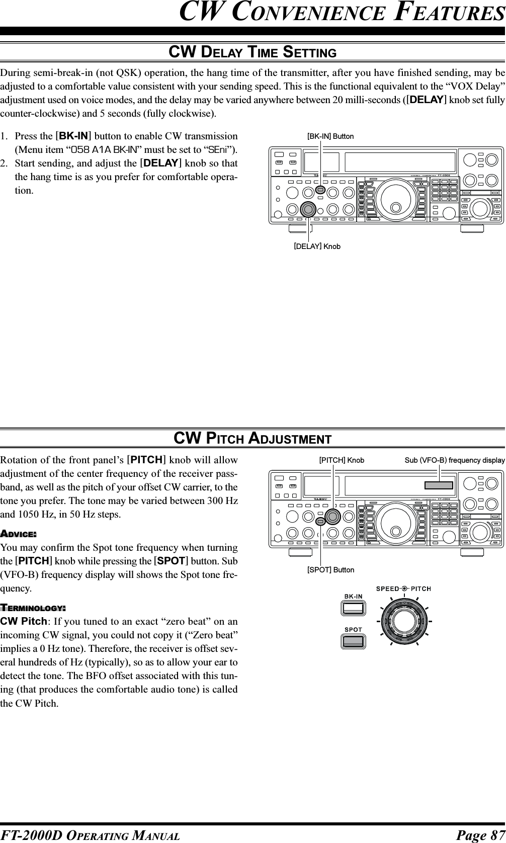 Page 87FT-2000D OPERATING MANUALCW CONVENIENCE FEATURESCW DELAY TIME SETTINGDuring semi-break-in (not QSK) operation, the hang time of the transmitter, after you have finished sending, may beadjusted to a comfortable value consistent with your sending speed. This is the functional equivalent to the “VOX Delay”adjustment used on voice modes, and the delay may be varied anywhere between 20 milli-seconds ([DELAY] knob set fullycounter-clockwise) and 5 seconds (fully clockwise).1. Press the [BK-IN] button to enable CW transmission(Menu item “058 A1A BK-IN” must be set to “SEni”).2. Start sending, and adjust the [DELAY] knob so thatthe hang time is as you prefer for comfortable opera-tion.CW PITCH ADJUSTMENTRotation of the front panel’s [PITCH] knob will allowadjustment of the center frequency of the receiver pass-band, as well as the pitch of your offset CW carrier, to thetone you prefer. The tone may be varied between 300 Hzand 1050 Hz, in 50 Hz steps.ADVICE:You may confirm the Spot tone frequency when turningthe [PITCH] knob while pressing the [SPOT] button. Sub(VFO-B) frequency display will shows the Spot tone fre-quency.TERMINOLOGY:CW Pitch: If you tuned to an exact “zero beat” on anincoming CW signal, you could not copy it (“Zero beat”implies a 0 Hz tone). Therefore, the receiver is offset sev-eral hundreds of Hz (typically), so as to allow your ear todetect the tone. The BFO offset associated with this tun-ing (that produces the comfortable audio tone) is calledthe CW Pitch.[DELAY] Knob[BK-IN] Button[SPOT] Button[PITCH] Knob Sub (VFO-B) frequency display