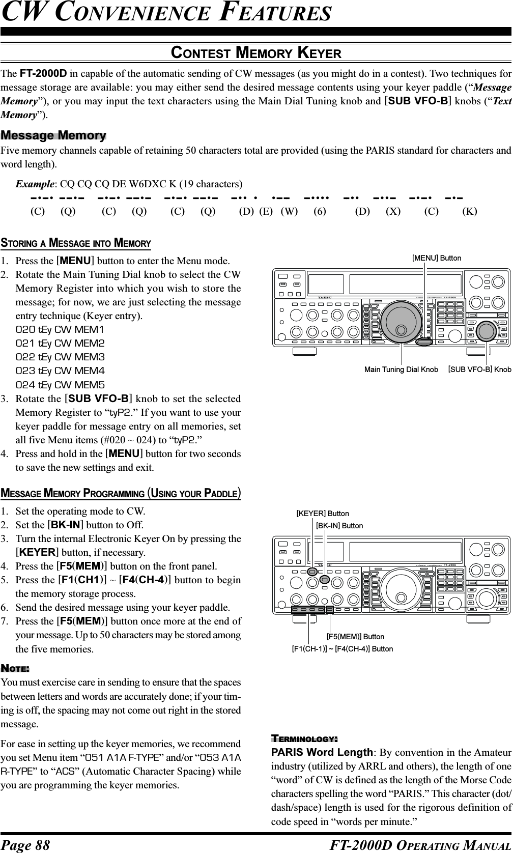 Page 88 FT-2000D OPERATING MANUALCONTEST MEMORY KEYERThe FT-2000D in capable of the automatic sending of CW messages (as you might do in a contest). Two techniques formessage storage are available: you may either send the desired message contents using your keyer paddle (“MessageMemory”), or you may input the text characters using the Main Dial Tuning knob and [SUB VFO-B] knobs (“TextMemory”).Message MemoryFive memory channels capable of retaining 50 characters total are provided (using the PARIS standard for characters andword length).Example: CQ CQ CQ DE W6DXC K (19 characters)-- •-- •  -- -- •--      -- •-- •  -- -- •--     -- •-- •  -- -- •--      -- ••  •     •-- --      -- ••••     -- ••     -- ••--     -- •-- •     -- •--(C)      (Q)          (C)      (Q)         (C)      (Q)         (D)  (E)   (W)      (6)           (D)      (X)         (C)         (K)CW CONVENIENCE FEATURESSTORING A MESSAGE INTO MEMORY1. Press the [MENU] button to enter the Menu mode.2. Rotate the Main Tuning Dial knob to select the CWMemory Register into which you wish to store themessage; for now, we are just selecting the messageentry technique (Keyer entry).020 tEy CW MEM1021 tEy CW MEM2022 tEy CW MEM3023 tEy CW MEM4024 tEy CW MEM53. Rotate the [SUB VFO-B] knob to set the selectedMemory Register to “tyP2.” If you want to use yourkeyer paddle for message entry on all memories, setall five Menu items (#020 ~ 024) to “tyP2.”4. Press and hold in the [MENU] button for two secondsto save the new settings and exit.MESSAGE MEMORY PROGRAMMING (USING YOUR PADDLE)1. Set the operating mode to CW.2. Set the [BK-IN] button to Off.3. Turn the internal Electronic Keyer On by pressing the[KEYER] button, if necessary.4. Press the [F5(MEM)] button on the front panel.5. Press the [F1(CH1)] ~ [F4(CH-4)] button to beginthe memory storage process.6. Send the desired message using your keyer paddle.7. Press the [F5(MEM)] button once more at the end ofyour message. Up to 50 characters may be stored amongthe five memories.NOTE:You must exercise care in sending to ensure that the spacesbetween letters and words are accurately done; if your tim-ing is off, the spacing may not come out right in the storedmessage.For ease in setting up the keyer memories, we recommendyou set Menu item “051 A1A F-TYPE” and/or “053 A1AR-TYPE” to “ACS” (Automatic Character Spacing) whileyou are programming the keyer memories.Main Tuning Dial Knob [SUB VFO-B] Knob[MENU] ButtonTERMINOLOGY:PARIS Word Length: By convention in the Amateurindustry (utilized by ARRL and others), the length of one“word” of CW is defined as the length of the Morse Codecharacters spelling the word “PARIS.” This character (dot/dash/space) length is used for the rigorous definition ofcode speed in “words per minute.”[F1(CH-1)] ~ [F4(CH-4)] Button[F5(MEM)] Button[BK-IN] Button[KEYER] Button