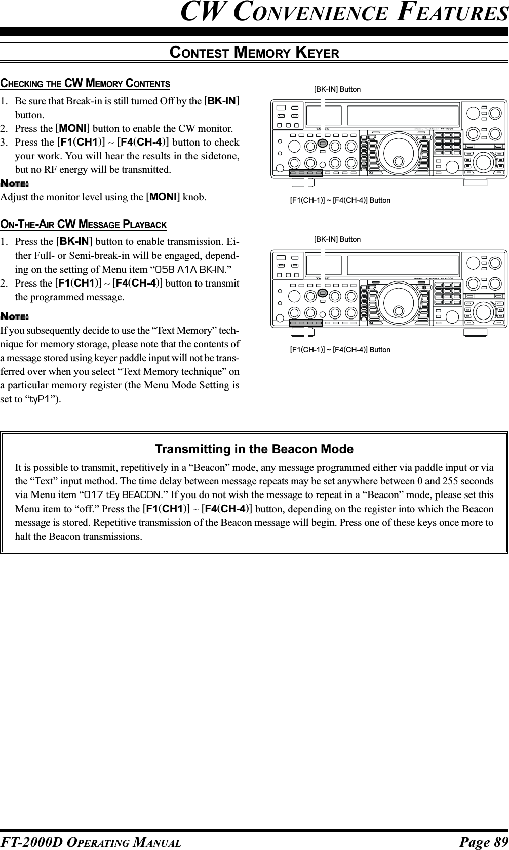 Page 89FT-2000D OPERATING MANUALCW CONVENIENCE FEATURESCHECKING THE CW MEMORY CONTENTS1. Be sure that Break-in is still turned Off by the [BK-IN]button.2. Press the [MONI] button to enable the CW monitor.3. Press the [F1(CH1)] ~ [F4(CH-4)] button to checkyour work. You will hear the results in the sidetone,but no RF energy will be transmitted.NOTE:Adjust the monitor level using the [MONI] knob.CONTEST MEMORY KEYER[F1(CH-1)] ~ [F4(CH-4)] Button[BK-IN] Button[F1(CH-1)] ~ [F4(CH-4)] Button[BK-IN] ButtonON-THE-AIR CW MESSAGE PLAYBACK1. Press the [BK-IN] button to enable transmission. Ei-ther Full- or Semi-break-in will be engaged, depend-ing on the setting of Menu item “058 A1A BK-IN.”2. Press the [F1(CH1)] ~ [F4(CH-4)] button to transmitthe programmed message.NOTE:If you subsequently decide to use the “Text Memory” tech-nique for memory storage, please note that the contents ofa message stored using keyer paddle input will not be trans-ferred over when you select “Text Memory technique” ona particular memory register (the Menu Mode Setting isset to “tyP1”).Transmitting in the Beacon ModeIt is possible to transmit, repetitively in a “Beacon” mode, any message programmed either via paddle input or viathe “Text” input method. The time delay between message repeats may be set anywhere between 0 and 255 secondsvia Menu item “017 tEy BEACON.” If you do not wish the message to repeat in a “Beacon” mode, please set thisMenu item to “off.” Press the [F1(CH1)] ~ [F4(CH-4)] button, depending on the register into which the Beaconmessage is stored. Repetitive transmission of the Beacon message will begin. Press one of these keys once more tohalt the Beacon transmissions.