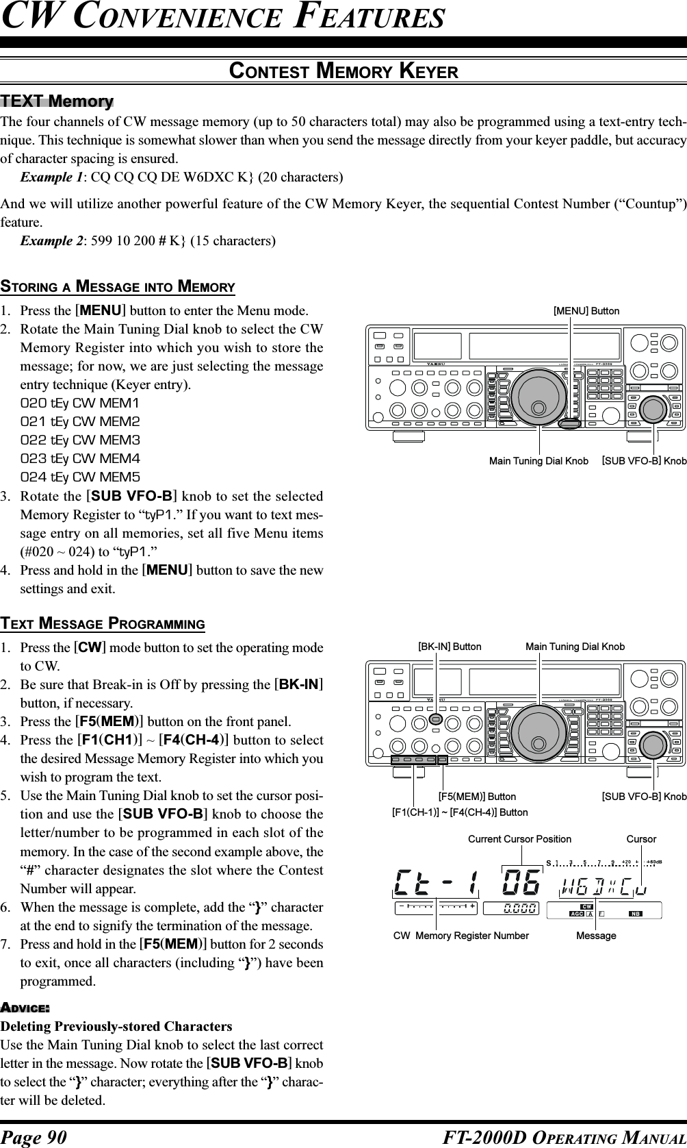 Page 90 FT-2000D OPERATING MANUALTEXT MemoryThe four channels of CW message memory (up to 50 characters total) may also be programmed using a text-entry tech-nique. This technique is somewhat slower than when you send the message directly from your keyer paddle, but accuracyof character spacing is ensured.Example 1: CQ CQ CQ DE W6DXC K} (20 characters)And we will utilize another powerful feature of the CW Memory Keyer, the sequential Contest Number (“Countup”)feature.Example 2: 599 10 200 # K} (15 characters)CONTEST MEMORY KEYERSTORING A MESSAGE INTO MEMORY1. Press the [MENU] button to enter the Menu mode.2. Rotate the Main Tuning Dial knob to select the CWMemory Register into which you wish to store themessage; for now, we are just selecting the messageentry technique (Keyer entry).020 tEy CW MEM1021 tEy CW MEM2022 tEy CW MEM3023 tEy CW MEM4024 tEy CW MEM53. Rotate the [SUB VFO-B] knob to set the selectedMemory Register to “tyP1.” If you want to text mes-sage entry on all memories, set all five Menu items(#020 ~ 024) to “tyP1.”4. Press and hold in the [MENU] button to save the newsettings and exit.TEXT MESSAGE PROGRAMMING1. Press the [CW] mode button to set the operating modeto CW.2. Be sure that Break-in is Off by pressing the [BK-IN]button, if necessary.3. Press the [F5(MEM)] button on the front panel.4. Press the [F1(CH1)] ~ [F4(CH-4)] button to selectthe desired Message Memory Register into which youwish to program the text.5. Use the Main Tuning Dial knob to set the cursor posi-tion and use the [SUB VFO-B] knob to choose theletter/number to be programmed in each slot of thememory. In the case of the second example above, the“#” character designates the slot where the ContestNumber will appear.6. When the message is complete, add the “}” characterat the end to signify the termination of the message.7. Press and hold in the [F5(MEM)] button for 2 secondsto exit, once all characters (including “}”) have beenprogrammed.ADVICE:Deleting Previously-stored CharactersUse the Main Tuning Dial knob to select the last correctletter in the message. Now rotate the [SUB VFO-B] knobto select the “}” character; everything after the “}” charac-ter will be deleted.Main Tuning Dial Knob [SUB VFO-B] Knob[MENU] Button[BK-IN] Button Main Tuning Dial Knob[SUB VFO-B] Knob[F1(CH-1)] ~ [F4(CH-4)] Button[F5(MEM)] ButtonCW  Memory Register NumberCurrent Cursor PositionMessageCursorCW CONVENIENCE FEATURES