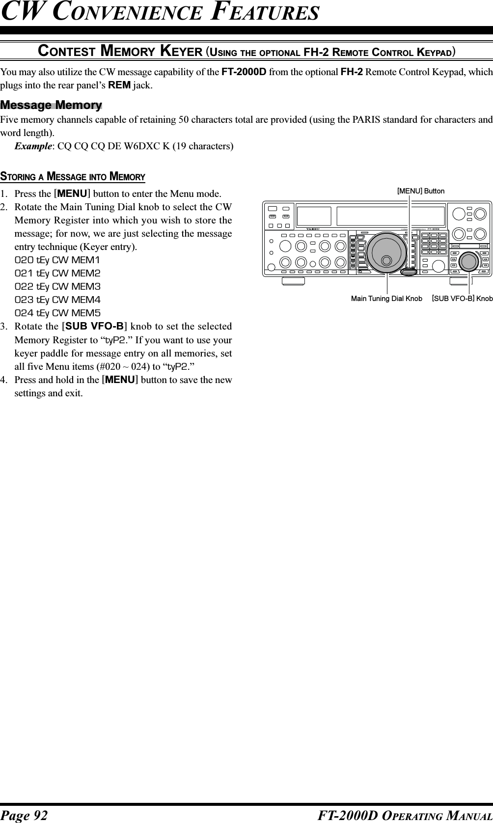 Page 92 FT-2000D OPERATING MANUALYou may also utilize the CW message capability of the FT-2000D from the optional FH-2 Remote Control Keypad, whichplugs into the rear panel’s REM jack.Message MemoryFive memory channels capable of retaining 50 characters total are provided (using the PARIS standard for characters andword length).Example: CQ CQ CQ DE W6DXC K (19 characters)CONTEST MEMORY KEYER (USING THE OPTIONAL FH-2 REMOTE CONTROL KEYPAD)CW CONVENIENCE FEATURESSTORING A MESSAGE INTO MEMORY1. Press the [MENU] button to enter the Menu mode.2. Rotate the Main Tuning Dial knob to select the CWMemory Register into which you wish to store themessage; for now, we are just selecting the messageentry technique (Keyer entry).020 tEy CW MEM1021 tEy CW MEM2022 tEy CW MEM3023 tEy CW MEM4024 tEy CW MEM53. Rotate the [SUB VFO-B] knob to set the selectedMemory Register to “tyP2.” If you want to use yourkeyer paddle for message entry on all memories, setall five Menu items (#020 ~ 024) to “tyP2.”4. Press and hold in the [MENU] button to save the newsettings and exit.Main Tuning Dial Knob [SUB VFO-B] Knob[MENU] Button