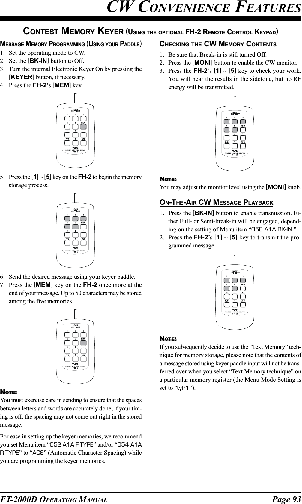 Page 93FT-2000D OPERATING MANUALCW CONVENIENCE FEATURESCONTEST MEMORY KEYER (USING THE OPTIONAL FH-2 REMOTE CONTROL KEYPAD)5. Press the [1] ~ [5] key on the FH-2 to begin the memorystorage process.6. Send the desired message using your keyer paddle.7. Press the [MEM] key on the FH-2 once more at theend of your message. Up to 50 characters may be storedamong the five memories.LOCKOFFONLOCKOFFONNOTE:You must exercise care in sending to ensure that the spacesbetween letters and words are accurately done; if your tim-ing is off, the spacing may not come out right in the storedmessage.For ease in setting up the keyer memories, we recommendyou set Menu item “052 A1A F-TYPE” and/or “054 A1AR-TYPE” to “ACS” (Automatic Character Spacing) whileyou are programming the keyer memories.LOCKOFFONCHECKING THE CW MEMORY CONTENTS1. Be sure that Break-in is still turned Off.2. Press the [MONI] button to enable the CW monitor.3. Press the FH-2’s [1] ~ [5] key to check your work.You will hear the results in the sidetone, but no RFenergy will be transmitted.NOTE:You may adjust the monitor level using the [MONI] knob.ON-THE-AIR CW MESSAGE PLAYBACK1. Press the [BK-IN] button to enable transmission. Ei-ther Full- or Semi-break-in will be engaged, depend-ing on the setting of Menu item “058 A1A BK-IN.”2. Press the FH-2’s [1] ~ [5] key to transmit the pro-grammed message.MESSAGE MEMORY PROGRAMMING (USING YOUR PADDLE)1. Set the operating mode to CW.2. Set the [BK-IN] button to Off.3. Turn the internal Electronic Keyer On by pressing the[KEYER] button, if necessary.4. Press the FH-2’s [MEM] key.LOCKOFFONNOTE:If you subsequently decide to use the “Text Memory” tech-nique for memory storage, please note that the contents ofa message stored using keyer paddle input will not be trans-ferred over when you select “Text Memory technique” ona particular memory register (the Menu Mode Setting isset to “tyP1”).LOCKOFFON