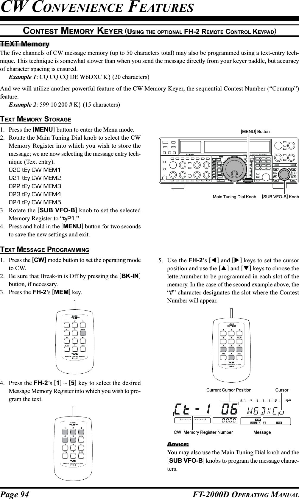 Page 94 FT-2000D OPERATING MANUALTEXT MemoryThe five channels of CW message memory (up to 50 characters total) may also be programmed using a text-entry tech-nique. This technique is somewhat slower than when you send the message directly from your keyer paddle, but accuracyof character spacing is ensured.Example 1: CQ CQ CQ DE W6DXC K} (20 characters)And we will utilize another powerful feature of the CW Memory Keyer, the sequential Contest Number (“Countup”)feature.Example 2: 599 10 200 # K} (15 characters)CONTEST MEMORY KEYER (USING THE OPTIONAL FH-2 REMOTE CONTROL KEYPAD)TEXT MEMORY STORAGE1. Press the [MENU] button to enter the Menu mode.2. Rotate the Main Tuning Dial knob to select the CWMemory Register into which you wish to store themessage; we are now selecting the message entry tech-nique (Text entry).020 tEy CW MEM1021 tEy CW MEM2022 tEy CW MEM3023 tEy CW MEM4024 tEy CW MEM53. Rotate the [SUB VFO-B] knob to set the selectedMemory Register to “tyP1.”4. Press and hold in the [MENU] button for two secondsto save the new settings and exit.TEXT MESSAGE PROGRAMMING1. Press the [CW] mode button to set the operating modeto CW.2. Be sure that Break-in is Off by pressing the [BK-IN]button, if necessary.3. Press the FH-2’s [MEM] key.4. Press the FH-2’s [1] ~ [5] key to select the desiredMessage Memory Register into which you wish to pro-gram the text.[SUB VFO-B] Knob[MENU] ButtonLOCKOFFONLOCKOFFONLOCKOFFON5. Use the FH-2’s [] and [] keys to set the cursorposition and use the [] and [] keys to choose theletter/number to be programmed in each slot of thememory. In the case of the second example above, the“#” character designates the slot where the ContestNumber will appear.ADVICE:You may also use the Main Tuning Dial knob and the[SUB VFO-B] knobs to program the message charac-ters.CW CONVENIENCE FEATURESMain Tuning Dial KnobCW  Memory Register NumberCurrent Cursor PositionMessageCursor