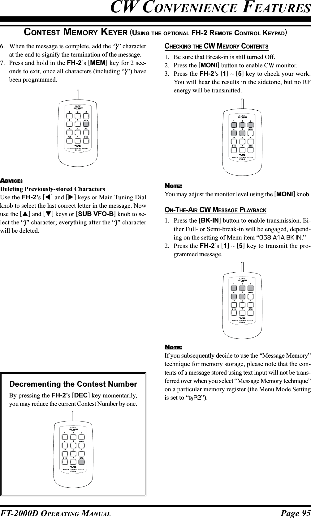 Page 95FT-2000D OPERATING MANUALCONTEST MEMORY KEYER (USING THE OPTIONAL FH-2 REMOTE CONTROL KEYPAD)LOCKOFFON6. When the message is complete, add the “}” characterat the end to signify the termination of the message.7. Press and hold in the FH-2’s [MEM] key for 2 sec-onds to exit, once all characters (including “}”) havebeen programmed.ADVICE:Deleting Previously-stored CharactersUse the FH-2’s [] and [] keys or Main Tuning Dialknob to select the last correct letter in the message. Nowuse the [] and [] keys or [SUB VFO-B] knob to se-lect the “}” character; everything after the “}” characterwill be deleted.LOCKOFFONLOCKOFFONLOCKOFFONCW CONVENIENCE FEATURESCHECKING THE CW MEMORY CONTENTS1. Be sure that Break-in is still turned Off.2. Press the [MONI] button to enable CW monitor.3. Press the FH-2’s [1] ~ [5] key to check your work.You will hear the results in the sidetone, but no RFenergy will be transmitted.NOTE:You may adjust the monitor level using the [MONI] knob.ON-THE-AIR CW MESSAGE PLAYBACK1. Press the [BK-IN] button to enable transmission. Ei-ther Full- or Semi-break-in will be engaged, depend-ing on the setting of Menu item “058 A1A BK-IN.”2. Press the FH-2’s [1] ~ [5] key to transmit the pro-grammed message.NOTE:If you subsequently decide to use the “Message Memory”technique for memory storage, please note that the con-tents of a message stored using text input will not be trans-ferred over when you select “Message Memory technique”on a particular memory register (the Menu Mode Settingis set to “tyP2”).Decrementing the Contest NumberBy pressing the FH-2’s [DEC] key momentarily,you may reduce the current Contest Number by one.