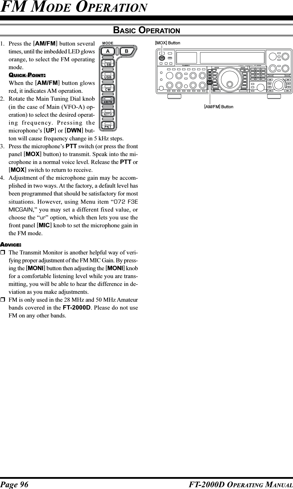 Page 96 FT-2000D OPERATING MANUALFM MODE OPERATIONBASIC OPERATION[AM/FM] Button[MOX] Button1. Press the [AM/FM] button severaltimes, until the imbedded LED glowsorange, to select the FM operatingmode.QUICK POINT:When the [AM/FM] button glowsred, it indicates AM operation.2. Rotate the Main Tuning Dial knob(in the case of Main (VFO-A) op-eration) to select the desired operat-ing frequency. Pressing themicrophone’s [UP] or [DWN] but-ton will cause frequency change in 5 kHz steps.3. Press the microphone’s PTT switch (or press the frontpanel [MOX] button) to transmit. Speak into the mi-crophone in a normal voice level. Release the PTT or[MOX] switch to return to receive.4. Adjustment of the microphone gain may be accom-plished in two ways. At the factory, a default level hasbeen programmed that should be satisfactory for mostsituations. However, using Menu item “072 F3EMICGAIN,” you may set a different fixed value, orchoose the “ur” option, which then lets you use thefront panel [MIC] knob to set the microphone gain inthe FM mode.ADVICE:The Transmit Monitor is another helpful way of veri-fying proper adjustment of the FM MIC Gain. By press-ing the [MONI] button then adjusting the [MONI] knobfor a comfortable listening level while you are trans-mitting, you will be able to hear the difference in de-viation as you make adjustments.FM is only used in the 28 MHz and 50 MHz Amateurbands covered in the FT-2000D. Please do not useFM on any other bands.