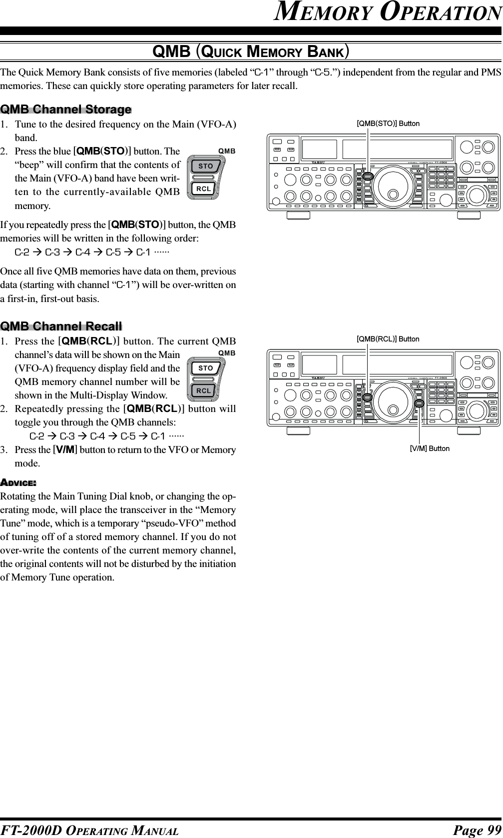 Page 99FT-2000D OPERATING MANUALMEMORY OPERATIONQMB (QUICK MEMORY BANK)The Quick Memory Bank consists of five memories (labeled “C-1” through “C-5.”) independent from the regular and PMSmemories. These can quickly store operating parameters for later recall.QMB Channel Storage1. Tune to the desired frequency on the Main (VFO-A)band.2. Press the blue [QMB(STO)] button. The“beep” will confirm that the contents ofthe Main (VFO-A) band have been writ-ten to the currently-available QMBmemory.If you repeatedly press the [QMB(STO)] button, the QMBmemories will be written in the following order:C-2  C-3  C-4  C-5  C-1 ......Once all five QMB memories have data on them, previousdata (starting with channel “C-1”) will be over-written ona first-in, first-out basis.QMB Channel Recall1. Press the [QMB(RCL)] button. The current QMBchannel’s data will be shown on the Main(VFO-A) frequency display field and theQMB memory channel number will beshown in the Multi-Display Window.2. Repeatedly pressing the [QMB(RCL)] button willtoggle you through the QMB channels:C-2  C-3  C-4  C-5  C-1 ......3. Press the [V/M] button to return to the VFO or Memorymode.ADVICE:Rotating the Main Tuning Dial knob, or changing the op-erating mode, will place the transceiver in the “MemoryTune” mode, which is a temporary “pseudo-VFO” methodof tuning off of a stored memory channel. If you do notover-write the contents of the current memory channel,the original contents will not be disturbed by the initiationof Memory Tune operation.[QMB(STO)] Button[V/M] Button[QMB(RCL)] Button