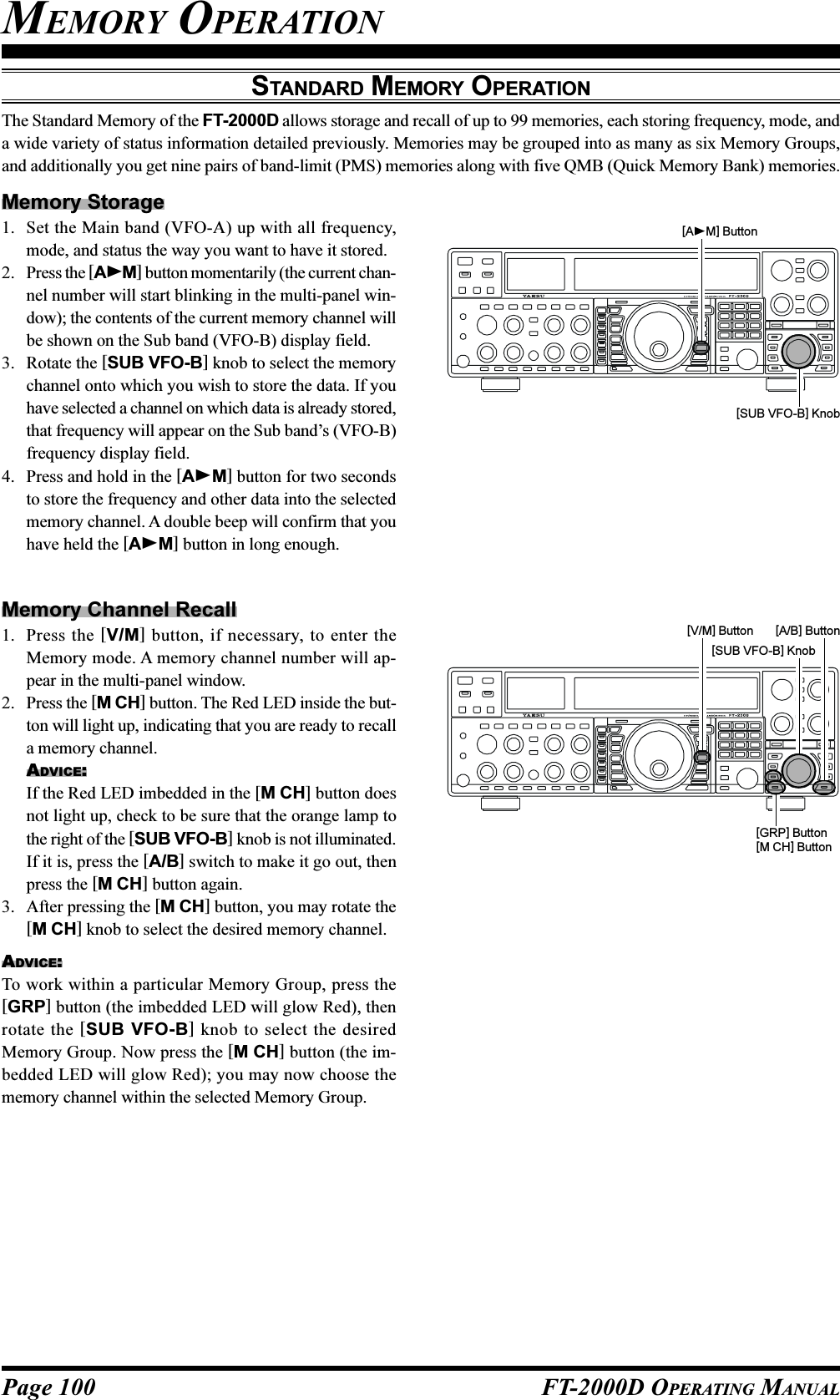 Page 100 FT-2000D OPERATING MANUALMEMORY OPERATIONSTANDARD MEMORY OPERATIONThe Standard Memory of the FT-2000D allows storage and recall of up to 99 memories, each storing frequency, mode, anda wide variety of status information detailed previously. Memories may be grouped into as many as six Memory Groups,and additionally you get nine pairs of band-limit (PMS) memories along with five QMB (Quick Memory Bank) memories.[AM] Button[SUB VFO-B] Knob[V/M] Button [A/B] Button[GRP] Button[M CH] Button[SUB VFO-B] KnobMemory Storage1. Set the Main band (VFO-A) up with all frequency,mode, and status the way you want to have it stored.2. Press the [AM] button momentarily (the current chan-nel number will start blinking in the multi-panel win-dow); the contents of the current memory channel willbe shown on the Sub band (VFO-B) display field.3. Rotate the [SUB VFO-B] knob to select the memorychannel onto which you wish to store the data. If youhave selected a channel on which data is already stored,that frequency will appear on the Sub band’s (VFO-B)frequency display field.4. Press and hold in the [AM] button for two secondsto store the frequency and other data into the selectedmemory channel. A double beep will confirm that youhave held the [AM] button in long enough.Memory Channel Recall1. Press the [V/M] button, if necessary, to enter theMemory mode. A memory channel number will ap-pear in the multi-panel window.2. Press the [M CH] button. The Red LED inside the but-ton will light up, indicating that you are ready to recalla memory channel.ADVICE:If the Red LED imbedded in the [M CH] button doesnot light up, check to be sure that the orange lamp tothe right of the [SUB VFO-B] knob is not illuminated.If it is, press the [A/B] switch to make it go out, thenpress the [M CH] button again.3. After pressing the [M CH] button, you may rotate the[M CH] knob to select the desired memory channel.ADVICE:To work within a particular Memory Group, press the[GRP] button (the imbedded LED will glow Red), thenrotate the [SUB VFO-B] knob to select the desiredMemory Group. Now press the [M CH] button (the im-bedded LED will glow Red); you may now choose thememory channel within the selected Memory Group.