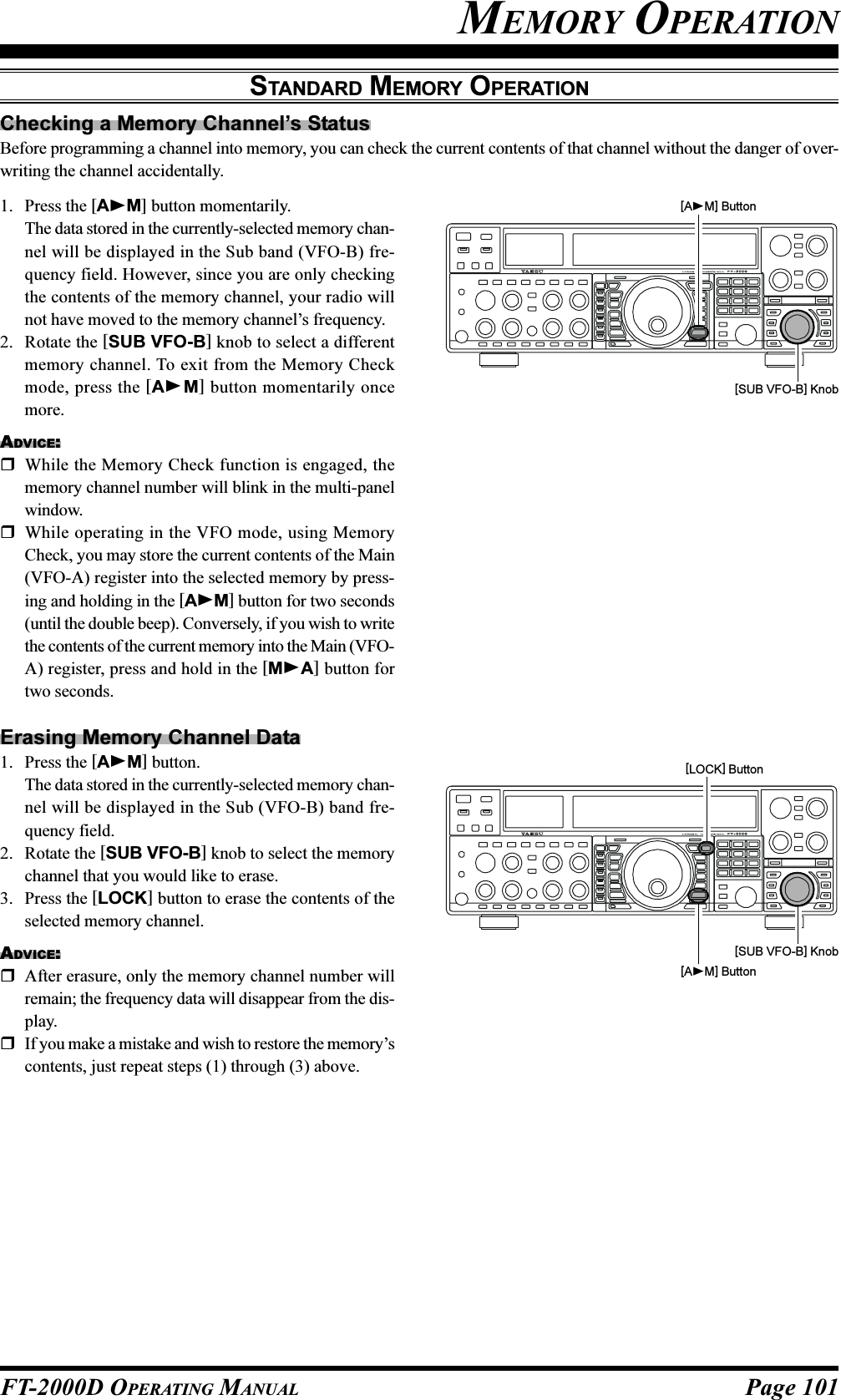 Page 101FT-2000D OPERATING MANUALChecking a Memory Channel’s StatusBefore programming a channel into memory, you can check the current contents of that channel without the danger of over-writing the channel accidentally.MEMORY OPERATIONSTANDARD MEMORY OPERATION1. Press the [AM] button momentarily.The data stored in the currently-selected memory chan-nel will be displayed in the Sub band (VFO-B) fre-quency field. However, since you are only checkingthe contents of the memory channel, your radio willnot have moved to the memory channel’s frequency.2. Rotate the [SUB VFO-B] knob to select a differentmemory channel. To exit from the Memory Checkmode, press the [AM] button momentarily oncemore.ADVICE:While the Memory Check function is engaged, thememory channel number will blink in the multi-panelwindow.While operating in the VFO mode, using MemoryCheck, you may store the current contents of the Main(VFO-A) register into the selected memory by press-ing and holding in the [AM] button for two seconds(until the double beep). Conversely, if you wish to writethe contents of the current memory into the Main (VFO-A) register, press and hold in the [MA] button fortwo seconds.Erasing Memory Channel Data1. Press the [AM] button.The data stored in the currently-selected memory chan-nel will be displayed in the Sub (VFO-B) band fre-quency field.2. Rotate the [SUB VFO-B] knob to select the memorychannel that you would like to erase.3. Press the [LOCK] button to erase the contents of theselected memory channel.ADVICE:After erasure, only the memory channel number willremain; the frequency data will disappear from the dis-play.If you make a mistake and wish to restore the memory’scontents, just repeat steps (1) through (3) above.[AM] Button[SUB VFO-B] Knob[LOCK] Button[SUB VFO-B] Knob[AM] Button