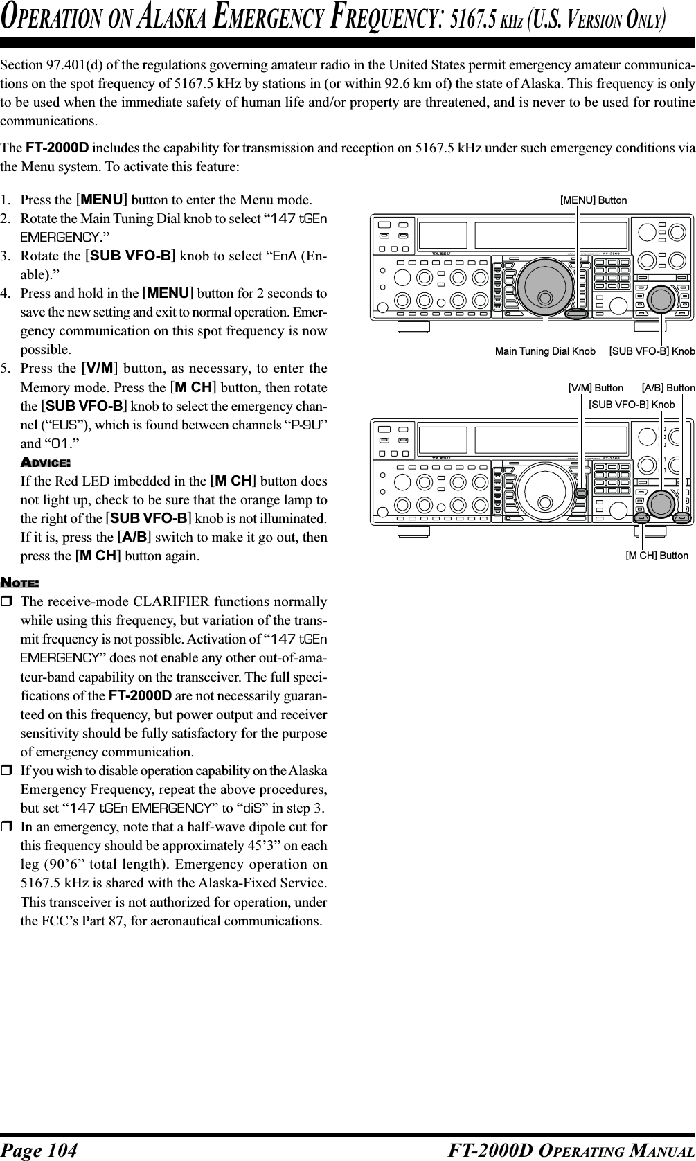 Page 104 FT-2000D OPERATING MANUALSection 97.401(d) of the regulations governing amateur radio in the United States permit emergency amateur communica-tions on the spot frequency of 5167.5 kHz by stations in (or within 92.6 km of) the state of Alaska. This frequency is onlyto be used when the immediate safety of human life and/or property are threatened, and is never to be used for routinecommunications.The FT-2000D includes the capability for transmission and reception on 5167.5 kHz under such emergency conditions viathe Menu system. To activate this feature:1. Press the [MENU] button to enter the Menu mode.2. Rotate the Main Tuning Dial knob to select “147 tGEnEMERGENCY.”3. Rotate the [SUB VFO-B] knob to select “EnA (En-able).”4. Press and hold in the [MENU] button for 2 seconds tosave the new setting and exit to normal operation. Emer-gency communication on this spot frequency is nowpossible.5. Press the [V/M] button, as necessary, to enter theMemory mode. Press the [M CH] button, then rotatethe [SUB VFO-B] knob to select the emergency chan-nel (“EUS”), which is found between channels “P-9U”and “01.”ADVICE:If the Red LED imbedded in the [M CH] button doesnot light up, check to be sure that the orange lamp tothe right of the [SUB VFO-B] knob is not illuminated.If it is, press the [A/B] switch to make it go out, thenpress the [M CH] button again.NOTE:The receive-mode CLARIFIER functions normallywhile using this frequency, but variation of the trans-mit frequency is not possible. Activation of “147 tGEnEMERGENCY” does not enable any other out-of-ama-teur-band capability on the transceiver. The full speci-fications of the FT-2000D are not necessarily guaran-teed on this frequency, but power output and receiversensitivity should be fully satisfactory for the purposeof emergency communication.If you wish to disable operation capability on the AlaskaEmergency Frequency, repeat the above procedures,but set “147 tGEn EMERGENCY” to “diS” in step 3.In an emergency, note that a half-wave dipole cut forthis frequency should be approximately 45’3” on eachleg (90’6” total length). Emergency operation on5167.5 kHz is shared with the Alaska-Fixed Service.This transceiver is not authorized for operation, underthe FCC’s Part 87, for aeronautical communications.OPERATION ON ALASKA EMERGENCY FREQUENCY: 5167.5 KHZ (U.S. VERSION ONLY)Main Tuning Dial Knob [SUB VFO-B] Knob[MENU] Button[SUB VFO-B] Knob[V/M] Button [A/B] Button[M CH] Button