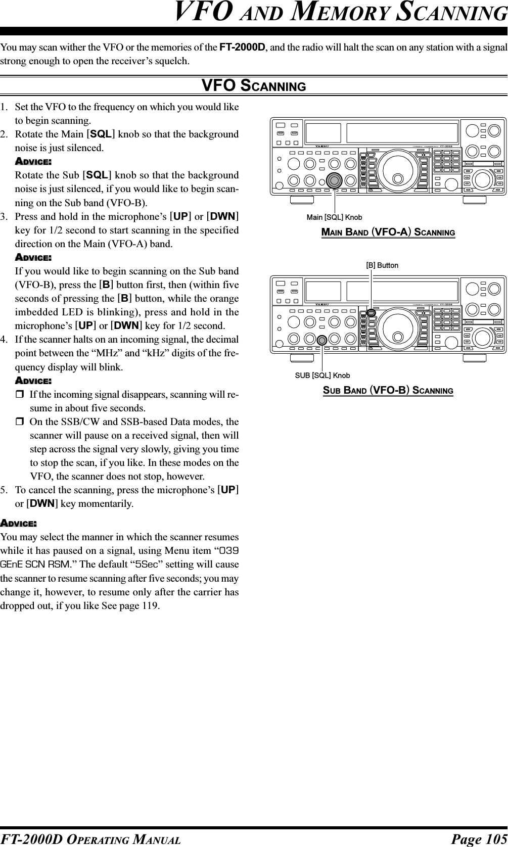 Page 105FT-2000D OPERATING MANUALYou may scan wither the VFO or the memories of the FT-2000D, and the radio will halt the scan on any station with a signalstrong enough to open the receiver’s squelch.VFO SCANNINGVFO AND MEMORY SCANNING1. Set the VFO to the frequency on which you would liketo begin scanning.2. Rotate the Main [SQL] knob so that the backgroundnoise is just silenced.ADVICE:Rotate the Sub [SQL] knob so that the backgroundnoise is just silenced, if you would like to begin scan-ning on the Sub band (VFO-B).3. Press and hold in the microphone’s [UP] or [DWN]key for 1/2 second to start scanning in the specifieddirection on the Main (VFO-A) band.ADVICE:If you would like to begin scanning on the Sub band(VFO-B), press the [B] button first, then (within fiveseconds of pressing the [B] button, while the orangeimbedded LED is blinking), press and hold in themicrophone’s [UP] or [DWN] key for 1/2 second.4. If the scanner halts on an incoming signal, the decimalpoint between the “MHz” and “kHz” digits of the fre-quency display will blink.ADVICE:If the incoming signal disappears, scanning will re-sume in about five seconds.On the SSB/CW and SSB-based Data modes, thescanner will pause on a received signal, then willstep across the signal very slowly, giving you timeto stop the scan, if you like. In these modes on theVFO, the scanner does not stop, however.5. To cancel the scanning, press the microphone’s [UP]or [DWN] key momentarily.ADVICE:You may select the manner in which the scanner resumeswhile it has paused on a signal, using Menu item “039GEnE SCN RSM.” The default “5Sec” setting will causethe scanner to resume scanning after five seconds; you maychange it, however, to resume only after the carrier hasdropped out, if you like See page 119.Main [SQL] Knob[B] ButtonSUB [SQL] KnobMAIN BAND (VFO-A) SCANNINGSUB BAND (VFO-B) SCANNING