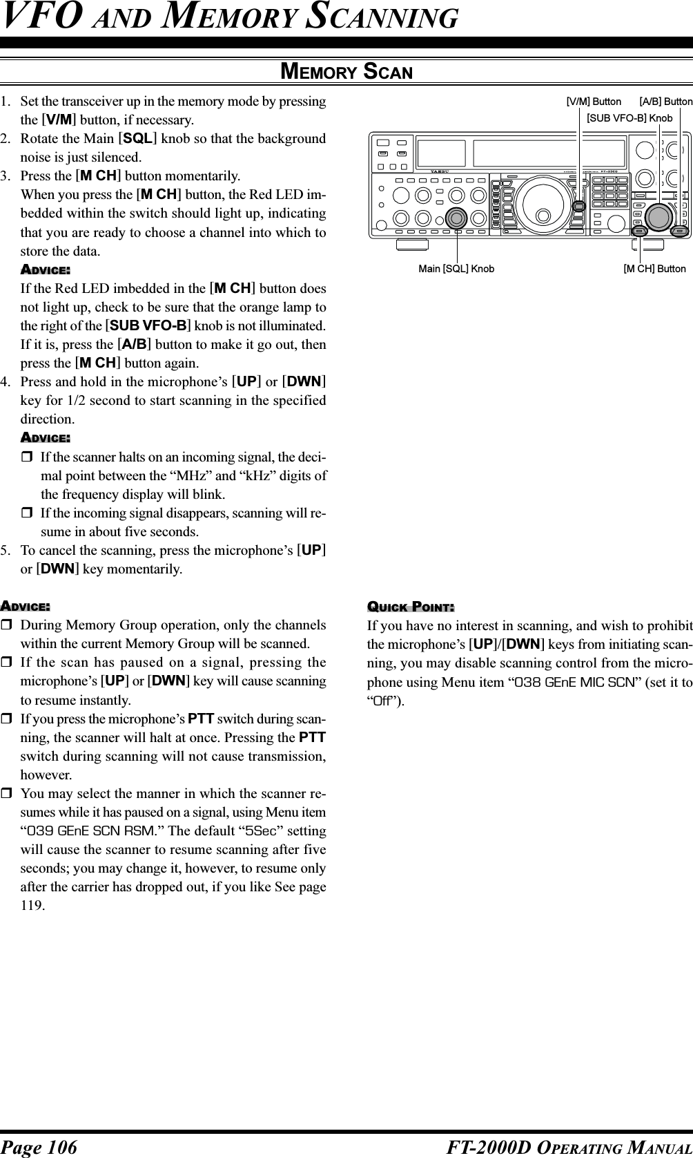 Page 106 FT-2000D OPERATING MANUALMEMORY SCANVFO AND MEMORY SCANNING1. Set the transceiver up in the memory mode by pressingthe [V/M] button, if necessary.2. Rotate the Main [SQL] knob so that the backgroundnoise is just silenced.3. Press the [M CH] button momentarily.When you press the [M CH] button, the Red LED im-bedded within the switch should light up, indicatingthat you are ready to choose a channel into which tostore the data.ADVICE:If the Red LED imbedded in the [M CH] button doesnot light up, check to be sure that the orange lamp tothe right of the [SUB VFO-B] knob is not illuminated.If it is, press the [A/B] button to make it go out, thenpress the [M CH] button again.4. Press and hold in the microphone’s [UP] or [DWN]key for 1/2 second to start scanning in the specifieddirection.ADVICE:If the scanner halts on an incoming signal, the deci-mal point between the “MHz” and “kHz” digits ofthe frequency display will blink.If the incoming signal disappears, scanning will re-sume in about five seconds.5. To cancel the scanning, press the microphone’s [UP]or [DWN] key momentarily.ADVICE:During Memory Group operation, only the channelswithin the current Memory Group will be scanned.If the scan has paused on a signal, pressing themicrophone’s [UP] or [DWN] key will cause scanningto resume instantly.If you press the microphone’s PTT switch during scan-ning, the scanner will halt at once. Pressing the PTTswitch during scanning will not cause transmission,however.You may select the manner in which the scanner re-sumes while it has paused on a signal, using Menu item“039 GEnE SCN RSM.” The default “5Sec” settingwill cause the scanner to resume scanning after fiveseconds; you may change it, however, to resume onlyafter the carrier has dropped out, if you like See page119.Main [SQL] KnobQUICK POINT:If you have no interest in scanning, and wish to prohibitthe microphone’s [UP]/[DWN] keys from initiating scan-ning, you may disable scanning control from the micro-phone using Menu item “038 GEnE MIC SCN” (set it to“Off”).[SUB VFO-B] Knob[V/M] Button[M CH] Button[A/B] Button