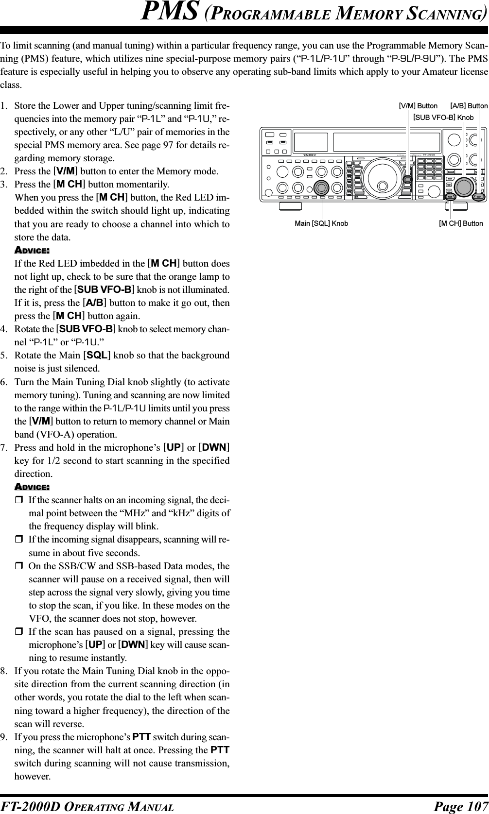 Page 107FT-2000D OPERATING MANUALTo limit scanning (and manual tuning) within a particular frequency range, you can use the Programmable Memory Scan-ning (PMS) feature, which utilizes nine special-purpose memory pairs (“P-1L/P-1U” through “P-9L/P-9U”). The PMSfeature is especially useful in helping you to observe any operating sub-band limits which apply to your Amateur licenseclass.1. Store the Lower and Upper tuning/scanning limit fre-quencies into the memory pair “P-1L” and “P-1U,” re-spectively, or any other “L/U” pair of memories in thespecial PMS memory area. See page 97 for details re-garding memory storage.2. Press the [V/M] button to enter the Memory mode.3. Press the [M CH] button momentarily.When you press the [M CH] button, the Red LED im-bedded within the switch should light up, indicatingthat you are ready to choose a channel into which tostore the data.ADVICE:If the Red LED imbedded in the [M CH] button doesnot light up, check to be sure that the orange lamp tothe right of the [SUB VFO-B] knob is not illuminated.If it is, press the [A/B] button to make it go out, thenpress the [M CH] button again.4. Rotate the [SUB VFO-B] knob to select memory chan-nel “P-1L” or “P-1U.”5. Rotate the Main [SQL] knob so that the backgroundnoise is just silenced.6. Turn the Main Tuning Dial knob slightly (to activatememory tuning). Tuning and scanning are now limitedto the range within the P-1L/P-1U limits until you pressthe [V/M] button to return to memory channel or Mainband (VFO-A) operation.7. Press and hold in the microphone’s [UP] or [DWN]key for 1/2 second to start scanning in the specifieddirection.ADVICE:If the scanner halts on an incoming signal, the deci-mal point between the “MHz” and “kHz” digits ofthe frequency display will blink.If the incoming signal disappears, scanning will re-sume in about five seconds.On the SSB/CW and SSB-based Data modes, thescanner will pause on a received signal, then willstep across the signal very slowly, giving you timeto stop the scan, if you like. In these modes on theVFO, the scanner does not stop, however.If the scan has paused on a signal, pressing themicrophone’s [UP] or [DWN] key will cause scan-ning to resume instantly.8. If you rotate the Main Tuning Dial knob in the oppo-site direction from the current scanning direction (inother words, you rotate the dial to the left when scan-ning toward a higher frequency), the direction of thescan will reverse.9. If you press the microphone’s PTT switch during scan-ning, the scanner will halt at once. Pressing the PTTswitch during scanning will not cause transmission,however.Main [SQL] Knob[SUB VFO-B] Knob[V/M] Button[M CH] Button[A/B] ButtonPMS (PROGRAMMABLE MEMORY SCANNING)