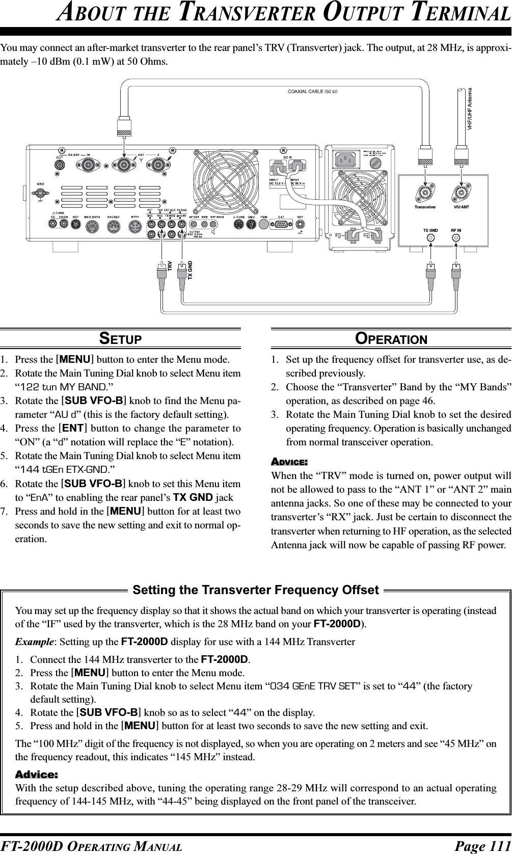 Page 111FT-2000D OPERATING MANUALYou may connect an after-market transverter to the rear panel’s TRV (Transverter) jack. The output, at 28 MHz, is approxi-mately –10 dBm (0.1 mW) at 50 Ohms. ABOUT THE TRANSVERTER OUTPUT TERMINALSETUP1. Press the [MENU] button to enter the Menu mode.2. Rotate the Main Tuning Dial knob to select Menu item“122 tun MY BAND.”3. Rotate the [SUB VFO-B] knob to find the Menu pa-rameter “AU d” (this is the factory default setting).4. Press the [ENT] button to change the parameter to“ON” (a “d” notation will replace the “E” notation).5. Rotate the Main Tuning Dial knob to select Menu item“144 tGEn ETX-GND.”6. Rotate the [SUB VFO-B] knob to set this Menu itemto “EnA” to enabling the rear panel’s TX GND jack7. Press and hold in the [MENU] button for at least twoseconds to save the new setting and exit to normal op-eration.OPERATION1. Set up the frequency offset for transverter use, as de-scribed previously.2. Choose the “Transverter” Band by the “MY Bands”operation, as described on page 46.3. Rotate the Main Tuning Dial knob to set the desiredoperating frequency. Operation is basically unchangedfrom normal transceiver operation.ADVICE:When the “TRV” mode is turned on, power output willnot be allowed to pass to the “ANT 1” or “ANT 2” mainantenna jacks. So one of these may be connected to yourtransverter’s “RX” jack. Just be certain to disconnect thetransverter when returning to HF operation, as the selectedAntenna jack will now be capable of passing RF power.Setting the Transverter Frequency OffsetYou may set up the frequency display so that it shows the actual band on which your transverter is operating (insteadof the “IF” used by the transverter, which is the 28 MHz band on your FT-2000D).Example: Setting up the FT-2000D display for use with a 144 MHz Transverter1. Connect the 144 MHz transverter to the FT-2000D.2. Press the [MENU] button to enter the Menu mode.3. Rotate the Main Tuning Dial knob to select Menu item “034 GEnE TRV SET” is set to “44” (the factorydefault setting).4. Rotate the [SUB VFO-B] knob so as to select “44” on the display.5. Press and hold in the [MENU] button for at least two seconds to save the new setting and exit.The “100 MHz” digit of the frequency is not displayed, so when you are operating on 2 meters and see “45 MHz” onthe frequency readout, this indicates “145 MHz” instead.Advice:With the setup described above, tuning the operating range 28-29 MHz will correspond to an actual operatingfrequency of 144-145 MHz, with “44-45” being displayed on the front panel of the transceiver.Transceiver V/U ANTTX GND RF INTX GNDTRVVHF/UHF Antenna