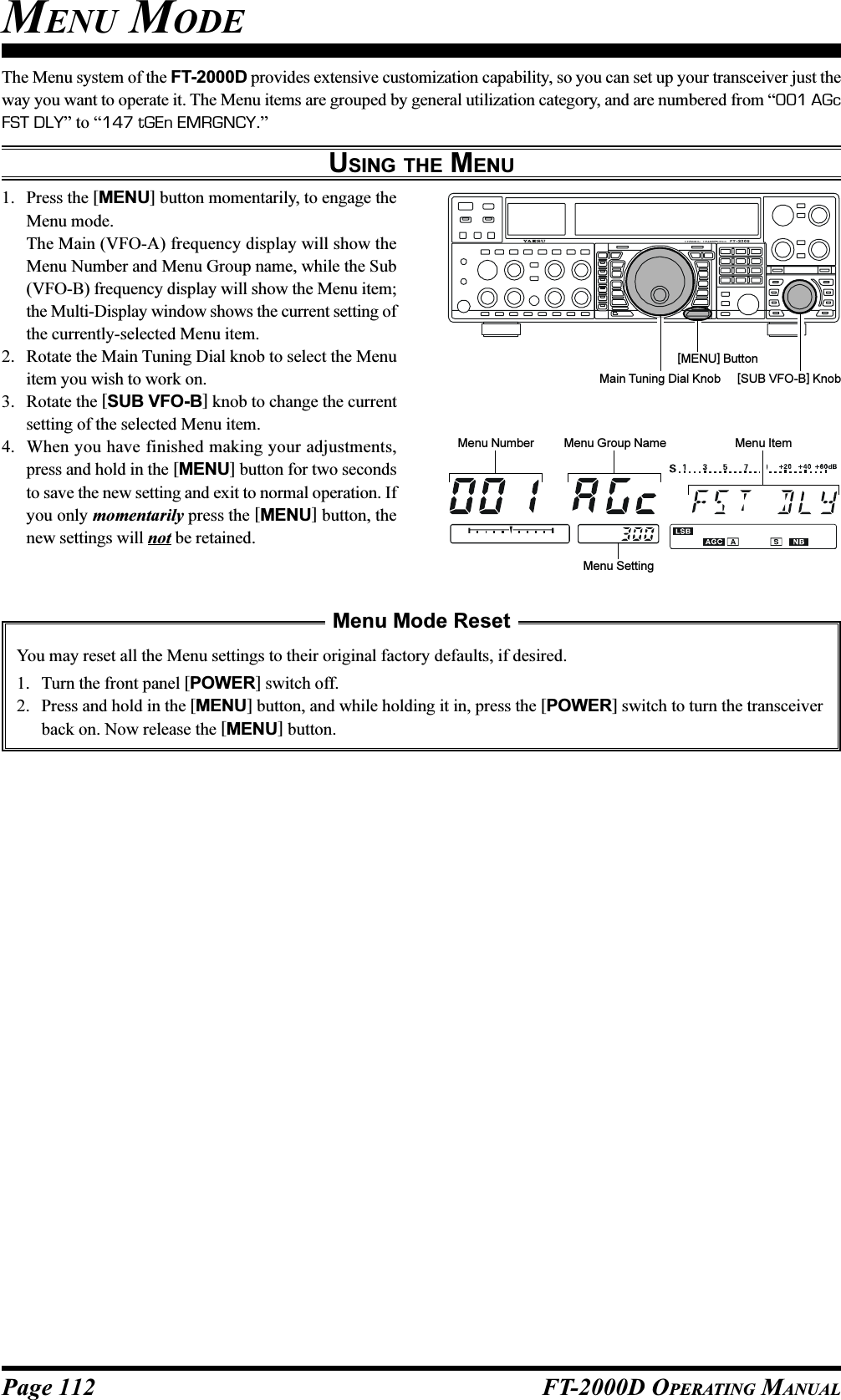 Page 112 FT-2000D OPERATING MANUALMENU MODEThe Menu system of the FT-2000D provides extensive customization capability, so you can set up your transceiver just theway you want to operate it. The Menu items are grouped by general utilization category, and are numbered from “001 AGcFST DLY” to “147 tGEn EMRGNCY.”USING THE MENU1. Press the [MENU] button momentarily, to engage theMenu mode.The Main (VFO-A) frequency display will show theMenu Number and Menu Group name, while the Sub(VFO-B) frequency display will show the Menu item;the Multi-Display window shows the current setting ofthe currently-selected Menu item.2. Rotate the Main Tuning Dial knob to select the Menuitem you wish to work on.3. Rotate the [SUB VFO-B] knob to change the currentsetting of the selected Menu item.4. When you have finished making your adjustments,press and hold in the [MENU] button for two secondsto save the new setting and exit to normal operation. Ifyou only momentarily press the [MENU] button, thenew settings will not be retained.Main Tuning Dial Knob [SUB VFO-B] Knob[MENU] ButtonMenu Mode ResetYou may reset all the Menu settings to their original factory defaults, if desired.1. Turn the front panel [POWER] switch off.2. Press and hold in the [MENU] button, and while holding it in, press the [POWER] switch to turn the transceiverback on. Now release the [MENU] button.Menu Number Menu Group Name Menu ItemMenu Setting