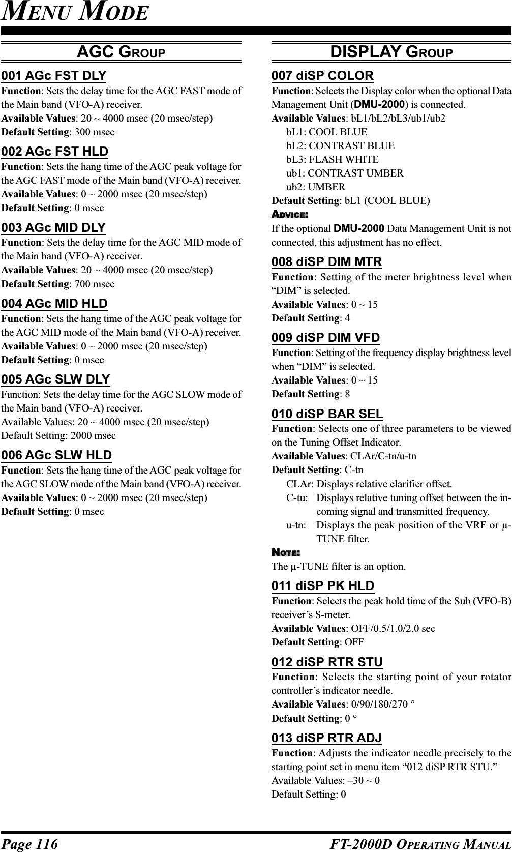 Page 116 FT-2000D OPERATING MANUALAGC GROUP001 AGc FST DLYFunction: Sets the delay time for the AGC FAST mode ofthe Main band (VFO-A) receiver.Available Values: 20 ~ 4000 msec (20 msec/step)Default Setting: 300 msec002 AGc FST HLDFunction: Sets the hang time of the AGC peak voltage forthe AGC FAST mode of the Main band (VFO-A) receiver.Available Values: 0 ~ 2000 msec (20 msec/step)Default Setting: 0 msec003 AGc MID DLYFunction: Sets the delay time for the AGC MID mode ofthe Main band (VFO-A) receiver.Available Values: 20 ~ 4000 msec (20 msec/step)Default Setting: 700 msec004 AGc MID HLDFunction: Sets the hang time of the AGC peak voltage forthe AGC MID mode of the Main band (VFO-A) receiver.Available Values: 0 ~ 2000 msec (20 msec/step)Default Setting: 0 msec005 AGc SLW DLYFunction: Sets the delay time for the AGC SLOW mode ofthe Main band (VFO-A) receiver.Available Values: 20 ~ 4000 msec (20 msec/step)Default Setting: 2000 msec006 AGc SLW HLDFunction: Sets the hang time of the AGC peak voltage forthe AGC SLOW mode of the Main band (VFO-A) receiver.Available Values: 0 ~ 2000 msec (20 msec/step)Default Setting: 0 msecDISPLAY GROUP007 diSP COLORFunction: Selects the Display color when the optional DataManagement Unit (DMU-2000) is connected.Available Values: bL1/bL2/bL3/ub1/ub2bL1: COOL BLUEbL2: CONTRAST BLUEbL3: FLASH WHITEub1: CONTRAST UMBERub2: UMBERDefault Setting: bL1 (COOL BLUE)ADVICE:If the optional DMU-2000 Data Management Unit is notconnected, this adjustment has no effect.008 diSP DIM MTRFunction: Setting of the meter brightness level when“DIM” is selected.Available Values: 0 ~ 15Default Setting: 4009 diSP DIM VFDFunction: Setting of the frequency display brightness levelwhen “DIM” is selected.Available Values: 0 ~ 15Default Setting: 8010 diSP BAR SELFunction: Selects one of three parameters to be viewedon the Tuning Offset Indicator.Available Values: CLAr/C-tn/u-tnDefault Setting: C-tnCLAr: Displays relative clarifier offset.C-tu: Displays relative tuning offset between the in-coming signal and transmitted frequency.u-tn: Displays the peak position of the VRF or µ-TUNE filter.NOTE:The µ-TUNE filter is an option.011 diSP PK HLDFunction: Selects the peak hold time of the Sub (VFO-B)receiver’s S-meter.Available Values: OFF/0.5/1.0/2.0 secDefault Setting: OFF012 diSP RTR STUFunction: Selects the starting point of your rotatorcontroller’s indicator needle.Available Values: 0/90/180/270 °Default Setting: 0 °013 diSP RTR ADJFunction: Adjusts the indicator needle precisely to thestarting point set in menu item “012 diSP RTR STU.”Available Values: –30 ~ 0Default Setting: 0MENU MODE