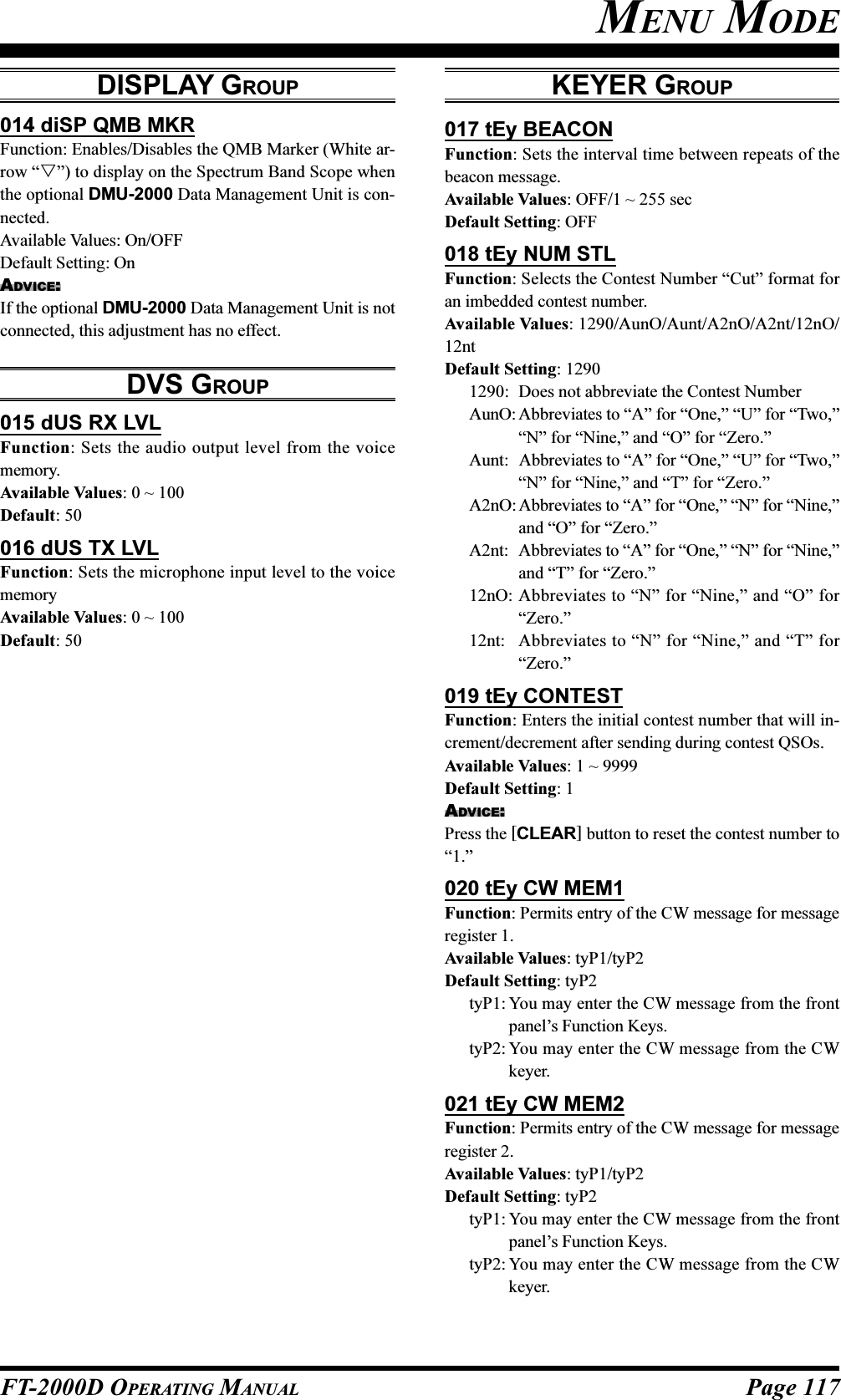 Page 117FT-2000D OPERATING MANUAL014 diSP QMB MKRFunction: Enables/Disables the QMB Marker (White ar-row “”) to display on the Spectrum Band Scope whenthe optional DMU-2000 Data Management Unit is con-nected.Available Values: On/OFFDefault Setting: OnADVICE:If the optional DMU-2000 Data Management Unit is notconnected, this adjustment has no effect.DVS GROUP015 dUS RX LVLFunction: Sets the audio output level from the voicememory.Available Values: 0 ~ 100Default: 50016 dUS TX LVLFunction: Sets the microphone input level to the voicememoryAvailable Values: 0 ~ 100Default: 50DISPLAY GROUP KEYER GROUP017 tEy BEACONFunction: Sets the interval time between repeats of thebeacon message.Available Values: OFF/1 ~ 255 secDefault Setting: OFF018 tEy NUM STLFunction: Selects the Contest Number “Cut” format foran imbedded contest number.Available Values: 1290/AunO/Aunt/A2nO/A2nt/12nO/12ntDefault Setting: 12901290: Does not abbreviate the Contest NumberAunO: Abbreviates to “A” for “One,” “U” for “Two,”“N” for “Nine,” and “O” for “Zero.”Aunt: Abbreviates to “A” for “One,” “U” for “Two,”“N” for “Nine,” and “T” for “Zero.”A2nO: Abbreviates to “A” for “One,” “N” for “Nine,”and “O” for “Zero.”A2nt: Abbreviates to “A” for “One,” “N” for “Nine,”and “T” for “Zero.”12nO: Abbreviates to “N” for “Nine,” and “O” for“Zero.”12nt: Abbreviates to “N” for “Nine,” and “T” for“Zero.”019 tEy CONTESTFunction: Enters the initial contest number that will in-crement/decrement after sending during contest QSOs.Available Values: 1 ~ 9999Default Setting: 1ADVICE:Press the [CLEAR] button to reset the contest number to“1.”020 tEy CW MEM1Function: Permits entry of the CW message for messageregister 1.Available Values: tyP1/tyP2Default Setting: tyP2tyP1: You may enter the CW message from the frontpanel’s Function Keys.tyP2: You may enter the CW message from the CWkeyer.021 tEy CW MEM2Function: Permits entry of the CW message for messageregister 2.Available Values: tyP1/tyP2Default Setting: tyP2tyP1: You may enter the CW message from the frontpanel’s Function Keys.tyP2: You may enter the CW message from the CWkeyer.MENU MODE