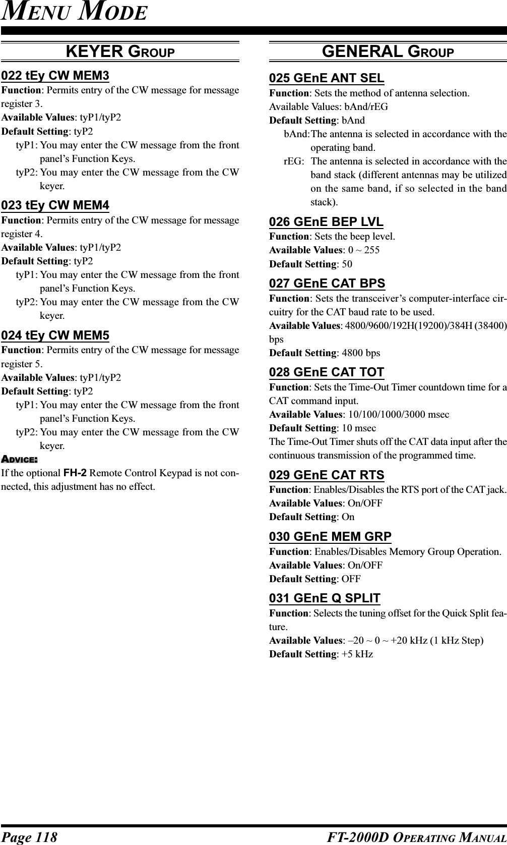 Page 118 FT-2000D OPERATING MANUAL022 tEy CW MEM3Function: Permits entry of the CW message for messageregister 3.Available Values: tyP1/tyP2Default Setting: tyP2tyP1: You may enter the CW message from the frontpanel’s Function Keys.tyP2: You may enter the CW message from the CWkeyer.023 tEy CW MEM4Function: Permits entry of the CW message for messageregister 4.Available Values: tyP1/tyP2Default Setting: tyP2tyP1: You may enter the CW message from the frontpanel’s Function Keys.tyP2: You may enter the CW message from the CWkeyer.024 tEy CW MEM5Function: Permits entry of the CW message for messageregister 5.Available Values: tyP1/tyP2Default Setting: tyP2tyP1: You may enter the CW message from the frontpanel’s Function Keys.tyP2: You may enter the CW message from the CWkeyer.ADVICE:If the optional FH-2 Remote Control Keypad is not con-nected, this adjustment has no effect.GENERAL GROUP025 GEnE ANT SELFunction: Sets the method of antenna selection.Available Values: bAnd/rEGDefault Setting: bAndbAnd:The antenna is selected in accordance with theoperating band.rEG: The antenna is selected in accordance with theband stack (different antennas may be utilizedon the same band, if so selected in the bandstack).026 GEnE BEP LVLFunction: Sets the beep level.Available Values: 0 ~ 255Default Setting: 50027 GEnE CAT BPSFunction: Sets the transceiver’s computer-interface cir-cuitry for the CAT baud rate to be used.Available Values: 4800/9600/192H(19200)/384H (38400)bpsDefault Setting: 4800 bps028 GEnE CAT TOTFunction: Sets the Time-Out Timer countdown time for aCAT command input.Available Values: 10/100/1000/3000 msecDefault Setting: 10 msecThe Time-Out Timer shuts off the CAT data input after thecontinuous transmission of the programmed time.029 GEnE CAT RTSFunction: Enables/Disables the RTS port of the CAT jack.Available Values: On/OFFDefault Setting: On030 GEnE MEM GRPFunction: Enables/Disables Memory Group Operation.Available Values: On/OFFDefault Setting: OFF031 GEnE Q SPLITFunction: Selects the tuning offset for the Quick Split fea-ture.Available Values: –20 ~ 0 ~ +20 kHz (1 kHz Step)Default Setting: +5 kHzMENU MODEKEYER GROUP