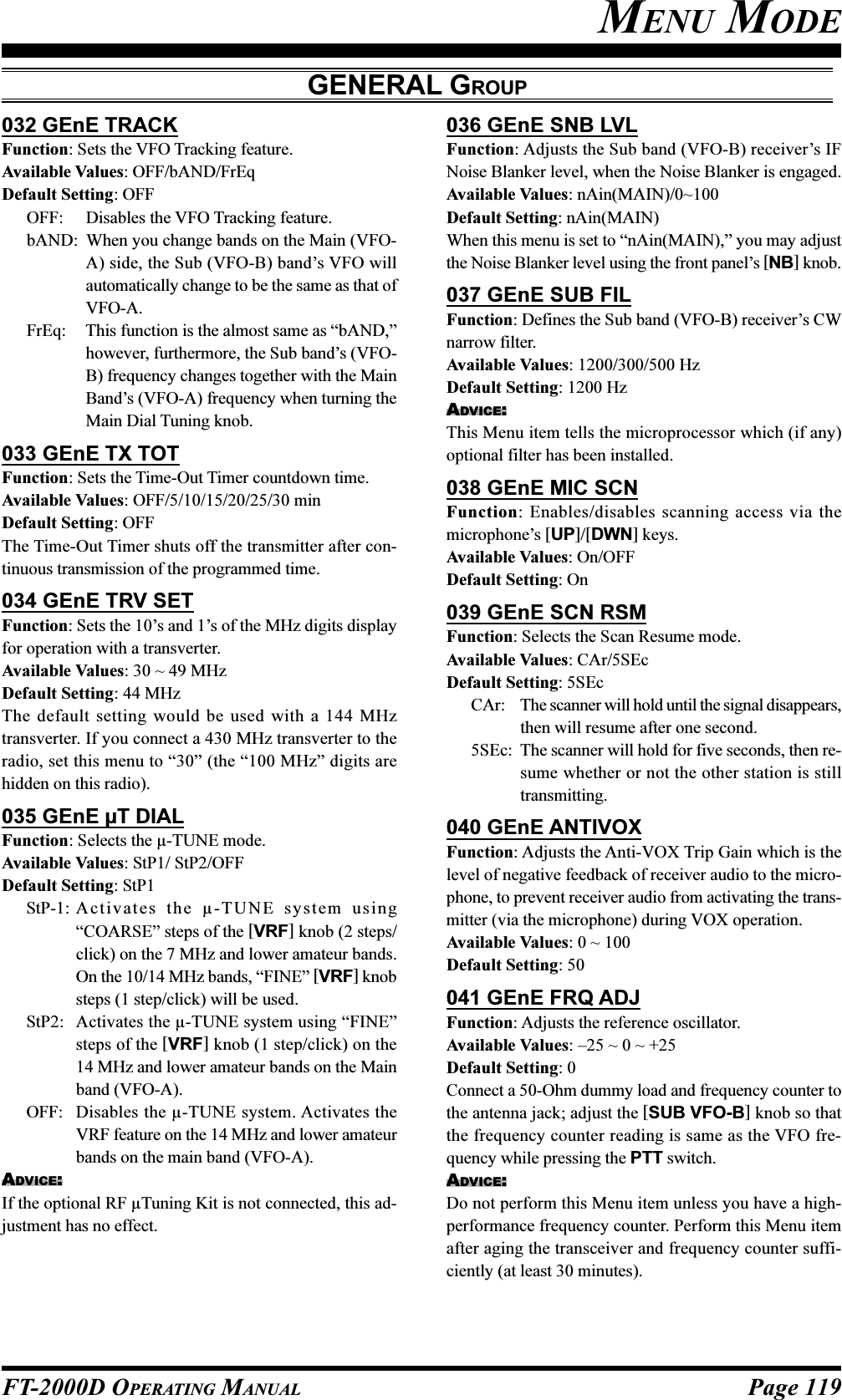 Page 119FT-2000D OPERATING MANUAL032 GEnE TRACKFunction: Sets the VFO Tracking feature.Available Values: OFF/bAND/FrEqDefault Setting: OFFOFF: Disables the VFO Tracking feature.bAND: When you change bands on the Main (VFO-A) side, the Sub (VFO-B) band’s VFO willautomatically change to be the same as that ofVFO-A.FrEq: This function is the almost same as “bAND,”however, furthermore, the Sub band’s (VFO-B) frequency changes together with the MainBand’s (VFO-A) frequency when turning theMain Dial Tuning knob.033 GEnE TX TOTFunction: Sets the Time-Out Timer countdown time.Available Values: OFF/5/10/15/20/25/30 minDefault Setting: OFFThe Time-Out Timer shuts off the transmitter after con-tinuous transmission of the programmed time.034 GEnE TRV SETFunction: Sets the 10’s and 1’s of the MHz digits displayfor operation with a transverter.Available Values: 30 ~ 49 MHzDefault Setting: 44 MHzThe default setting would be used with a 144 MHztransverter. If you connect a 430 MHz transverter to theradio, set this menu to “30” (the “100 MHz” digits arehidden on this radio).035 GEnE µT DIALFunction: Selects the µ-TUNE mode.Available Values: StP1/ StP2/OFFDefault Setting: StP1StP-1: Ac t i vates t h e µ-TUNE system using“COARSE” steps of the [VRF] knob (2 steps/click) on the 7 MHz and lower amateur bands.On the 10/14 MHz bands, “FINE” [VRF] knobsteps (1 step/click) will be used.StP2: Activates the µ-TUNE system using “FINE”steps of the [VRF] knob (1 step/click) on the14 MHz and lower amateur bands on the Mainband (VFO-A).OFF: Disables the µ-TUNE system. Activates theVRF feature on the 14 MHz and lower amateurbands on the main band (VFO-A).ADVICE:If the optional RF µTuning Kit is not connected, this ad-justment has no effect.036 GEnE SNB LVLFunction: Adjusts the Sub band (VFO-B) receiver’s IFNoise Blanker level, when the Noise Blanker is engaged.Available Values: nAin(MAIN)/0~100Default Setting: nAin(MAIN)When this menu is set to “nAin(MAIN),” you may adjustthe Noise Blanker level using the front panel’s [NB] knob.037 GEnE SUB FILFunction: Defines the Sub band (VFO-B) receiver’s CWnarrow filter.Available Values: 1200/300/500 HzDefault Setting: 1200 HzADVICE:This Menu item tells the microprocessor which (if any)optional filter has been installed.038 GEnE MIC SCNFunction: Enables/disables scanning access via themicrophone’s [UP]/[DWN] keys.Available Values: On/OFFDefault Setting: On039 GEnE SCN RSMFunction: Selects the Scan Resume mode.Available Values: CAr/5SEcDefault Setting: 5SEcCAr: The scanner will hold until the signal disappears,then will resume after one second.5SEc: The scanner will hold for five seconds, then re-sume whether or not the other station is stilltransmitting.040 GEnE ANTIVOXFunction: Adjusts the Anti-VOX Trip Gain which is thelevel of negative feedback of receiver audio to the micro-phone, to prevent receiver audio from activating the trans-mitter (via the microphone) during VOX operation.Available Values: 0 ~ 100Default Setting: 50041 GEnE FRQ ADJFunction: Adjusts the reference oscillator.Available Values: –25 ~ 0 ~ +25Default Setting: 0Connect a 50-Ohm dummy load and frequency counter tothe antenna jack; adjust the [SUB VFO-B] knob so thatthe frequency counter reading is same as the VFO fre-quency while pressing the PTT switch.ADVICE:Do not perform this Menu item unless you have a high-performance frequency counter. Perform this Menu itemafter aging the transceiver and frequency counter suffi-ciently (at least 30 minutes).MENU MODEGENERAL GROUP