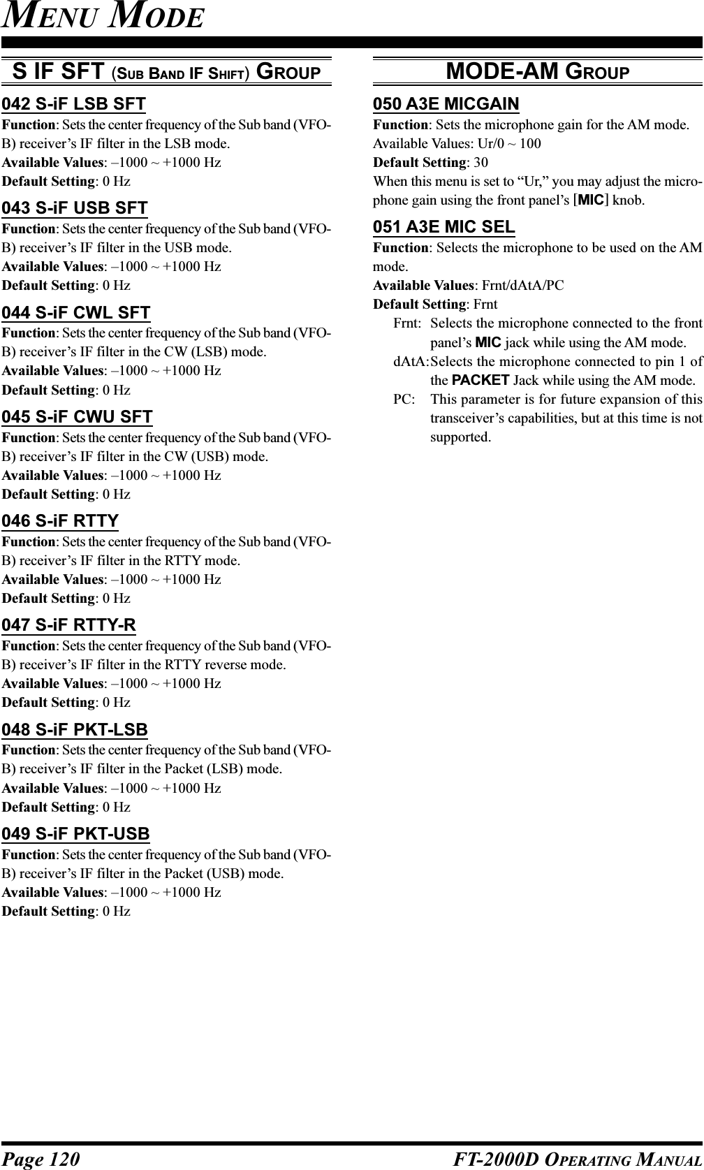 Page 120 FT-2000D OPERATING MANUALS IF SFT (SUB BAND IF SHIFT) GROUP042 S-iF LSB SFTFunction: Sets the center frequency of the Sub band (VFO-B) receiver’s IF filter in the LSB mode.Available Values: –1000 ~ +1000 HzDefault Setting: 0 Hz043 S-iF USB SFTFunction: Sets the center frequency of the Sub band (VFO-B) receiver’s IF filter in the USB mode.Available Values: –1000 ~ +1000 HzDefault Setting: 0 Hz044 S-iF CWL SFTFunction: Sets the center frequency of the Sub band (VFO-B) receiver’s IF filter in the CW (LSB) mode.Available Values: –1000 ~ +1000 HzDefault Setting: 0 Hz045 S-iF CWU SFTFunction: Sets the center frequency of the Sub band (VFO-B) receiver’s IF filter in the CW (USB) mode.Available Values: –1000 ~ +1000 HzDefault Setting: 0 Hz046 S-iF RTTYFunction: Sets the center frequency of the Sub band (VFO-B) receiver’s IF filter in the RTTY mode.Available Values: –1000 ~ +1000 HzDefault Setting: 0 Hz047 S-iF RTTY-RFunction: Sets the center frequency of the Sub band (VFO-B) receiver’s IF filter in the RTTY reverse mode.Available Values: –1000 ~ +1000 HzDefault Setting: 0 Hz048 S-iF PKT-LSBFunction: Sets the center frequency of the Sub band (VFO-B) receiver’s IF filter in the Packet (LSB) mode.Available Values: –1000 ~ +1000 HzDefault Setting: 0 Hz049 S-iF PKT-USBFunction: Sets the center frequency of the Sub band (VFO-B) receiver’s IF filter in the Packet (USB) mode.Available Values: –1000 ~ +1000 HzDefault Setting: 0 HzMODE-AM GROUP050 A3E MICGAINFunction: Sets the microphone gain for the AM mode.Available Values: Ur/0 ~ 100Default Setting: 30When this menu is set to “Ur,” you may adjust the micro-phone gain using the front panel’s [MIC] knob.051 A3E MIC SELFunction: Selects the microphone to be used on the AMmode.Available Values: Frnt/dAtA/PCDefault Setting: FrntFrnt: Selects the microphone connected to the frontpanel’s MIC jack while using the AM mode.dAtA:Selects the microphone connected to pin 1 ofthe PACKET Jack while using the AM mode.PC: This parameter is for future expansion of thistransceiver’s capabilities, but at this time is notsupported.MENU MODE