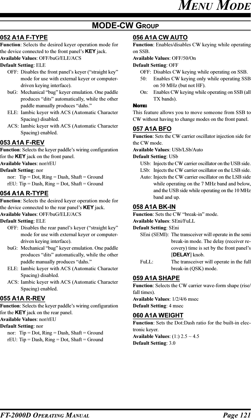 Page 121FT-2000D OPERATING MANUAL052 A1A F-TYPEFunction: Selects the desired keyer operation mode forthe device connected to the front panel’s KEY jack.Available Values: OFF/buG/ELE/ACSDefault Setting: ELEOFF: Disables the front panel’s keyer (“straight key”mode for use with external keyer or computer-driven keying interface).buG: Mechanical “bug” keyer emulation. One paddleproduces “dits” automatically, while the otherpaddle manually produces “dahs.”ELE: Iambic keyer with ACS (Automatic CharacterSpacing) disabled.ACS: Iambic keyer with ACS (Automatic CharacterSpacing) enabled.053 A1A F-REVFunction: Selects the keyer paddle’s wiring configurationfor the KEY jack on the front panel.Available Values: nor/rEUDefault Setting: nornor: Tip = Dot, Ring = Dash, Shaft = GroundrEU: Tip = Dash, Ring = Dot, Shaft = Ground054 A1A R-TYPEFunction: Selects the desired keyer operation mode forthe device connected to the rear panel’s KEY jack.Available Values: OFF/buG/ELE/ACSDefault Setting: ELEOFF: Disables the rear panel’s keyer (“straight key”mode for use with external keyer or computer-driven keying interface).buG: Mechanical “bug” keyer emulation. One paddleproduces “dits” automatically, while the otherpaddle manually produces “dahs.”ELE: Iambic keyer with ACS (Automatic CharacterSpacing) disabled.ACS: Iambic keyer with ACS (Automatic CharacterSpacing) enabled.055 A1A R-REVFunction: Selects the keyer paddle’s wiring configurationfor the KEY jack on the rear panel.Available Values: nor/rEUDefault Setting: nornor: Tip = Dot, Ring = Dash, Shaft = GroundrEU: Tip = Dash, Ring = Dot, Shaft = Ground056 A1A CW AUTOFunction: Enables/disables CW keying while operatingon SSB.Available Values: OFF/50/OnDefault Setting: OFFOFF: Disables CW keying while operating on SSB.50: Enables CW keying only while operating SSBon 50 MHz (but not HF).On: Enables CW keying while operating on SSB (allTX bands).NOTE:This feature allows you to move someone from SSB toCW without having to change modes on the front panel.057 A1A BFOFunction: Sets the CW carrier oscillator injection side forthe CW mode.Available Values: USb/LSb/AutoDefault Setting: USbUSb: Injects the CW carrier oscillator on the USB side.LSb: Injects the CW carrier oscillator on the LSB side.Auto: Injects the CW carrier oscillator on the LSB sidewhile operating on the 7 MHz band and below,and the USB side while operating on the 10 MHzband and up.058 A1A BK-INFunction: Sets the CW “break-in” mode.Available Values: SEni/FuLLDefault Setting: SEniSEni (SEMI): The transceiver will operate in the semibreak-in mode. The delay (receiver re-covery) time is set by the front panel’s[DELAY] knob.FuLL: The transceiver will operate in the fullbreak-in (QSK) mode.059 A1A SHAPEFunction: Selects the CW carrier wave-form shape (rise/fall times).Available Values: 1/2/4/6 msecDefault Setting: 4 msec060 A1A WEIGHTFunction: Sets the Dot:Dash ratio for the built-in elec-tronic keyer.Available Values: (1:) 2.5 ~ 4.5Default Setting: 3.0MENU MODEMODE-CW GROUP