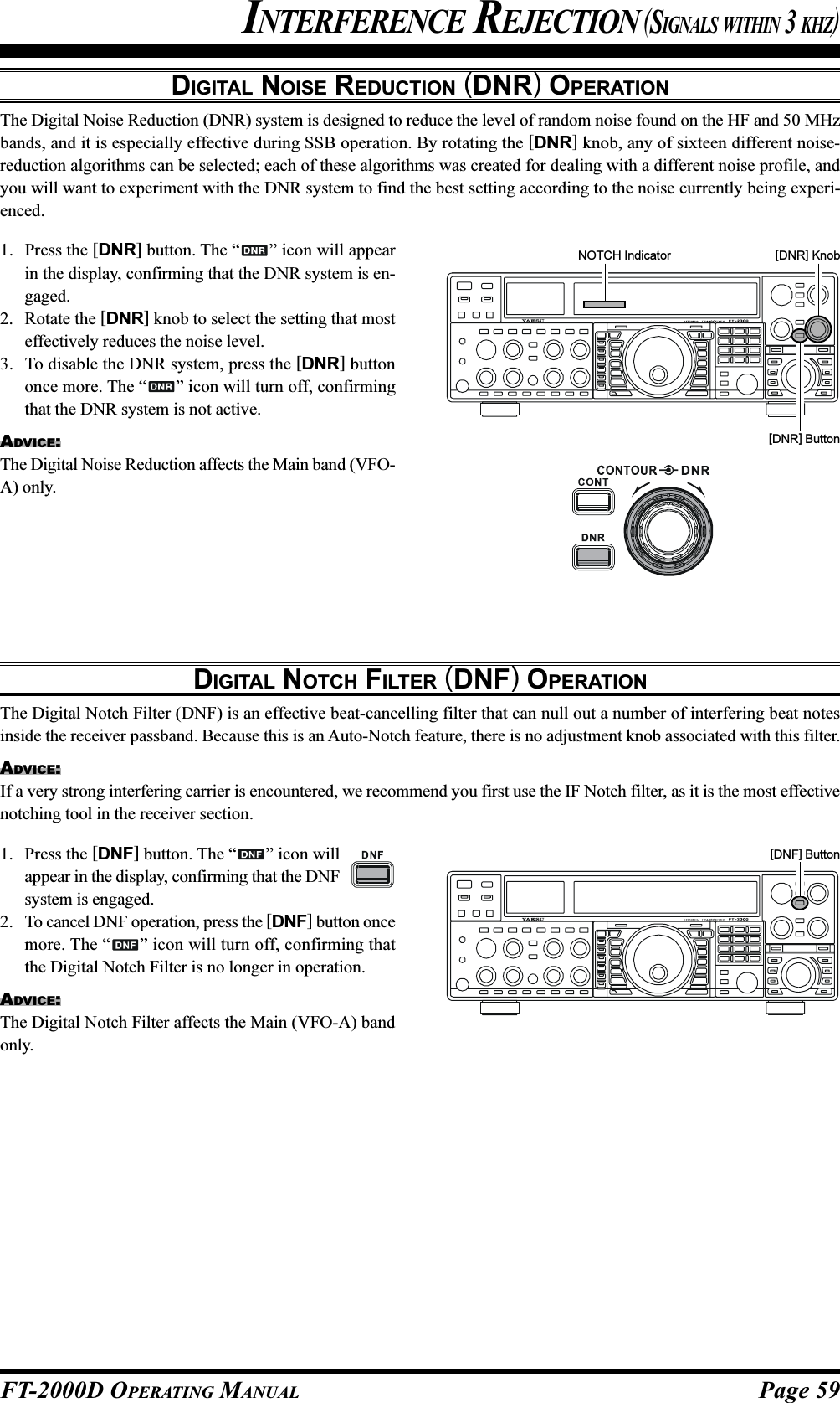 Page 59FT-2000D OPERATING MANUALDIGITAL NOISE REDUCTION (DNR) OPERATIONThe Digital Noise Reduction (DNR) system is designed to reduce the level of random noise found on the HF and 50 MHzbands, and it is especially effective during SSB operation. By rotating the [DNR] knob, any of sixteen different noise-reduction algorithms can be selected; each of these algorithms was created for dealing with a different noise profile, andyou will want to experiment with the DNR system to find the best setting according to the noise currently being experi-enced.INTERFERENCE REJECTION (SIGNALS WITHIN 3 KHZ)1. Press the [DNR] button. The “ ” icon will appearin the display, confirming that the DNR system is en-gaged.2. Rotate the [DNR] knob to select the setting that mosteffectively reduces the noise level.3. To disable the DNR system, press the [DNR] buttononce more. The “ ” icon will turn off, confirmingthat the DNR system is not active.ADVICE:The Digital Noise Reduction affects the Main band (VFO-A) only.[DNR] Knob[DNR] ButtonNOTCH IndicatorDIGITAL NOTCH FILTER (DNF) OPERATIONThe Digital Notch Filter (DNF) is an effective beat-cancelling filter that can null out a number of interfering beat notesinside the receiver passband. Because this is an Auto-Notch feature, there is no adjustment knob associated with this filter.ADVICE:If a very strong interfering carrier is encountered, we recommend you first use the IF Notch filter, as it is the most effectivenotching tool in the receiver section.1. Press the [DNF] button. The “ ” icon willappear in the display, confirming that the DNFsystem is engaged.2. To cancel DNF operation, press the [DNF] button oncemore. The “ ” icon will turn off, confirming thatthe Digital Notch Filter is no longer in operation.ADVICE:The Digital Notch Filter affects the Main (VFO-A) bandonly.[DNF] Button